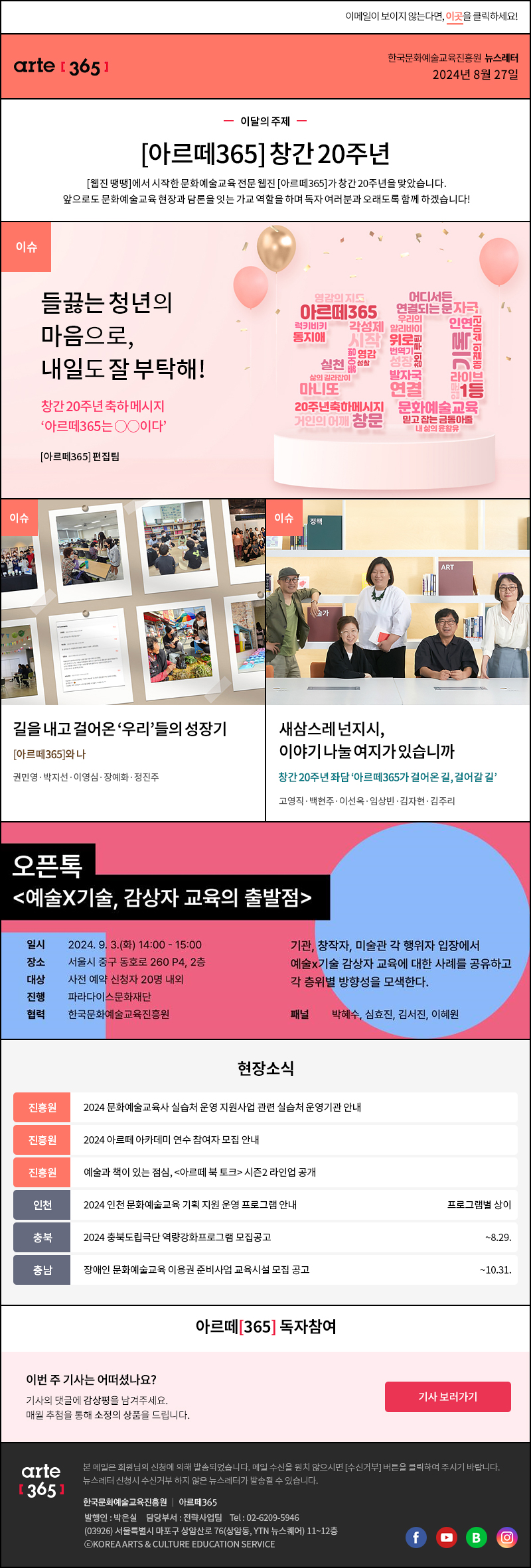 이메일이 보이지 않는다면, 이곳을 클릭하세요!
arte365 한국문화예술교육진흥원 뉴스레터 2024년 8월 27일

이달의 주제
아르떼365 창간 20주년
웹진 땡땡에서 시작한 문화예술교육 전문 웹진 아르떼365가 창간 20주년을 맞았습니다.
앞으로도 문화예술교육 현장과 담론을 잇는 가교 역할을 하며 독자 여러분과 오래도록 함께 하겠습니다!

이슈 들끓는 청년의 마음으로, 내일도 잘 부탁해! 창간 20주년 축하 메시지 아르떼365는 ○○이다 아르떼365 편집팀
이슈 길을 내고 걸어온 우리들의 성장기 아르떼365와 나 권민영‧박지선‧이영심‧장예화‧정진주
이슈 새삼스레 넌지시, 이야기 나눌 여지가 있습니까 창간 20주년 좌담 아르떼365가 걸어온 길, 걸어갈 길 고영직·백현주·이선옥·임상빈·김자현·김주리

오픈톡
예술X기술, 감상자 교육의 출발점
일시 2024. 9. 3.(화) 14:00 - 15:00
장소 서울시 중구 동호로 260 P4, 2층
대상 사전 예약 신청자 20명 내외
진행 파라다이스문화재단
협력 한국문화예술교육진흥원
기관, 창작자, 미술관 각 행위자 입장에서
예술X기술 감상자 교육에 대한 사례를 공유하고
각 층위별 방향성을 모색한다.
패널 박혜수, 심효진, 김서진, 이혜원

현장소식
진흥원 2024 문화예술교육사 실습처 운영 지원사업 관련 실습처 운영기관 안내
진흥원 2024 아르떼 아카데미 연수 참여자 모집 안내
진흥원 예술과 책이 있는 점심, 아르떼 북 토크 시즌2 라인업 공개
인천 2024 인천 문화예술교육 기획 지원 운영 프로그램 안내 프로그램별 상이
충북 2024 충북도립극단 역량강화프로그램 모집공고 ~8.29.
충남 장애인 문화예술교육 이용권 준비사업 교육시설 모집 공고 ~10.31.

아르떼365 독자참여
이번 주 기사는 어떠셨나요?
기사의 댓글에 감상평을 남겨주세요.
매월 추첨을 통해 소정의 상품을 드립니다.
기사 보러가기

arte365 본 메일은 회원님의 신청에 의해 발송되었습니다. 메일 수신을 원치 않으시면 수신거부 버튼을 클릭하여 주시기 바랍니다. 뉴스레터 신청시 수신거부 하지 않은 뉴스레터가 발송될 수 있습니다.
한국문화예술교육진흥원 아르떼365 발행인: 박은실, 담당부서: 전략사업팀 tel : 02-6209-5946, 03926서울특별시 마포구 상암산로 76 상암동, YTN 뉴스퀘어 11~12층 ⓒKOREA ARTS & CULTURE EDUCATION SERVICE
페이스북 바로가기 유튜브 바로가기 블로그 바로가기 인스타 바로가기