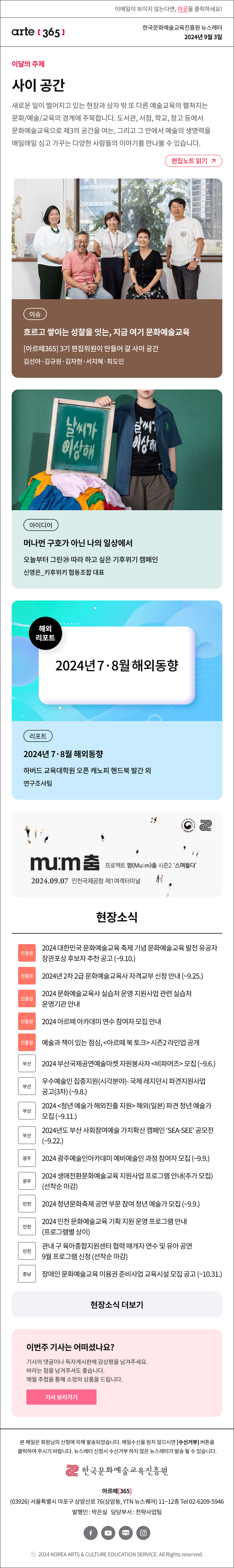 이메일이 보이지 않는다면, 이곳을 클릭하세요!
arte365 한국문화예술교육진흥원 뉴스레터 2024년 9월 3일

이달의 주제
사이 공간
새로운 일이 벌어지고 있는 현장과 상자 밖 또 다른 예술교육의 펼쳐지는 문화/예술/교육의 경계에 주목합니다. 도서관, 서점, 학교, 창고 등에서 문화예술교육으로 제3의 공간을 여는, 그리고 그 안에서 예술의 생명력을 매일매일 심고 가꾸는 다양한 사람들의 이야기를 만나볼 수 있습니다.
편집노트 읽기

이슈 흐르고 쌓이는 성찰을 잇는 지금 여기 문화예술교육[아르떼365 3기 편집위원이 만들어 갈 사이 공간 김선아‧김규원‧김자현‧서지혜‧최도인
아이디어 머나먼 구호가 아닌 나의 일상에서 오늘부터 그린㉙ 따라 하고 싶은 기후위기 캠페인 신영은_키후위키 협동조합 대표
리포트 2024년 7·8월 해외동향 하버드 교육대학원 오픈 캐노피 핸드북 발간 외 연구조사팀

mum 춤 프로젝트 멈Mu:m춤 시즌2 스며들다
2024.09.07 인천국제공항 제1여객터미널

현장소식
현장소식
진흥원 2024 대한민국 문화예술교육 축제 기념 문화예술교육 발전 유공자 장관포상 후보자 추천 공고 ~9.10.
진흥원 2024년 2차 2급 문화예술교육사 자격교부 신청 안내 ~9.25.
진흥원 2024 문화예술교육사 실습처 운영 지원사업 관련 실습처 운영기관 안내
진흥원 2024 아르떼 아카데미 연수 참여자 모집 안내
진흥원 예술과 책이 있는 점심, 아르떼 북 토크 시즌2 라인업 공개
부산 2024 부산국제공연예술마켓 자원봉사자 비파머즈 모집 ~9.6.
부산 우수예술인 집중지원시각분야- 국제 레지던시 파견지원사업 공고3차 ~9.8.
부산 2024 청년 예술가 해외진출 지원 해외일본 파견 청년 예술가 모집 ~9.11.
부산 2024년도 부산 사회참여예술 가치확산 캠페인 SEA-SEE 공모전 ~9.22.
광주 2024 광주예술인아카데미 예비예술인 과정 참여자 모집 ~9.9.
광주 2024 생애전환문화예술교육 지원사업 프로그램 안내추가 모집 선착순 마감
인천 2024 청년문화축제 공연 부문 참여 청년 예술가 모집 ~9.9.
인천 2024 인천 문화예술교육 기획 지원 운영 프로그램 안내 프로그램별 상이
인천 관내 구 육아종합지원센터 협력 매개자 연수 및 유아 공연 9월 프로그램 신청 선착순 마감
충남 장애인 문화예술교육 이용권 준비사업 교육시설 모집 공고 ~10.31.

아르떼365 독자참여
이번 주 기사는 어떠셨나요?
기사의 댓글에 감상평을 남겨주세요.
매월 추첨을 통해 소정의 상품을 드립니다.
기사 보러가기

arte365 본 메일은 회원님의 신청에 의해 발송되었습니다. 메일 수신을 원치 않으시면 수신거부 버튼을 클릭하여 주시기 바랍니다. 뉴스레터 신청시 수신거부 하지 않은 뉴스레터가 발송될 수 있습니다.
한국문화예술교육진흥원 아르떼365
03926 서울특별시 마포구 상암산로 76 상암동, YTN 뉴스퀘어 11~12층 Tel 02-6209-5946
발행인: 박은실 담당부서: 전략사업팀 
페이스북 바로가기 유튜브 바로가기 블로그 바로가기 인스타 바로가기
ⓒ2024 KOREA ARTS & CULTURE EDUCATION SERVICE. All Right reserved