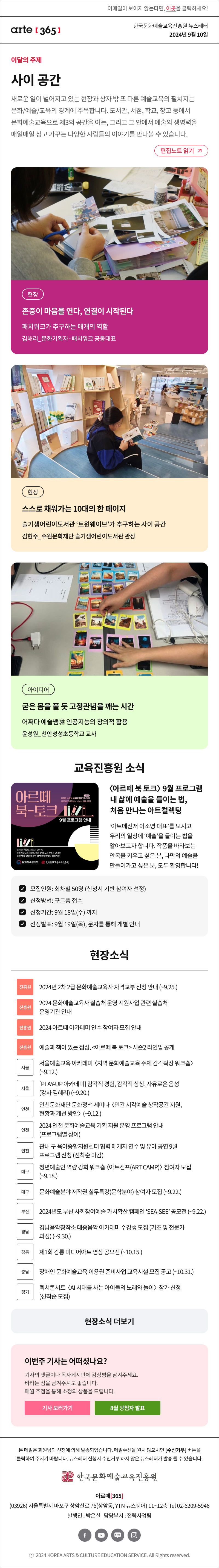 이메일이 보이지 않는다면, 이곳을 클릭하세요!
arte365 한국문화예술교육진흥원 뉴스레터 2024년 9월 10일

이달의 주제
사이 공간
새로운 일이 벌어지고 있는 현장과 상자 밖 또 다른 예술교육의 생각이 펼쳐지는 문화/예술/교육의 경계에 주목합니다. 도서관, 서점, 학교, 창고 등에서 문화예술교육으로 제3의 공간을 여는, 그리고 그 안에서 예술의 생명력을 매일매일 심고 가꾸는 다양한 사람들의 이야기를 만나볼 수 있습니다.
편집노트 읽기

현장 존중이 마음을 연다, 연결이 시작된다 패치워크가 추구하는 매개의 역할 김해리_문화기획자·패치워크 공동대표 
현장 스스로 채워가는 10대의 한 페이지 슬기샘어린이도서관 ‘트윈웨이브’가 추구하는 사이 공간 김현주_수원문화재단 슬기샘어린이도서관 관장
아이디어 굳은 몸을 풀 듯 고정관념을 깨는 시간 어쩌다 예술쌤㉚ 인공지능의 창의적 활용 윤성원_천안성성초등학교 교사

아르떼 북 토크 9월 프로그램 안내
시즌2 마지막 수요일 예술과 책이 있는 점심 아르떼 도서관에서 나누는 예술 한끼
마지막 수요일, 문화가 있는 날 문화예술교육 전문도서관 arte 도서관에서 만나는 문화 예술 인문학 분야 명사와의 특별한 점심시간
문화체육관광부 한국문화예술교육진흥원

아르떼 북 토크 9월 프로그램
내 삶에 예술을 들이는 법
처음 만나는 아트컬렉팅
아트메신저 이소영 대표를 모시고 우리의 일상에 예술을 들이는 법을 알아보고자 합니다. 작품을 바라보는 안목을 키우고 싶은 분 나만의 예술을 만들어가고 싶은 분 모두 환영합니다
모집인원: 회차별 50명 신청서 기반 참여자 선정
신청방법: 구글폼 접수 
신청기간: 9월 18일(수) 까지
선정발표: 9월 19일(목) 문자를 통해 개별 안내

현장소식
진흥원 2024년 2차 2급 문화예술교육사 자격교부 신청 안내 ~9.25.
진흥원 2024 문화예술교육사 실습처 운영 지원사업 관련 실습처 운영기관 안내
진흥원 2024 아르떼 아카데미 연수 참여자 모집 안내
진흥원 예술과 책이 있는 점심, 아르떼 북 토크 시즌2 라인업 공개
서울 서울예술교육 아카데미 지역 문화예술교육 주체 감각확장 워크숍 ~9.12.
서울 PLAY-UP 아카데미 감각적 경험, 감각적 상상, 자유로운 음성 강사 김혜리 ~9.20.
인천 인천문화재단 문화정책 세미나 민간 시각예술 창작공간 지원, 현황과 개선 방안 9.12.
인천 2024 인천 문화예술교육 기획 지원 운영 프로그램 안내 프로그램별 상이
인천 관내 구 육아종합지원센터 협력 매개자 연수 및 유아 공연 9월 프로그램 신청 선착순 마감
대구 청년예술인 역량 강화 워크숍 아트캠프ART CAMP 참여자 모집 ~9.18.
대구 문화예술분야 저작권 실무특강문학분야 참여자 모집 ~9.22.
부산 2024년도 부산 사회참여예술 가치확산 캠페인 SEA-SEE 공모전 ~9.22.
경남 경남음악창작소 대중음악 아카데미 수강생 모집기초 및 전문가 과정 ~9.30.
강릉 제1회 강릉 미디어아트 영상 공모전 ~10.15.
충남 장애인 문화예술교육 이용권 준비사업 교육시설 모집 공고 ~10.31.
경기 렉쳐콘서트 AI 시대를 사는 아이들의 노래와 놀이 참가 신청 선착순 모집

아르떼365 독자참여
이번 주 기사는 어떠셨나요?
기사의 댓글에 감상평을 남겨주세요.
매월 추첨을 통해 소정의 상품을 드립니다.
기사 보러가기
8월 당첨자 발표

arte365 본 메일은 회원님의 신청에 의해 발송되었습니다. 메일 수신을 원치 않으시면 수신거부 버튼을 클릭하여 주시기 바랍니다. 뉴스레터 신청시 수신거부 하지 않은 뉴스레터가 발송될 수 있습니다.
한국문화예술교육진흥원 아르떼365
03926 서울특별시 마포구 상암산로 76 상암동, YTN 뉴스퀘어 11~12층 Tel 02-6209-5946
발행인: 박은실 담당부서: 전략사업팀 
페이스북 바로가기 유튜브 바로가기 블로그 바로가기 인스타 바로가기
ⓒ2024 KOREA ARTS & CULTURE EDUCATION SERVICE. All Right reserved