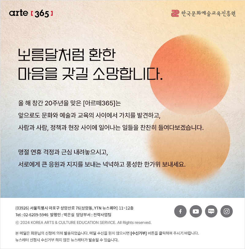 이메일이 보이지 않는다면, 이곳을 클릭하세요!
arte365 한국문화예술교육진흥원

보름달처럼 환한 마음을 갖길 소망합니다.
올 해 창간 20주년을 맞은 [아르떼365]는 
앞으로도 문화와 예술과 교육의 사이에서 가치를 발견하고,
사람과 사람, 정책과 현장 사이에 일어나는 일들을 찬찬히 들여다보겠습니다.
명절 연휴 걱정과 근심 내려놓으시고,
서로에게 큰 응원과 지지를 보내는 넉넉하고 풍성한 한가위 보내세요.

03926 서울특별시 마포구 상암산로 76 상암동, YTN 뉴스퀘어 11~12층
Tel 02-6209-5946 발행인: 박은실 담당부서: 전략사업팀
ⓒ2024 KOREA ARTS & CULTURE EDUCATION SERVICE. All Right reserved

arte365 본 메일은 회원님의 신청에 의해 발송되었습니다. 메일 수신을 원치 않으시면 수신거부 버튼을 클릭하여 주시기 바랍니다.
뉴스레터 신청시 수신거부 하지 않은 뉴스레터가 발송될 수 있습니다.

페이스북 바로가기 유튜브 바로가기 블로그 바로가기 인스타 바로가기