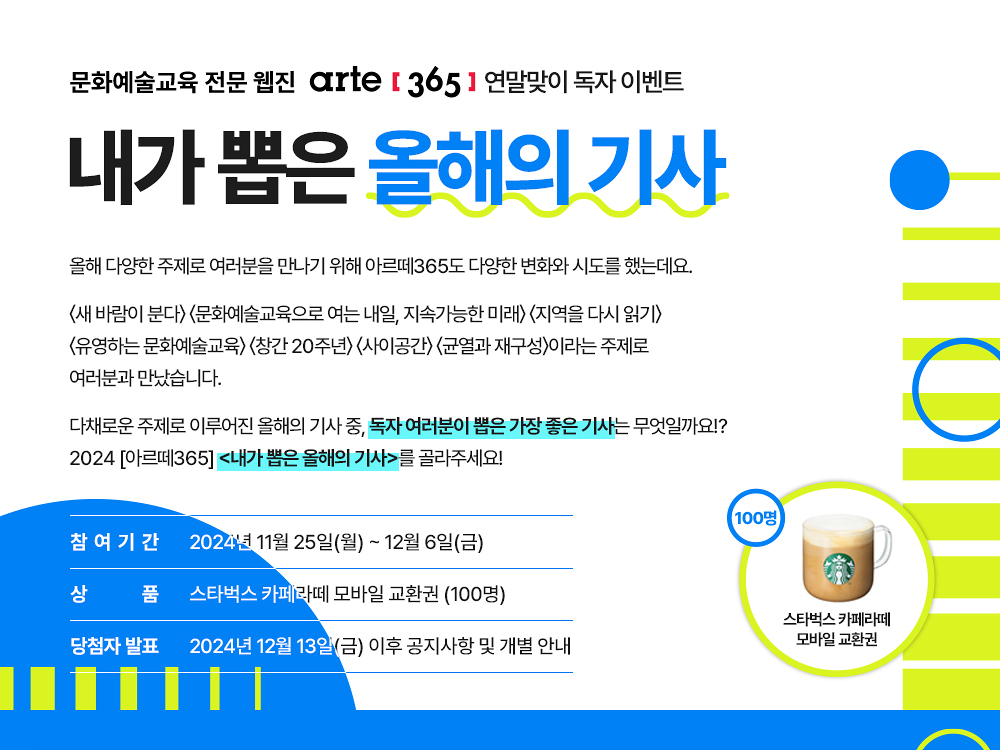 2024 아르떼365 연말맞이 독자 이벤트 
내가 뽑은 올해의 기사    
올해 다양한 주제로 여러분을 만나기 위해 아르떼365도 다양한 변화와 시도를 했는데요,    
<새 바람이 분다>, <문화예술교육으로 여는 내일>, <지속가능한 미래, 지역을 다시 읽기>, 
<유영하는 문화예술교육>, <창간 20주년>, <사이공간>, <균열과 재구성>이라는 주제로 
여러분과 만났습니다.     
올해의 주제들을 통해 이슈, 사람, 현장, 아이디어, 리포트의 기사로 
여러분께 다채롭게 소개했는데요, 
올해, 독자 여러분이 뽑은 가장 좋은 기사는 무엇일까요!?
<내가 뽑은 올해의 기사>를 골라주세요!     
참여기간   2024년 11월 25일(월) ~ 12월 6일(금) 
상품  스타벅스 카페라떼 모바일 교환권 (100명)
당첨자 발표  2024년 12월 13일(금) 이후 공지사항 및 개별 안내
100명
스타벅스 카페라떼
모바일 교환권