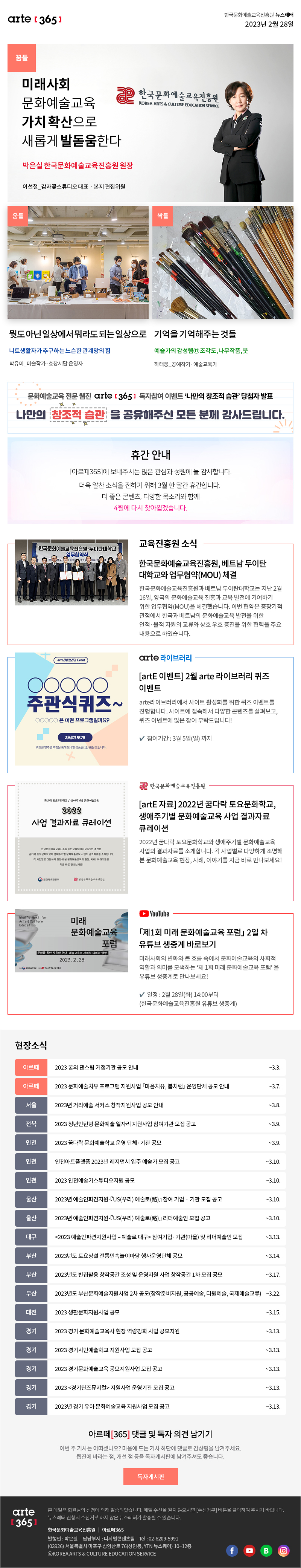 arte[365] 한국문화예술교육진흥원 뉴스레터 | 2023년 2월 28일	
                   
                     꿈틀 | 미래사회 문화예술교육 가치 확산으로 새롭게 발돋움한다 | 박은실 한국문화예술교육진흥원 원장 | 이선철_감자꽃스튜디오 대표‧본지 편집위원
                     움틀 | 뭣도 아닌 일상에서 뭐라도 되는 일상으로 | 니트생활자가 추구하는 느슨한 관계망의 힘 | 박유미_미술작가·효창서담 운영자
                     싹틀 | 기억을 기억해주는 것들 | 예술가의 감성템⑪ 조각도, 나무작품, 붓 | 하태웅_공예작가·예술교육가

                    문화예술교육 전문 웹진 arte 365 독자참여 이벤트 '나만의 창조적 습관' 당첨자 발표’
                    나만의 창조적 습관을 공유해주신 모든 분께 감사드립니다.

                    휴간 안내
                    [아르떼365]에 보내주시는 많은 관심과 성원에 늘 감사합니다.
                    더욱 알찬 소식을 전하기 위해 3월 한 달간 휴간합니다.
                    더 좋은 콘텐츠, 다양한 목소리와 함께
                    4월에 다시 찾아뵙겠습니다.

                    교육진흥원 소식
                    한국문화예술교육진흥원, 베트남 두이탄대학교와 업무협약(MOU) 체결
                    한국문화예술교육진흥원과 베트남 두이탄대학교는 지난 2월 16일, 양국의 문화예술교육 진흥과 교육 발전에 기여하기 위한 업무협약(MOU)을 체결했습니다. 이번 협약은 중장기적 관점에서 한국과 베트남의 문화예술교육 발전을 위한 인적·물적 자원의 교류와 상호 우호 증진을 위한 협력을 주요 내용으로 하였습니다.

                    sns 소식
                    arte라이브러리 Event
                    ○○○○○주관식퀴즈~
                    ○○○○○은 어떤 프로그램일까요?
                    자세히 보기!
                    퀴즈를 맞추면 추첨을 통해 모바일 상품권(1만원)을 드립니다.
                    [artE 이벤트] 2월 arte 라이브러리 퀴즈 이벤트
                    arte라이브러리에서 사이트 활성화를 위한 퀴즈 이벤트를 진행합니다. 사이트에 접속해서 다양한 콘텐츠를 살펴보고, 퀴즈 이벤트에 많은 참여 부탁드립니다!
                    ✔참여기간 : 3월 5일(일) 까지

                    꿈다락 토요문화학교 / 생애주기별 문화예술교육
                    2022 사업 결과자료 큐레이션
                    한국문화예술교육진흥원 시민교육팀에서 2022년 추진한
                    꿈다락 토요문화학교와 생애주기별 문화예술교육 사업의 결과자료를 소개합니다.
                    각 사업별로 다양하게 조명해 본 문화예술교육의 현장, 사례, 이야기들을 지금 바로 만나보세요!
                    문화체육관광부 | 한국문화예술교육진흥원
                    [artE 자료] 2022년 꿈다락 토요문화학교, 생애주기별 문화예술교육 사업 결과자료 큐레이션
                    2022년 꿈다락 토요문화학교와 생애주기별 문화예술교육 사업의 결과자료를 소개합니다. 각 사업별로 다양하게 조명해 본 문화예술교육 현장, 사례, 이야기를 지금 바로 만나보세요!

                    What's Next for Arts&Culture Education
                    미래문화예술교육포럼
                    문화를 통한 자유와 연대 예술교육의 사회적 의미와 영향
                    2023.2.28
                    「제1회 미래 문화예술교육 포럼」 2일 차 유튜브 생중계 바로보기
                    미래사회의 변화와 큰 흐름 속에서 문화예술교육의 사회적 역할과 의미를 모색하는 ‘제 1회 미래 문화예술교육 포럼’ 을 유튜브 생중계로 만나보세요! 
                    ✔일정 : 2월 28일(화) 14:00부터
                    (한국문화예술교육진흥원 유튜브 생중계)

                    현장소식
                    아르떼 | 2023 꿈의 댄스팀 거점기관 공모 안내 | ~3.3.
                    아르떼 | 2023 문화예술치유 프로그램 지원사업 「마음치유, 봄처럼」 운영단체 공모 안내 | ~3.7.
                    서울 | 2023년 거리예술 서커스 창작지원사업 공모 안내 | ~3.8.
                    전북 | 2023 청년인턴형 문화예술 일자리 지원사업 참여기관 모집 공고 | ~3.9.
                    인천 | 2023 꿈다락 문화예술학교 운영 단체·기관 공모 | ~3.9.
                    인천 | 인천아트플랫폼 2023년 레지던시 입주 예술가 모집 공고 | ~3.10.
                    인천 | 2023 인천예술가스튜디오지원 공모 | ~3.10.
                    울산 | 2023년 예술인파견지원-『US(우리) 예술로(路)』 참여 기업‧기관 모집 공고 | ~3.10.
                    울산 | 2023년 예술인파견지원-『US(우리) 예술로(路)』 리더예술인 모집 공고 | ~3.10.
                    대구 | <2023 예술인파견지원사업 - 예술로 대구> 참여기업·기관(마을) 및 리더예술인 모집 | ~3.13.
                    부산 | 2023년도 토요상설 전통민속놀이마당 행사운영단체 공모 | ~3.14.
                    부산 | 2023년도 빈집활용 창작공간 조성 및 운영지원 사업 창작공간 1차 모집 공모 | ~3.17.
                    부산 | 2023년도 부산문화예술지원사업 2차 공모창작준비지원, 공공예술, 다원예술, 국제예술교류 | ~3.22.
                    대전 | 2023 생활문화지원사업 공모 | ~3.15.
                    경기 | 2023 경기 문화예술교육사 현장 역량강화 사업 공모지원 | ~3.13.
                    경기 | 2023 경기시민예술학교 지원사업 모집 공고 | ~3.13.
                    경기 | 2023 경기문화예술교육 공모지원사업 모집 공고 | ~3.13.
                    경기 | 2023 <경기틴즈뮤지컬> 지원사업 운영기관 모집 공고 | ~3.13.
                    경기 | 2023년 경기 유아 문화예술교육 지원사업 모집 공고 | ~3.13.

                    아르떼[365] 댓글 및 독자 의견 남기기 
                    이번 주 기사는 어떠셨나요? 마음에 드는 기사에 댓글로 감상평을 남겨주세요. 
                    웹진에 바라는 점, 개선 점 등을 독자게시판에 남겨주셔도 좋습니다.
                    독자게시판

                    arte[365] 본 메일은 회원님의 신청에 의해 발송되었습니다. 메일 수신을 원치 않으시면 [수신거부] 버튼을 클릭하여 주시기 바랍니다. 뉴스레터 신청시 수신거부 하지 않은 뉴스레터가 발송될 수 있습니다.
                    한국문화예술교육진흥원 | 아르떼365 발행인: 박은실, 담당부서: 디지털콘텐츠팀 tel : 02-6209-5991, 03926)서울특별시 마포구 상암산로 76(상암동, YTN 뉴스퀘어) 11~12층 ⓒKOREA ARTS & CULTURE EDUCATION SERVICE
                    페이스북 바로가기 | 유튜브 바로가기 | 블로그 바로가기 | 인스타 바로가기