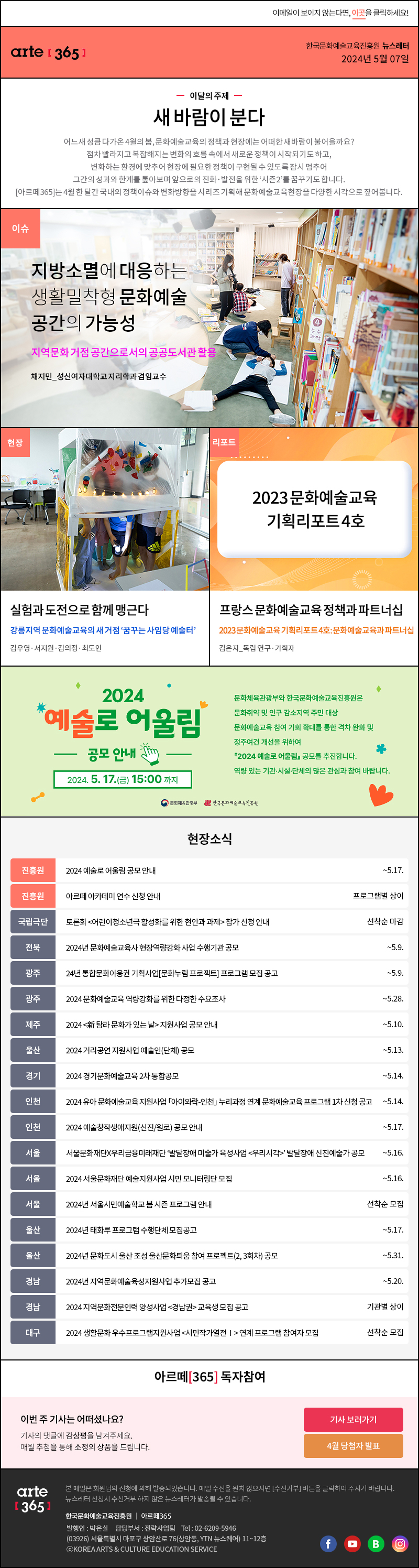 이메일이 보이지 않는다면, 이곳을 클릭하세요!
                arte365 한국문화예술교육진흥원 뉴스레터 2024년 5월 7일

                이달의 주제
                새 바람이 분다
                어느새 성큼 다가온 4월의 봄, 문화예술교육의 정책과 현장에는 어떠한 새바람이 불어올까요?
                점차 빨라지고 복잡해지는 변화의 흐름 속에서 새로운 정책이 시작되기도 하고,
                변화하는 환경에 맞추어 현장에 필요한 정책이 구현될 수 있도록 잠시 멈추어
                그간의 성과와 한계를 톺아보며 앞으로의 진화 발전을 위한 시즌2를 꿈꾸기도 합니다.
                아르떼365는 4월 한 달간 국내외 정책이슈와 변화방향을 시리즈 기획해 문화예술교육현장을 다양한 시각으로 짚어봅니다.

                이슈 지방소멸에 대응하는 생활밀착형 문화예술 공간의 가능성 지역문화 거점 공간으로서의 공공도서관 활용 채지민_성신여자대학교 지리학과 겸임교수
                현장 실험과 도전으로 함께 맹근다 강릉지역 문화예술교육의 새 거점 꿈꾸는 사임당 예술터 김우영 서지원 김의정 최도인
                리포트 프랑스 문화예술교육 정책과 파트너십 2023 문화예술교육 기획리포트 4호: 문화예술교육과 파트너십 김은지_독립 연구 기획자

                2024 예술로 어울림 공모안내 2024.5.17.금 15:00 까지
                문화체육관광부와 한국문화예술교육진흥원은 
                문화취약 및 인구 감소지역 주민 대상 
                문화예술교육 참여 기회 확대를 통한 격차 원화 및 
                정주여건 개선을 위하여 
                2024 예술로 어울림 공모를 추진합니다. 
                역량있는 기관 시설 단체의 많은 관심과 참여 바랍니다. 
                문화체육관광부 한국문화예술교육진흥원

                현장소식
                진흥원 2024 예술로 어울림 공모 안내 ~5.17.
                진흥원 아르떼 아카데미 연수 신청 안내 프로그램별 상이
                국립극단 토론회 어린이청소년극 활성화를 위한 현안과 과제 참가 신청 안내 선착순 마감
                전북 2024년 문화예술교육사 현장역량강화 사업 수행기관 공모 ~5.9.
                광주 24년 통합문화이용권 기획사업문화누림 프로젝트 프로그램 모집 공고 ~5.9.
                광주 2024 문화예술교육 역량강화를 위한 다정한 수요조사 ~5.28.
                제주 2024 新 탐라 문화가 있는 날 지원사업 공모 안내 ~5.10.
                울산 2024 거리공연 지원사업 예술인단체 공모 ~5.13.
                경기 2024 경기문화예술교육 2차 통합공모 ~5.14.
                인천 2024 유아 문화예술교육 지원사업 「아이와락-인천」 누리과정 연계 문화예술교육 프로그램 1차 신청 공고 ~5.14.
                인천 2024 예술창작생애지원신진/원로 공모 안내 ~5.17.
                서울 서울문화재단X우리금융미래재단 발달장애 미술가 육성사업 우리시각 발달장애 신진예술가 공모 ~5.16.
                서울 2024 서울문화재단 예술지원사업 시민 모니터링단 모집 ~5.16.
                서울 2024년 서울시민예술학교 봄 시즌 프로그램 안내 선착순 모집
                울산 2024년 태화루 프로그램 수행단체 모집공고 ~5.17.
                울산 2024년 문화도시 울산 조성 울산문화틔움 참여 프로젝트2, 3회차 공모 ~5.31.
                경남 2024년 지역문화예술육성지원사업 추가모집 공고 ~5.20.
                경남 2024 지역문화전문인력 양성사업 경남권 교육생 모집 공고 기관별 상이
                대구 2024 생활문화 우수프로그램지원사업 시민작가열전Ⅰ 연계 프로그램 참여자 모집 선착순 모집

                아르떼365 독자참여
                이번 주 기사는 어떠셨나요?
                기사의 댓글에 감상평을 남겨주세요.
                매월 추첨을 통해 소정의 상품을 드립니다.
                기사 보러가기
                4월 당첨자 발표

                arte365 본 메일은 회원님의 신청에 의해 발송되었습니다. 메일 수신을 원치 않으시면 수신거부 버튼을 클릭하여 주시기 바랍니다. 뉴스레터 신청시 수신거부 하지 않은 뉴스레터가 발송될 수 있습니다.
                한국문화예술교육진흥원 아르떼365 발행인: 박은실, 담당부서: 전략사업팀 tel : 02-6209-5946, 03926서울특별시 마포구 상암산로 76 상암동, YTN 뉴스퀘어 11~12층 ⓒKOREA ARTS & CULTURE EDUCATION SERVICE
                페이스북 바로가기 유튜브 바로가기 블로그 바로가기 인스타 바로가기