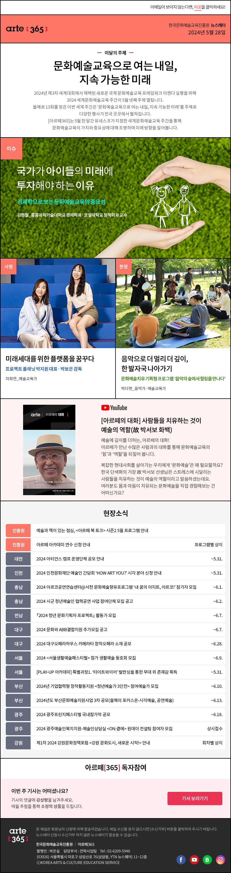 이메일이 보이지 않는다면, 이곳을 클릭하세요!
                arte365 한국문화예술교육진흥원 뉴스레터 2024년 5월 28일

                이달의 주제
                문화예술교육으로 여는 내일,
                지속 가능한 미래
                2024년 제3차 세계대회에서 채택된 새로운 국제 문화예술교육 프레임워크 아젠다 실행을 위해
                2024 세계문화예술교육 주간이 5월 넷째 주에 열립니다.
                올해로 13회를 맞은 이번 세계 주간은 문화예술교육으로 여는 내일, 지속 가능한 미래를 주제로 다양한 행사가 전국 곳곳에서 펼쳐집니다.
                [아르떼365]는 5월 한 달간 유네스코가 지정한 세계문화예술교육 주간을 통해 문화예술교육의 가치와 중요성에 대해 조명하며 미래 방향을 짚어봅니다.

                이슈 국가가 아이들의 미래에 투자해야 하는 이유 경제학으로 보는 문화예술교육의 중요성 김현철_홍콩과학기술대학교 경제학과·코넬대학교 정책학과 교수
                사람 미래세대를 위한 플랫폼을 꿈꾸다 프로젝트 플래닛 박지원 대표·박보은 감독 차화연_예술교육가
                현장 음악으로 더 멀리 더 깊이, 한 발자국 나아가기 문화예술치유 기획형 프로그램  ‘음악의 숲에서 힐링을 만나다’ 박다현_음악가·예술교육가

                SNS소식 – 유튜브
                arte [아르떼의 대화]
                하늘색하고 바다색을 교묘하게 배합하면서
                *공동기획: EBS 예술의 쓸모, 2021
                [아르떼의 대화] 사람들을 치유하는 것이 예술의 역할(故 박서보 화백)
                예술에 깊이를 더하는, 아르떼의 대화! 아르떼가 만난 수많은 사람과의 대화를 통해 문화예술교육의 ‘힘’과 ‘역할’을 되짚어 봅니다. 
                복잡한 현대사회를 살아가는 우리에게 ‘문화예술’은 왜 필요할까요? 한국 단색화의 거장 故 박서보 선생님은 스트레스에 시달리는 사람들을 치유하는 것이 예술의 역할이라고 말씀하셨는데요. 여러분도 몸과 마음이 치유되는 문화예술을 직접 경험해보는 건 어떠신가요?

                현장소식
                진흥원 예술과 책이 있는 점심, 아르떼 북 토크 시즌2 5월 프로그램 안내
                진흥원 아르떼 아카데미 연수 신청 안내 프로그램별 상이
                대전 2024 아티언스 캠프 운영단체 공모 안내 ~5.31.
                인천 2024 인천문화재단 예술인 간담회 ‘HOW ART YOU?’ 시각 분야 신청 안내 ~5.31.
                충남 2024 아르코공연연습센터@서천 문화예술향유프로그램 ‘내 꿈의 아지트, 아르코!’ 참가자 모집 ~6.1.
                충남 2024 시군 청년예술인 협력공연 사업 참여단체 모집 공고 ~6.2.
                전남 「2024 청년 문화기획자 프로젝트」 활동가 모집 ~6.7.
                대구 2024 문화와 ABB결합지원 추가모집 공고 ~6.7.
                대구 2024 대구오페라하우스 카메라타 창작오페라 소재 공모 ~6.28.
                서울 2024 서울생활예술페스티벌 참가 생활예술 동호회 모집 ~6.9.
                서울 PLAY-UP 아카데미 특별과정1. ‘타이트와이어’ 발란싱을 통한 무대 위 존재감 획득 ~5.31.
                부산 2024년 기업협력형 창작활동지원 청년예술가 3인전 참여예술가 모집 ~6.10.
                부산 2024년도 부산문화예술지원사업 3차 공모올해의 포커스온-시각예술, 공연예술 ~6.13.
                광주 2024 광주프린지페스티벌 국내참가작 공모 ~6.18.
                광주 2024 광주예술인복지지원-예술인상담실 ON:곁에 원데이 컨설팅 참여자 모집 상시접수
                강원 제1차 2024 강원문화정책포럼 강원 문화도시, 새로운 시작! 안내 회차별 상이

                아르떼365 독자참여
                이번 주 기사는 어떠셨나요?
                기사의 댓글에 감상평을 남겨주세요.
                매월 추첨을 통해 소정의 상품을 드립니다.
                기사 보러가기

                arte365 본 메일은 회원님의 신청에 의해 발송되었습니다. 메일 수신을 원치 않으시면 수신거부 버튼을 클릭하여 주시기 바랍니다. 뉴스레터 신청시 수신거부 하지 않은 뉴스레터가 발송될 수 있습니다.
                한국문화예술교육진흥원 아르떼365 발행인: 박은실, 담당부서: 전략사업팀 tel : 02-6209-5946, 03926서울특별시 마포구 상암산로 76 상암동, YTN 뉴스퀘어 11~12층 ⓒKOREA ARTS & CULTURE EDUCATION SERVICE
                페이스북 바로가기 유튜브 바로가기 블로그 바로가기 인스타 바로가기