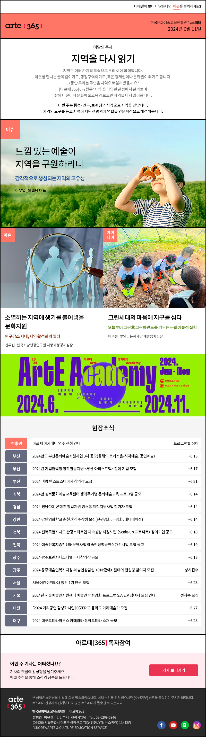 이메일이 보이지 않는다면, 이곳을 클릭하세요!
                arte365 한국문화예술교육진흥원 뉴스레터 2024년 6월 11일

                이달의 주제
                지역을 다시 읽기
                지역은 여러 가지의 모습으로 우리 삶에 함께합니다. 
                이웃을 만나는 골목길이기도, 행정구역이기도, 혹은 경제권이나 문화권이 되기도 합니다. 
                그동안 우리는 무엇을 지역으로 불러왔을까요?
                [아르떼 365] 6~7월은 ‘지역’을 다양한 관점에서 살펴보며 
                삶의 터전이자 문화예술교육의 보고인 지역을 다시 읽어봅니다.

                이번 주는 행정·인구, 브랜딩의 시각으로 지역을 만납니다. 
                지역의 요구를 듣고 지역이 지닌 생명력과 역할을 인문학적으로 해석해봅니다.

                이슈 느낌 있는 예술이 지역을 구원하리니 감각적으로 생성되는 지역의 고유성 이무열_와월당 대표
                이슈 소멸하는 지역에 생기를 불어넣을 문화자원 인구감소 시대, 지역 활성화의 열쇠 신두섭_한국지방행정연구원 지방재정경제실장
                아이디어 그린세대의 마음에 지구를 심다 오늘부터 그린㉗ 그린마인드를 키우는 문화예술적 실험 이주환_부안군문화재단 예술융합팀장

                2024 아르떼 ArtE 아카데미 Academy
                Arte Academy 2024. Jun - Nov
                문화체육관광부
                한국문화예술교육진흥원
                2024.6.-2024.11.
                예술에 가까이 현장에 더 가까이

                현장소식
                진흥원 아르떼 아카데미 연수 신청 안내 프로그램별 상이
                부산 2024년도 부산문화예술지원사업 3차 공모올해의 포커스온-시각예술, 공연예술 ~6.13.
                부산 2024년 기업협력형 창작활동지원 부산 아티스트택 참여 기업 모집 ~6.17.
                부산 2024 비팜 넥스트스테이지 참가작 모집 ~6.21.
                성북 2024년 성북문화예술교육센터 생애주기별 문화예술교육 프로그램 공모 ~6.14.
                경남 2024 경남CKL 콘텐츠 창업지원 원스톱 제작지원사업 참가자 모집 ~6.14.
                강원 2024 강원영화학교 춘천권역 수강생 모집단편영화, 극영화, 애니메이션 ~6.14.
                전북 2024 전북특별자치도 관광스타트업 지속성장 지원사업 〈Scale-up 프로젝트〉 참여기업 공모 ~6.18.
                전북 2024 예술인복지증진센터운영사업 예술인성평등인식개선사업 모집 공고 ~6.19.
                광주 2024 광주프린지페스티벌 국내참가작 공모 ~6.18.
                광주 2024 광주예술인복지지원-예술인상담실 ON:곁에 원데이 컨설팅 참여자 모집 상시접수
                서울 서울어린이취타대 창단 1기 단원 모집 ~6.23.
                서울 2024년 서울예술인지원센터 예술인 역량강화 프로그램 S.A.E.P 참여자 모집 안내 선착순 모집
                대전 2024 거리공연 활성화사업 0ZERO 플러그 거리예술가 모집 ~6.27.
                대구 2024 대구오페라하우스 카메라타 창작오페라 소재 공모 ~6.28.

                아르떼365 독자참여
                이번 주 기사는 어떠셨나요?
                기사의 댓글에 감상평을 남겨주세요.
                매월 추첨을 통해 소정의 상품을 드립니다.
                기사 보러가기

                arte365 본 메일은 회원님의 신청에 의해 발송되었습니다. 메일 수신을 원치 않으시면 수신거부 버튼을 클릭하여 주시기 바랍니다. 뉴스레터 신청시 수신거부 하지 않은 뉴스레터가 발송될 수 있습니다.
                한국문화예술교육진흥원 아르떼365 발행인: 박은실, 담당부서: 전략사업팀 tel : 02-6209-5946, 03926서울특별시 마포구 상암산로 76 상암동, YTN 뉴스퀘어 11~12층 ⓒKOREA ARTS & CULTURE EDUCATION SERVICE
                페이스북 바로가기 유튜브 바로가기 블로그 바로가기 인스타 바로가기