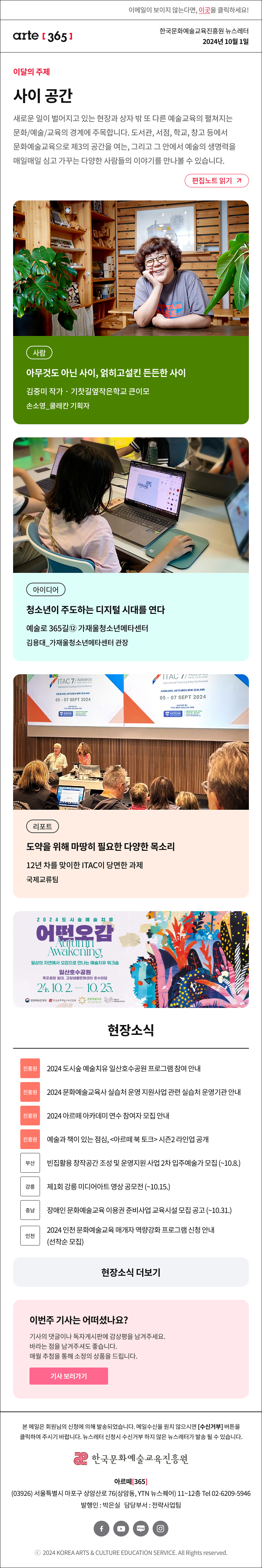 이메일이 보이지 않는다면, 이곳을 클릭하세요!
arte365 한국문화예술교육진흥원 뉴스레터 2024년 10월 1일

이달의 주제
사이 공간
새로운 일이 벌어지고 있는 현장과 상자 밖 또 다른 예술교육의 생각이 펼쳐지는 문화/예술/교육의 경계에 주목합니다. 도서관, 서점, 학교, 창고 등에서 문화예술교육으로 제3의 공간을 여는, 그리고 그 안에서 예술의 생명력을 매일매일 심고 가꾸는 다양한 사람들의 이야기를 만나볼 수 있습니다.
편집노트 읽기

사람 아무것도 아닌 사이, 얽히고설킨 든든한 사이 김중미 작가‧기찻길옆작은학교 큰이모 손소영_쿨레칸 기획자
아이디어 청소년이 주도하는 디지털 시대를 연다 예술로 365길⑫ 가재울청소년메타센터 김용대_가재울청소년메타센터 관장
리포트 도약을 위해 마땅히 필요한 다양한 목소리 12년 차를 맞이한 ITAC이 당면한 과제 국제교류팀

2024도시숲예술치유
어떤오감
Autumn Awakening
일상의 자연에서 오감으로 만나는 예술치유 워크숍으로
일산호수공원
폭포광장 일대, 고양생활문화센터 호수마당
24.10.2 - 10.25.
문화쳬육관광부 한국문화예술교육진흥원 문화예술치유 프로그램 지원사업 대한민국 문화예술교육 축제

현장소식
진흥원 2024 도시숲 예술치유 일산호수공원 프로그램 참여 안내
진흥원 2024 문화예술교육사 실습처 운영 지원사업 관련 실습처 운영기관 안내
진흥원 2024 아르떼 아카데미 연수 참여자 모집 안내
진흥원 예술과 책이 있는 점심, 아르떼 북 토크 시즌2 라인업 공개
부산 빈집활용 창작공간 조성 및 운영지원 사업 2차 입주예술가 모집 ~10.8.
강릉 제1회 강릉 미디어아트 영상 공모전 ~10.15.
충남 장애인 문화예술교육 이용권 준비사업 교육시설 모집 공고 ~10.31.
인천 2024 인천 문화예술교육 매개자 역량강화 프로그램 신청 안내 선착순 모집

아르떼365 독자참여
이번 주 기사는 어떠셨나요?
기사의 댓글에 감상평을 남겨주세요.
매월 추첨을 통해 소정의 상품을 드립니다.
기사 보러가기
8월 당첨자 발표

arte365 본 메일은 회원님의 신청에 의해 발송되었습니다. 메일 수신을 원치 않으시면 수신거부 버튼을 클릭하여 주시기 바랍니다. 뉴스레터 신청시 수신거부 하지 않은 뉴스레터가 발송될 수 있습니다.
한국문화예술교육진흥원 아르떼365
03926 서울특별시 마포구 상암산로 76 상암동, YTN 뉴스퀘어 11~12층 Tel 02-6209-5946
발행인: 박은실 담당부서: 전략사업팀 
페이스북 바로가기 유튜브 바로가기 블로그 바로가기 인스타 바로가기
ⓒ2024 KOREA ARTS & CULTURE EDUCATION SERVICE. All Right reserved