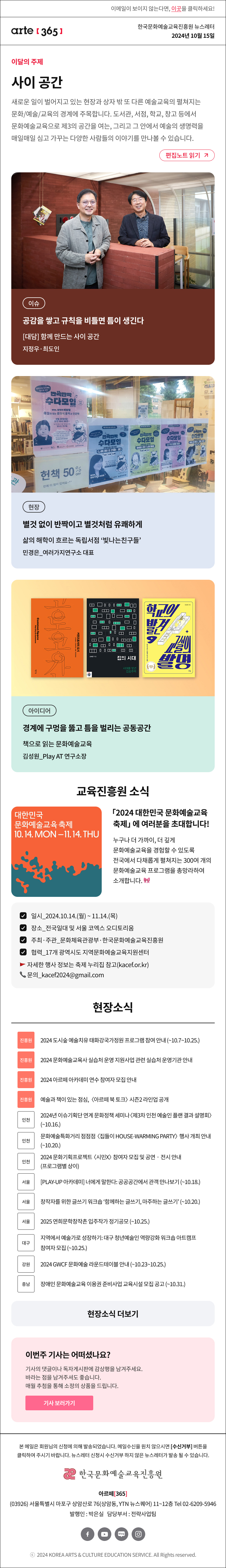 이메일이 보이지 않는다면, 이곳을 클릭하세요!
arte365 한국문화예술교육진흥원 뉴스레터 2024년 10월 15일

이달의 주제
사이 공간
새로운 일이 벌어지고 있는 현장과 상자 밖 또 다른 예술교육의 생각이 펼쳐지는 문화/예술/교육의 경계에 주목합니다. 도서관, 서점, 학교, 창고 등에서 문화예술교육으로 제3의 공간을 여는, 그리고 그 안에서 예술의 생명력을 매일매일 심고 가꾸는 다양한 사람들의 이야기를 만나볼 수 있습니다.
편집노트 읽기

이슈 공감을 쌓고 규칙을 비틀면 틈이 생긴다 대담 함께 만드는 사이 공간 지정우·최도인
현장 별것 없이 반짝이고 별것처럼 유쾌하게 삶의 해학이 흐르는 독립서점 빛나는친구들 민경은_여러가지연구소 대표
아이디어 경계에 구멍을 뚫고 틈을 벌리는 공동공간 책으로 읽는 문화예술교육 김성원 Play AT 연구소장

대한민국 문화예술교육 축제 10.14 MON-11.14.THU
2024 대한민국 문화예술교육 축제에 여러분을 초대합니다!
누구나 더 가까이, 더 깊게 문화예술교육을 경험할 수 있도록 전국에서 다채롭게 펼쳐지는 300여 개의 문화예술교육 프로그램을 총망라하여 소개합니다.
일시 2024.10.14.월 ~ 11.14.목
장소 전국일대 및 서울 코엑스 오디토리움
주최·주관 문화체육관광부·한국문화예술교육진흥원
협력 17개 광역시도 지역문화예술교육지원센터
자세한 행사 정보는 축제 누리집 참고 kacef.or.kr 
문의 kacef2024@gmail.com

현장소식
진흥원 2024 도시숲 예술치유 태화강국가정원 프로그램 참여 안내 10.7.~10.25.
진흥원 2024 문화예술교육사 실습처 운영 지원사업 관련 실습처 운영기관 안내
진흥원 2024 아르떼 아카데미 연수 참여자 모집 안내
진흥원 예술과 책이 있는 점심, 아르떼 북 토크 시즌2 라인업 공개
인천 2024년 이슈기획단 연계 문화정책 세미나 제3차 인천 예술인 플랜 결과 설명회 10.16.
인천 문화예술특화거리 점점점 집들이 HOUSE-WARMING PARTY 행사 개최 안내 ~10.20.
인천 2024 문화기획프로젝트 시민X 참여자 모집 및 공연‧전시 안내 프로그램별 상이
서울 PLAY-UP 아카데미 너에게 말한다 공공공간에서 관객 만나보기 ~10.18.
서울 창작자를 위한 글쓰기 워크숍 함께하는 글쓰기, 마주하는 글쓰기 ~10.20.
서울 2025 연희문학창작촌 입주작가 정기공모 ~10.25.
대구 지역에서 예술가로 성장하기 대구 청년예술인 역량강화 워크숍 아트캠프 참여자 모집 ~10.25.
강원 2024 GWCF 문화예술 라운드테이블 안내 10.23~25.
충남 장애인 문화예술교육 이용권 준비사업 교육시설 모집 공고 ~10.31.

아르떼365 독자참여
이번 주 기사는 어떠셨나요?
기사의 댓글에 감상평을 남겨주세요.
매월 추첨을 통해 소정의 상품을 드립니다.
기사 보러가기

arte365 본 메일은 회원님의 신청에 의해 발송되었습니다. 메일 수신을 원치 않으시면 수신거부 버튼을 클릭하여 주시기 바랍니다. 뉴스레터 신청시 수신거부 하지 않은 뉴스레터가 발송될 수 있습니다.
한국문화예술교육진흥원 아르떼365
03926 서울특별시 마포구 상암산로 76 상암동, YTN 뉴스퀘어 11~12층 Tel 02-6209-5946
발행인: 박은실 담당부서: 전략사업팀 
페이스북 바로가기 유튜브 바로가기 블로그 바로가기 인스타 바로가기
ⓒ2024 KOREA ARTS & CULTURE EDUCATION SERVICE. All Right reserved