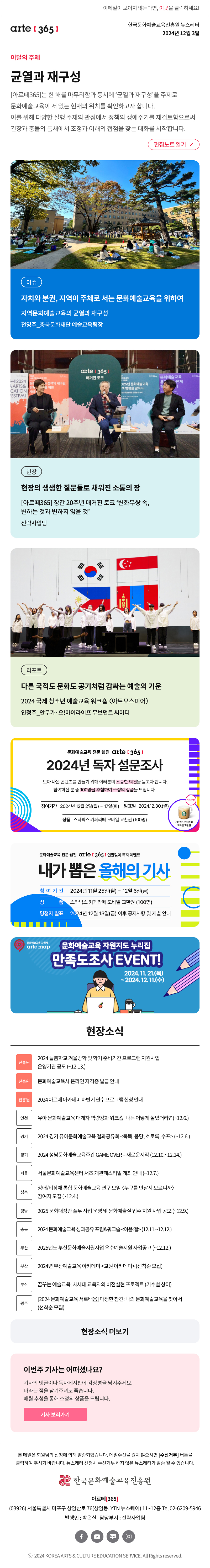 이메일이 보이지 않는다면, 이곳을 클릭하세요!
arte365 한국문화예술교육진흥원 뉴스레터 2024년 12월 3일

이달의 주제
균열과 재구성
[아르떼365]는 한 해를 마무리함과 동시에 ‘균열과 재구성’을 주제로 문화예술교육이 서 있는 현재의 위치를 확인하고자 합니다. 이를 위해 다양한 실행 주체의 관점에서 정책의 생애주기를 재검토함으로써 긴장과 충돌의 틈새에서 조정과 이해의 접점을 찾는 대화를 시작합니다.
편집노트 읽기

이슈 자치와 분권, 지역이 주체로 서는 문화예술교육을 위하여 지역문화예술교육의 균열과 재구성 전영주_충북문화재단 예술교육팀장
현장 현장의 생생한 질문들로 채워진 소통의 장 [아르떼365] 창간 20주년 매거진 토크 ‘변화무쌍 속, 변하는 것과 변하지 않을 것’ 전략사업팀
리포트 다른 국적도 문화도 공기처럼 감싸는 예술의 기운 2024 국제 청소년 예술교육 워크숍 아트모스피어 인정주_안무가·오!마이라이프 무브먼트 씨어터

문화예술교육 전문 웹진 arte [365]
2024년 독자 설문조사
보다 나은 콘텐츠를 만들기 위해 여러분의 소중한 의견을 듣고자 합니다.
참여하신 분 중 100명을 추첨하여 소정의 상품을 드립니다.
참여기간 2024년 12월 2일(월) ~ 17일(화)
발표일 2024.12.30.(월)
상품 스타벅스 카페라떼 모바일 교환권 (100명)
스타벅스 카페라떼 모바일 교환권 100명

문화예술교육 전문 웹진 arte [365] 연말맞이 독자 이벤트
내가 뽑은 올해의 기사
참여기간 2024년 11월 25일(월) ~ 12월 6일(금)
상품 스타벅스 카페라떼 모바일 교환권 (100명)
당첨자 발표 2024년 12월 13일(금) 이후 공지사항 및 개별 안내

문화예술교육 자원지
arte map
문화예술교육 자원지도 누리집
만족도조사 EVENT!
2024. 11. 21.(목)
~ 2024. 12. 11.(수)

현장소식
진흥원 2024 늘봄학교 겨울방학 및 학기 준비기간 프로그램 지원사업 운영기관 공모 ~12.13.
진흥원 문화예술교육사 온라인 자격증 발급 안내
진흥원 2024 아르떼 아카데미 하반기 연수 프로그램 신청 안내
인천 유아 문화예술교육 매개자 역량강화 워크숍 ‘나는 어떻게 놀았더라?’ 12.6.
경기 2024 경기 유아문화예술교육 결과공유회 똑똑, 퐁당, 호로록, 수프 12.6.
경기 2024 성남문화예술교육주간 GAME OVER – 새로운시작 12.10.~14.
서울 서울문화예술교육센터 서초 개관페스티벌 개최 안내 ~12.7.
성북 장애/비장애 통합 문화예술교육 연구 모임 누구를 만날지 모르니까 참여자 모집 ~12.4.
경남 2025 문화대장간 풀무 사업 운영 및 문화예술실 입주 지원 사업 공모 ~12.9.
충북 2024 문화예술교육 성과공유 포럼&워크숍 이음:결 12.11.~12.
부산 2025년도 부산문화예술지원사업 우수예술지원 사업공고 ~12.12.
부산 2024년 부산예술교육 아카데미 교원 아카데미 선착순 모집
부산 꿈꾸는 예술교육: 차세대 교육자의 비전실현 프로젝트 기수별 상이
광주 2024 문화예술교육 서로배움 다정한 참견: 나의 문화예술교육을 찾아서 선착순 모집

아르떼365 독자참여
이번 주 기사는 어떠셨나요?
기사의 댓글에 감상평을 남겨주세요.
매월 추첨을 통해 소정의 상품을 드립니다.
기사 보러가기

arte365 본 메일은 회원님의 신청에 의해 발송되었습니다. 메일 수신을 원치 않으시면 수신거부 버튼을 클릭하여 주시기 바랍니다. 뉴스레터 신청시 수신거부 하지 않은 뉴스레터가 발송될 수 있습니다.
한국문화예술교육진흥원 아르떼365
03926 서울특별시 마포구 상암산로 76 상암동, YTN 뉴스퀘어 11~12층 Tel 02-6209-5946
발행인: 박은실 담당부서: 전략사업팀 
페이스북 바로가기 유튜브 바로가기 블로그 바로가기 인스타 바로가기
ⓒ2024 KOREA ARTS & CULTURE EDUCATION SERVICE. All Right reserved