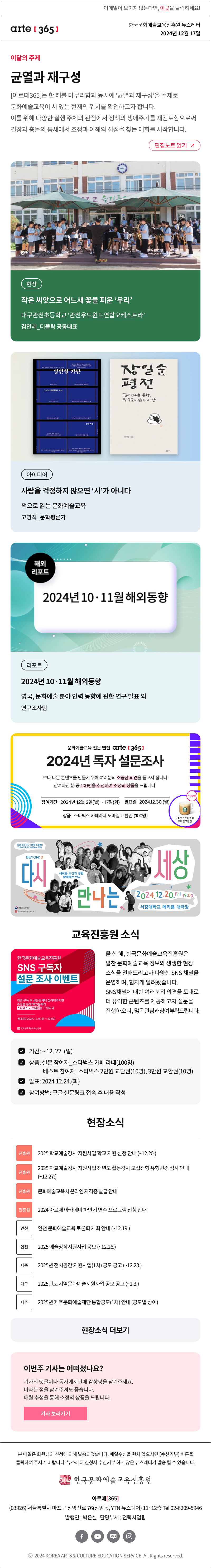 이메일이 보이지 않는다면, 이곳을 클릭하세요!
arte365 한국문화예술교육진흥원 뉴스레터 2024년 12월 17일

이달의 주제
균열과 재구성
[아르떼365]는 한 해를 마무리함과 동시에 ‘균열과 재구성’을 주제로 문화예술교육이 서 있는 현재의 위치를 확인하고자 합니다. 이를 위해 다양한 실행 주체의 관점에서 정책의 생애주기를 재검토함으로써 긴장과 충돌의 틈새에서 조정과 이해의 접점을 찾는 대화를 시작합니다.
편집노트 읽기

현장 작은 씨앗으로 어느새 꽃을 피운 ‘우리’ 대구관천초등학교 ‘관천우드윈드연합오케스트라’ 김인혜_더폴락 공동대표
아이디어 사람을 걱정하지 않으면 ‘시’가 아니다 책으로 읽는 문화예술교육 고영직_문학평론가 
리포트 2024년 10·11월 해외동향 영국국, 문화예술 분야 인력 동향에 관한 연구 발표 외 연구조사팀

문화예술교육 전문 웹진 arte 365
2024년 독자 설문조사
보다 나은 콘텐츠를 만들기 위해 여러분의 소중한 의견을 듣고자 합니다.
참여하신 분 중 100명을 추첨하여 소정의 상품을 드립니다.
참여기간 2024년 12월 2일 월 ~ 17일 화
발표일 2024.12.30.월
상품 스타벅스 카페라떼 모바일 교환권 100명

2024 꿈의 극단 기획형 프로젝트
THEATER OF DREAM 2024
BEYON:D
다시 만나는 세상
새로운 도전과 경험,
함께하는 연극
2024.12.20.Fri 19:00
서강대학교 메리홀 대극장
문화체육관광부
한국문화예술교육진흥원

한국문화예술교육진흥원
SNS 구독자
설문 조사 이벤트
채널 구독 후 설문조사에 참여해주시면
추첨을 통해 120분에게
스타벅스 기프티콘을 드립니다.
참여기간 2024.12.9 월~ 22 일
한국문화예술교육진흥원
올 한 해, 한국문화예술교육진흥원은 알찬 문화예술교육 정보와 생생한 현장 소식을 전해드리고자 다양한 SNS 채널을 운영하며, 힘차게 달려왔습니다. 
SNS 채널에 대한 여러분의 의견을 토대로 더 유익한 콘텐츠를 제공하고자 설문을 진행하오니, 많은 관심과 참여 부탁드립니다.
☑ 기간: ~ 12. 22. (일)
☑ 상품: 설문 참여자_스타벅스 카페 라떼(100명) 베스트 참여자_스타벅스 2만원 교환권(10명), 3만원 교환권(10명)
☑ 발표: 2024.12.24.(화)
☑ 참여방법: 구글 설문링크 접속 후 내용 작성

현장소식
진흥원 2025 학교예술강사 지원사업 학교 지원 신청 안내 ~12.20.
진흥원 2025 학교예술강사 지원사업 전년도 활동강사 모집전형 유형변경 심사 안내 ~12.27.
진흥원 문화예술교육사 온라인 자격증 발급 안내
진흥원 2024 아르떼 아카데미 하반기 연수 프로그램 신청 안내
인천 인천 문화예술교육 토론회 개최 안내 12.19.
인천 2025 예술창작지원사업 공모 ~12.26.
세종 2025년 전시공간 지원사업1차 공모 공고 ~12.23.
대구 2025년도 지역문화예술지원사업 공모 공고 ~1.3.
제주 2025년 제주문화예술재단 통합공모1차 안내 공모별 상이
현장소식 더보기기

이번주 기사는 어떠셨나요?
기사의 댓글이나 독자게시판에 감상평을 남겨주세요.
바라는 점을 남겨주셔도 좋습니다.
매월 추첨을 통해 소정의 상품을 드립니다.
기사 보러가기

arte365 본 메일은 회원님의 신청에 의해 발송되었습니다. 메일 수신을 원치 않으시면 수신거부 버튼을 클릭하여 주시기 바랍니다. 뉴스레터 신청시 수신거부 하지 않은 뉴스레터가 발송될 수 있습니다.
한국문화예술교육진흥원 아르떼365
03926 서울특별시 마포구 상암산로 76 상암동, YTN 뉴스퀘어 11~12층 Tel 02-6209-5946
발행인: 박은실 담당부서: 전략사업팀 
페이스북 바로가기 유튜브 바로가기 블로그 바로가기 인스타 바로가기
ⓒ2024 KOREA ARTS & CULTURE EDUCATION SERVICE. All Right reserved
