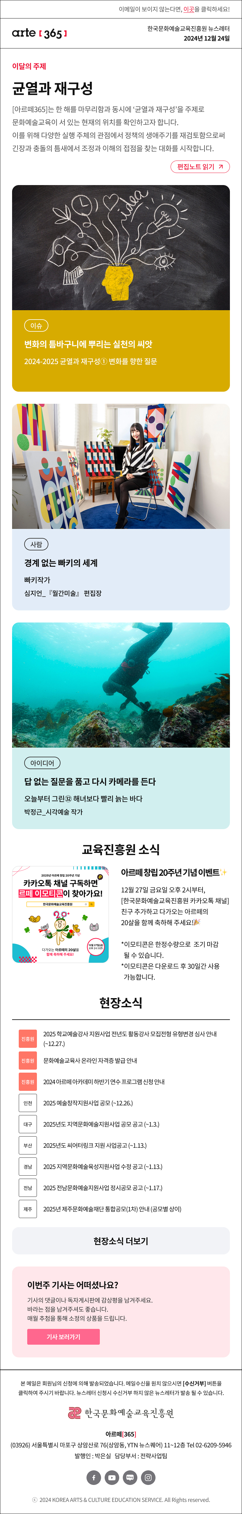이메일이 보이지 않는다면, 이곳을 클릭하세요!
arte365 한국문화예술교육진흥원 뉴스레터 2024년 12월 24일

이달의 주제
균열과 재구성
[아르떼365]는 한 해를 마무리함과 동시에 ‘균열과 재구성’을 주제로 문화예술교육이 서 있는 현재의 위치를 확인하고자 합니다. 이를 위해 다양한 실행 주체의 관점에서 정책의 생애주기를 재검토함으로써 긴장과 충돌의 틈새에서 조정과 이해의 접점을 찾는 대화를 시작합니다.
편집노트 읽기

이슈 변화의 틈바구니에 뿌리는 실천의 씨앗 2024-2025 균열과 재구성① 변화를 향한 질문
사람 경계 없는 빠키의 세계 빠키작가 심지언_『월간미술』 편집장
아이디어 답 없는 질문을 품고 다시 카메라를 든다 오늘부터 그린㉜ 해녀보다 빨리 늙는 바다 박정근_시각예술 작가

2025년 아르떼 창립 20주년 기념
카카오톡 채널 구독하면
르떼 이모티콘이 찾아가요!
한국문화예술교육진흥원
다가오는 아르떼의 20살을
함께 축하해 주세요!
12월 27일(금)
오후 2시 오픈!
아르떼 창립 20주년 기념 이벤트✨
12월 27일 금요일 오후 2시부터, [한국문화예술교육진흥원 카카오톡 채널] 친구 추가하고
다가오는 아르떼의 20살을 함께 축하해 주세요!?
*이모티콘은 한정수량으로 조기 마감될 수 있습니다.
*이모티콘은 다운로드 후 30일간 사용 가능합니다.

현장소식
진흥원 2025 학교예술강사 지원사업 전년도 활동강사 모집전형 유형변경 심사 안내 ~12.27.
진흥원 문화예술교육사 온라인 자격증 발급 안
진흥원 2024 아르떼 아카데미 하반기 연수 프로그램 신청 안
인천 2025 예술창작지원사업 공모 ~12.26.
대구 2025년도 지역문화예술지원사업 공모 공고 ~1.3.
부산 2025년도 씨어터링크 지원 사업공고 ~1.13.
경남 2025 지역문화예술육성지원사업 수정 공고 ~1.13.
전남 2025 전남문화예술지원사업 정시공모 공고 ~1.17.
제주 2025년 제주문화예술재단 통합공모 1차 안내 공모별 상이
현장소식 더보기기

이번주 기사는 어떠셨나요?
기사의 댓글이나 독자게시판에 감상평을 남겨주세요.
바라는 점을 남겨주셔도 좋습니다.
매월 추첨을 통해 소정의 상품을 드립니다.
기사 보러가기

arte365 본 메일은 회원님의 신청에 의해 발송되었습니다. 메일 수신을 원치 않으시면 수신거부 버튼을 클릭하여 주시기 바랍니다. 뉴스레터 신청시 수신거부 하지 않은 뉴스레터가 발송될 수 있습니다.
한국문화예술교육진흥원 아르떼365
03926 서울특별시 마포구 상암산로 76 상암동, YTN 뉴스퀘어 11~12층 Tel 02-6209-5946
발행인: 박은실 담당부서: 전략사업팀 
페이스북 바로가기 유튜브 바로가기 블로그 바로가기 인스타 바로가기
ⓒ2024 KOREA ARTS & CULTURE EDUCATION SERVICE. All Right reserved