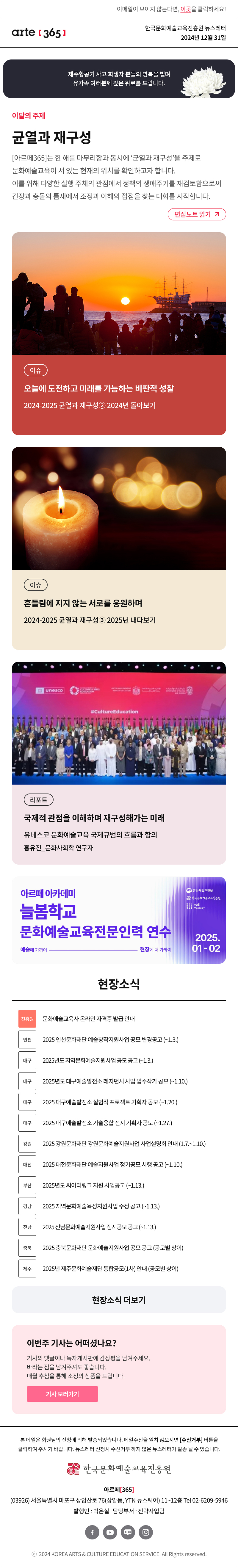 이메일이 보이지 않는다면, 이곳을 클릭하세요!
arte365 한국문화예술교육진흥원 뉴스레터 2024년 12월 31일

제주항공기 사고 희생자 분들의 명복을 빌며 유가족 여러분께 깊은 위로를 드립니다.

이달의 주제
균열과 재구성
[아르떼365]는 한 해를 마무리함과 동시에 ‘균열과 재구성’을 주제로 문화예술교육이 서 있는 현재의 위치를 확인하고자 합니다. 이를 위해 다양한 실행 주체의 관점에서 정책의 생애주기를 재검토함으로써 긴장과 충돌의 틈새에서 조정과 이해의 접점을 찾는 대화를 시작합니다.
편집노트 읽기

이슈 오늘에 도전하고 미래를 가늠하는 비판적 성찰 2024-2025 균열과 재구성② 2024년 돌아보기
이슈 흔들림에 지지 않는 서로를 응원하며 2024-2025 균열과 재구성③ 2025년 내다보기
리포트 국제적 관점을 이해하며 재구성해가는 미래 유네스코 문화예술교육 국제규범의 흐름과 함의 홍유진_문화사회학 연구자

아르떼 아카데미
늘봄학교
문화예술교육전문인력 연수
예술에 가까이 - 현장에 더 가까이
문화체육관광부
한국문화예술교육진흥원
ArtE Academy
2025.01-02

현장소식
진흥원 문화예술교육사 온라인 자격증 발급 안내
인천 2025 인천문화재단 예술창작지원사업 공모 변경공고 ~1.3.
대구 2025년도 지역문화예술지원사업 공모 공고 ~1.3.
대구 2025년도 대구예술발전소 레지던시 사업 입주작가 공모 ~1.10.
대구 2025 대구예술발전소 실험적 프로젝트 기획자 공모 ~1.20.
대구 2025 대구예술발전소 기술융합 전시 기획자 공모 ~1.27.
강원 2025 강원문화재단 강원문화예술지원사업 사업설명회 안내 1.7.~1.10.
대전 2025 대전문화재단 예술지원사업 정기공모 시행 공고 ~1.10.
부산 2025년도 씨어터링크 지원 사업공고 ~1.13.
경남 2025 지역문화예술육성지원사업 수정 공고 ~1.13.
전남 2025 전남문화예술지원사업 정시공모 공고 ~1.13.
충북 2025 충북문화재단 문화예술지원사업 공모 공고 공모별 상이
제주 2025년 제주문화예술재단 통합공모1차 안내 공모별 상이
현장소식 더보기기

이번주 기사는 어떠셨나요?
기사의 댓글이나 독자게시판에 감상평을 남겨주세요.
바라는 점을 남겨주셔도 좋습니다.
매월 추첨을 통해 소정의 상품을 드립니다.
기사 보러가기

arte365 본 메일은 회원님의 신청에 의해 발송되었습니다. 메일 수신을 원치 않으시면 수신거부 버튼을 클릭하여 주시기 바랍니다. 뉴스레터 신청시 수신거부 하지 않은 뉴스레터가 발송될 수 있습니다.
한국문화예술교육진흥원 아르떼365
03926 서울특별시 마포구 상암산로 76 상암동, YTN 뉴스퀘어 11~12층 Tel 02-6209-5946
발행인: 박은실 담당부서: 전략사업팀 
페이스북 바로가기 유튜브 바로가기 블로그 바로가기 인스타 바로가기
ⓒ2024 KOREA ARTS & CULTURE EDUCATION SERVICE. All Right reserved