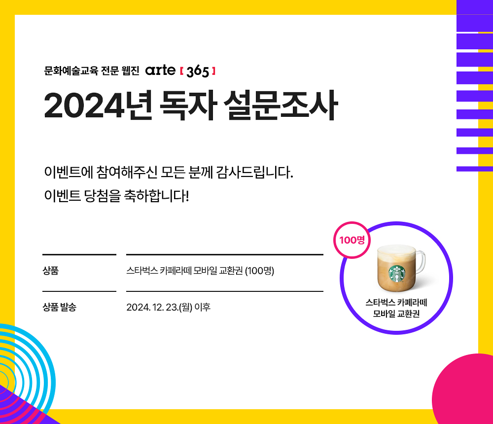 문화예술교육 전문 웹진 아르떼365
2024년 독자 설문조사
이벤트에 참여해주신 모든 분께 감사드립니다.
이벤트 당첨을 축하합니다!

상품  스타벅스 카페라떼 모바일 교환권 (100명)
상품 발송 2024. 12. 23.(월) 이후