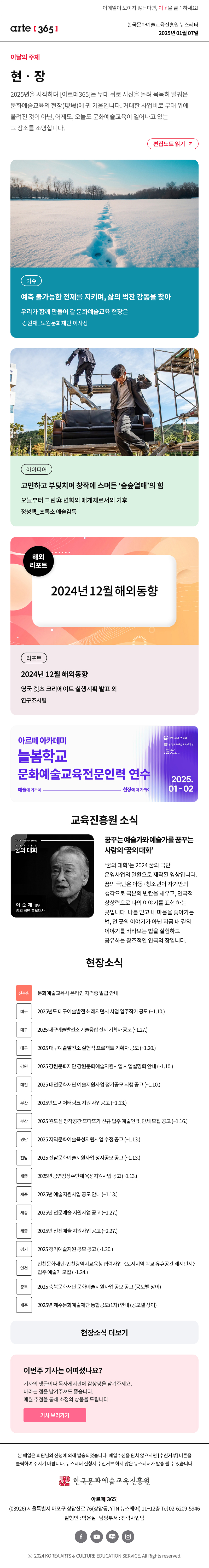 이메일이 보이지 않는다면, 이곳을 클릭하세요!
arte365 한국문화예술교육진흥원 뉴스레터 2025년 1월 7일

이달의 주제
현‧장
2025년을 시작하며 [아르떼365]는 무대 뒤로 시선을 돌려 묵묵히 일궈온 문화예술교육의 현장(現場)에 귀 기울입니다. 거대한 사업비로 무대 위에 올려진 것이 아닌, 어제도, 오늘도 문화예술교육이 일어나고 있는 그 장소를 조명합니다.
편집노트 읽기

이슈 예측 불가능한 전제를 지키며, 삶의 벅찬 감동을 찾아 우리가 함께 만들어 갈 문화예술교육 현장은 강원재_노원문화재단 이사장
아이디어 고민하고 부딪치며 창작에 스며든 ‘숲숲열매’의 힘 오늘부터 그린㉝ 변화의 매개체로서의 기후 정성택_초록소 예술감독
해외리포트 2024년 12월 해외동향 리포트 2024년 12월 해외동향 영국 렛츠 크리에이트 실행계획 발표 외 연구조사팀

아르떼 아카데미
늘봄학교
문화예술교육전문인력 연수
예술에 가까이 - 현장에 더 가까이
문화체육관광부
한국문화예술교육진흥원
ArtE Academy
2025.01-02

2024 꿈의 극단 기획 홍보 영상
SERIES
꿈의 대화
이 순 재 배우
꿈의 극단 홍보대사
꿈꾸는 예술가와 예술가를 꿈꾸는 사람의 ‘꿈의 대화’
‘꿈의 대화’는 2024 꿈의 극단 운영사업의 일환으로 제작된 영상입니다. 꿈의 극단은 아동·청소년이 자기만의 생각으로 극본의 빈칸을 채우고, 연극적 상상력으로 나의 이야기를 표현하는 곳입니다. 나를 믿고 내 마음을 쫓아가는 법, 먼 곳의 이야기가 아닌 지금 내 곁의 이야기를 바라보는 법을 실험하고 공유하는 창조적인 연극의 장입니다.

현장소식
진흥원 문화예술교육사 온라인 자격증 발급 안내
대구 2025년도 대구예술발전소 레지던시 사업 입주작가 공모 ~1.10.
대구 2025 대구예술발전소 기술융합 전시 기획자 공모 ~1.27.
대구 2025 대구예술발전소 실험적 프로젝트 기획자 공모 ~1.20.
강원 2025 강원문화재단 강원문화예술지원사업 사업설명회 안내 ~1.10.
대전 2025 대전문화재단 예술지원사업 정기공모 시행 공고 ~1.10.
부산 2025년도 씨어터링크 지원 사업공고 ~1.13.
부산 2025 원도심 창작공간 또따또가 신규 입주 예술인 및 단체 모집 공고 ~1.16.
경남 2025 지역문화예술육성지원사업 수정 공고 ~1.13.
전남 2025 전남문화예술지원사업 정시공모 공고 ~1.13.
세종 2025년 공연장상주단체 육성지원사업 공고 ~1.13.
세종 2025년 예술지원사업 공모 안내 ~1.13.
세종 2025년 전문예술 지원사업 공고 ~1.27.
세종 2025년 신진예술 지원사업 공고 ~2.27.
경기 2025 경기예술지원 공모 공고 ~1.20.
인천 인천문화재단-인천광역시교육청 협력사업 〈도서지역 학교 유휴공간 레지던시〉 입주 예술가 모집 ~1.24.
충북 2025 충북문화재단 문화예술지원사업 공모 공고 공모별 상이
제주 2025년 제주문화예술재단 통합공모1차 안내 공모별 상이
현장소식 더보기기

이번주 기사는 어떠셨나요?
기사의 댓글이나 독자게시판에 감상평을 남겨주세요.
바라는 점을 남겨주셔도 좋습니다.
매월 추첨을 통해 소정의 상품을 드립니다.
기사 보러가기

arte365 본 메일은 회원님의 신청에 의해 발송되었습니다. 메일 수신을 원치 않으시면 수신거부 버튼을 클릭하여 주시기 바랍니다. 뉴스레터 신청시 수신거부 하지 않은 뉴스레터가 발송될 수 있습니다.
한국문화예술교육진흥원 아르떼365
03926 서울특별시 마포구 상암산로 76 상암동, YTN 뉴스퀘어 11~12층 Tel 02-6209-5946
발행인: 박은실 담당부서: 전략사업팀 
페이스북 바로가기 유튜브 바로가기 블로그 바로가기 인스타 바로가기
ⓒ2024 KOREA ARTS & CULTURE EDUCATION SERVICE. All Right reserved