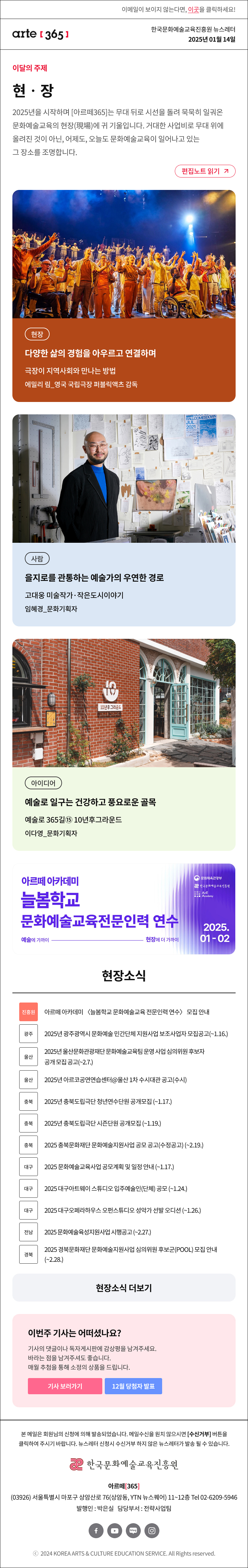 이메일이 보이지 않는다면, 이곳을 클릭하세요!
arte365 한국문화예술교육진흥원 뉴스레터 2025년 1월 14일

이달의 주제
현‧장
2025년을 시작하며 [아르떼365]는 무대 뒤로 시선을 돌려 묵묵히 일궈온 문화예술교육의 현장(現場)에 귀 기울입니다. 거대한 사업비로 무대 위에 올려진 것이 아닌, 어제도, 오늘도 문화예술교육이 일어나고 있는 그 장소를 조명합니다.
편집노트 읽기

현장 다양한 삶의 경험을 아우르고 연결하며 극장이 지역사회와 만나는 방법 에밀리 림_영국 국립극장 퍼블릭액츠 감독
사람 을지로를 관통하는 예술가의 우연한 경로 고대웅 미술작가·작은도시이야기 임혜경_문화기획자
아이디어 예술로 일구는 건강하고 풍요로운 골목 예술로 365길⑬ 10년후그라운드 이다영_문화기획자

아르떼 아카데미
늘봄학교
문화예술교육전문인력 연수
예술에 가까이 - 현장에 더 가까이
문화체육관광부
한국문화예술교육진흥원
ArtE Academy
2025.01-02

현장소식
진흥원 아르떼 아카데미 〈늘봄학교 문화예술교육 전문인력 연수〉 모집 안내
광주 2025년 광주광역시 문화예술 민간단체 지원사업 보조사업자 모집공고 ~1.16.
울산 2025년 울산문화관광재단 문화예술교육팀 운영 사업 심의위원 후보자 공개 모집 공고 ~2.7.
울산 2025년 아르코공연연습센터@울산 1차 수시대관 공고 수시
충북 2025년 충북도립극단 청년연수단원 공개모집 ~1.17.
충북 2025년 충북도립극단 시즌단원 공개모집 ~1.19.
충북 2025 충북문화재단 문화예술지원사업 공모 공고 수정공고 ~2.19.
대구 2025 문화예술교육사업 공모계획 및 일정 안내 ~1.17.
대구 2025 대구아트웨이 스튜디오 입주예술인 단체 공모 ~1.24.
대구 2025 대구오페라하우스 오펀스튜디오 성악가 선발 오디션 ~1.26.
전남 2025 문화예술육성지원사업 시행공고 ~2.27.
경북 2025 경북문화재단 문화예술지원사업 심의위원 후보군 POOL 모집 안내 ~2.28.
현장소식 더보기기

이번주 기사는 어떠셨나요?
기사의 댓글이나 독자게시판에 감상평을 남겨주세요.
바라는 점을 남겨주셔도 좋습니다.
매월 추첨을 통해 소정의 상품을 드립니다.
기사 보러가기
12월 당첨자 발표

arte365 본 메일은 회원님의 신청에 의해 발송되었습니다. 메일 수신을 원치 않으시면 수신거부 버튼을 클릭하여 주시기 바랍니다. 뉴스레터 신청시 수신거부 하지 않은 뉴스레터가 발송될 수 있습니다.
한국문화예술교육진흥원 아르떼365
03926 서울특별시 마포구 상암산로 76 상암동, YTN 뉴스퀘어 11~12층 Tel 02-6209-5946
발행인: 박은실 담당부서: 전략사업팀 
페이스북 바로가기 유튜브 바로가기 블로그 바로가기 인스타 바로가기
ⓒ2024 KOREA ARTS & CULTURE EDUCATION SERVICE. All Right reserved