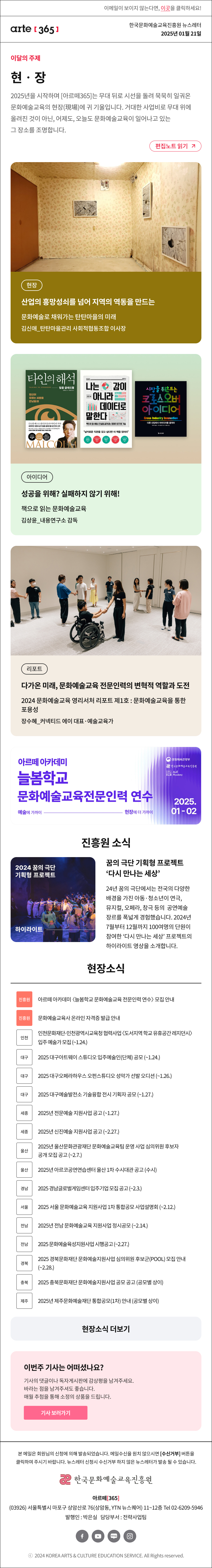 이메일이 보이지 않는다면, 이곳을 클릭하세요!
arte365 한국문화예술교육진흥원 뉴스레터 2025년 1월 21일

이달의 주제
현‧장
2025년을 시작하며 [아르떼365]는 무대 뒤로 시선을 돌려 묵묵히 일궈온 문화예술교육의 현장(現場)에 귀 기울입니다. 거대한 사업비로 무대 위에 올려진 것이 아닌, 어제도, 오늘도 문화예술교육이 일어나고 있는 그 장소를 조명합니다.
편집노트 읽기

현장 산업의 흥망성쇠를 넘어 지역의 역동을 만드는 문화예술로 채워가는 탄탄마을의 미래 김신애_탄탄마을관리 사회적협동조합 이사장
아이디어 성공을 위해? 실패하지 않기 위해! 책으로 읽는 문화예술교육 김상윤_내용연구소 감독
리포트 다가온 미래, 문화예술교육 전문인력의 변혁적 역할과 도전 2024 문화예술교육 영리서처 리포트 제1호:문화예술교육을 통한 포용성 장수혜_커넥티드 에이 대표·예술교육가

아르떼 아카데미
늘봄학교
문화예술교육전문인력 연수
예술에 가까이 - 현장에 더 가까이
문화체육관광부
한국문화예술교육진흥원
ArtE Academy
2025.01-02

2024 꿈의 극단
기획형 프로젝트
하이라이트
꿈의 극단 기획형 프로젝트 ‘다시 만나는 세상’
24년 꿈의 극단에서는 전국의 
다양한 배경을 가진 아동·청소년이
연극, 뮤지컬, 오페라, 창극 등의 
공연예술 장르를 폭넓게 경험했습니다.
2024년 7월부터 12월까지 
100여명의 단원이 참여한 
‘다시 만나는 세상’ 프로젝트의
하이라이트 영상을 소개합니다.


현장소식
진흥원아르떼 아카데미 늘봄학교 문화예술교육 전문인력 연수 모집 안내
진흥원 문화예술교육사 온라인 자격증 발급 안내
인천 인천문화재단-인천광역시교육청 협력사업 〈도서지역 학교 유휴공간 레지던시〉 입주 예술가 모집 ~1.24.
대구 2025 대구아트웨이 스튜디오 입주예술인단체 공모 ~1.24.
대구 2025 대구오페라하우스 오펀스튜디오 성악가 선발 오디션 ~1.26.
대구 2025 대구예술발전소 기술융합 전시 기획자 공모 ~1.27.
세종 2025년 전문예술 지원사업 공고 ~1.27.
세종 2025년 신진예술 지원사업 공고 ~2.27.
울산 2025년 울산문화관광재단 문화예술교육팀 운영 사업 심의위원 후보자 공개 모집 공고 ~2.7.
울산 2025년 아르코공연연습센터@울산 1차 수시대관 공고 수시
경남 2025 경남글로벌게임센터 입주기업 모집 공고 ~2.3.
서울 2025 서울 문화예술교육 지원사업 1차 통합공모 사업설명회 ~2.12.
전남 2025년 전남 문화예술교육 지원사업 정시공모 ~2.14.
전남 2025 문화예술육성지원사업 시행공고 ~2.27.
경북 2025 경북문화재단 문화예술지원사업 심의위원 후보군POOL 모집 안내 ~2.28.
충북 2025 충북문화재단 문화예술지원사업 공모 공고 공모별 상이
제주 2025년 제주문화예술재단 통합공모1차 안내 공모별 상이
현장소식 더보기기

이번주 기사는 어떠셨나요?
기사의 댓글이나 독자게시판에 감상평을 남겨주세요.
바라는 점을 남겨주셔도 좋습니다.
매월 추첨을 통해 소정의 상품을 드립니다.
기사 보러가기
12월 당첨자 발표

arte365 본 메일은 회원님의 신청에 의해 발송되었습니다. 메일 수신을 원치 않으시면 수신거부 버튼을 클릭하여 주시기 바랍니다. 뉴스레터 신청시 수신거부 하지 않은 뉴스레터가 발송될 수 있습니다.
한국문화예술교육진흥원 아르떼365
03926 서울특별시 마포구 상암산로 76 상암동, YTN 뉴스퀘어 11~12층 Tel 02-6209-5946
발행인: 박은실 담당부서: 전략사업팀 
페이스북 바로가기 유튜브 바로가기 블로그 바로가기 인스타 바로가기
ⓒ2024 KOREA ARTS & CULTURE EDUCATION SERVICE. All Right reserved