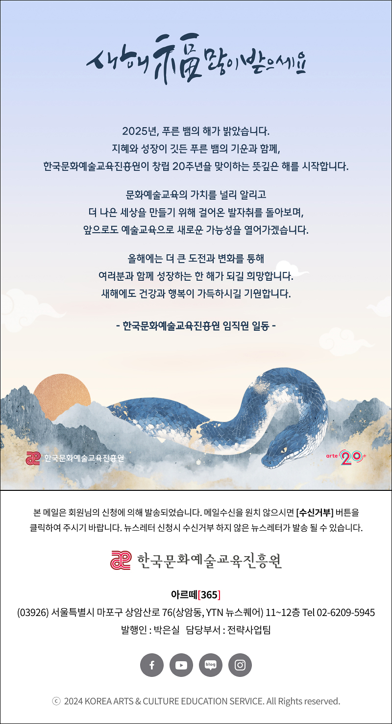 새해 복 많이 받으세요
2025년, 푸른 뱀의 해가 밝았습니다.
지혜와 성장이 깃든 푸른 뱀의 기운과 함께,
한국문화예술교육진흥원이 창립 20주년을 맞이하는 뜻깊은 해를 시작합니다.

지난 20년간(삭제) 문화예술교육의 가치를 널리 알리고
더 나은 세상을 만들기 위해 걸어온 발자취를 돌아보며,
앞으로도 예술교육으로 새로운 가능성을 열어가겠습니다.

올해에는(수정) 더 큰 도전과 변화를 통해
여러분과 함께 성장하는 한 해가 되길 희망합니다.
새해에도 건강과 행복이 가득하시길 기원합니다.

- 한국문화예술교육진흥원 임직원 일동 -

한국문화예술교육진흥원
arte 20+

arte365 본 메일은 회원님의 신청에 의해 발송되었습니다. 메일 수신을 원치 않으시면 수신거부 버튼을 클릭하여 주시기 바랍니다. 뉴스레터 신청시 수신거부 하지 않은 뉴스레터가 발송될 수 있습니다.
한국문화예술교육진흥원 아르떼365
03926 서울특별시 마포구 상암산로 76 상암동, YTN 뉴스퀘어 11~12층 Tel 02-6209-5945
발행인: 박은실 담당부서: 전략사업팀 
페이스북 바로가기 유튜브 바로가기 블로그 바로가기 인스타 바로가기
ⓒ2024 KOREA ARTS & CULTURE EDUCATION SERVICE. All Right reserved