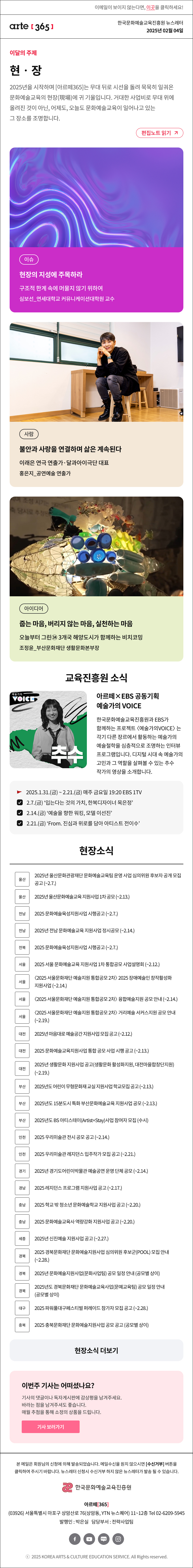 이메일이 보이지 않는다면, 이곳을 클릭하세요!
arte365 한국문화예술교육진흥원 뉴스레터 2025년 2월 4일

이달의 주제
현‧장
2025년을 시작하며 [아르떼365]는 무대 뒤로 시선을 돌려 묵묵히 일궈온 문화예술교육의 현장(現場)에 귀 기울입니다. 거대한 사업비로 무대 위에 올려진 것이 아닌, 어제도, 오늘도 문화예술교육이 일어나고 있는 그 장소를 조명합니다.
편집노트 읽기

이슈 현장의 지성에 주목하라 구조적 한계 속에 머물지 않기 위하여 심보선_연세대학교 커뮤니케이션대학원 교수
사람 불안과 사랑을 연결하며 삶은 계속된다 이래은 연극 연출가·달과아이극단 대표 홍은지_공연예술 연출가
아이디어 줍는 마음, 버리지 않는 마음, 실천하는 마음 오늘부터 그린㉞ 3개국 해양도시가 함께하는 비치코밍 조정윤_부산문화재단 생활문화본부장

예술가의 voice 추수
아르떼×EBS 공동기획 예술가의 VOICE
한국문화예술교육진흥원과 EBS가 함께하는 프로젝트 〈2024 예술가의 VOICE〉는 각기 다른 장르에서 활동하는 예술가 4인의 예술철학과 문화예술교육 견해를 심층적으로 조명하는 인터뷰 프로그램입니다.
“디지털의 영역이 확대되고 있는 이 시대, 예술가의 역할은 무엇인가?”
디지털 시대 속 예술가의 고민과 그 역할을 살펴볼 수 있는 추수 작가의 영상을 소개합니다.

2025.1.31.(금) ~ 2.21.(금) 매주 금요일 19:20 EBS 1TV
2.7.(금) ‘입는다는 것의 가치, 한복디자이너 목은정’
2.14.(금) ‘예술을 향한 워킹, 모델 이선진’
2.21.(금) ‘From. 진심과 위로를 담아 아티스트 전이수’


2024 꿈의 극단
기획형 프로젝트
하이라이트
꿈의 극단 기획형 프로젝트 ‘다시 만나는 세상’
24년 꿈의 극단에서는 전국의 
다양한 배경을 가진 아동·청소년이
연극, 뮤지컬, 오페라, 창극 등의 
공연예술 장르를 폭넓게 경험했습니다.
2024년 7월부터 12월까지 
100여명의 단원이 참여한 
‘다시 만나는 세상’ 프로젝트의
하이라이트 영상을 소개합니다.


현장소식
울산 2025년 울산문화관광재단 문화예술교육팀 운영 사업 심의위원 후보자 공개 모집 공고 ~2.7.
울산 2025년 울산문화예술교육 지원사업 1차 공모 ~2.13.
전남 2025 문화예술육성지원사업 시행공고 ~2.7.
전남 2025년 전남 문화예술교육 지원사업 정시공모 ~2.14.
전북 2025 문화예술육성지원사업 시행공고 ~2.7.
서울 2025 서울 문화예술교육 지원사업 1차 통합공모 사업설명회 ~2.12.
서울 〈2025 서울문화재단 예술지원 통합공모 2차〉 2025 장애예술인 창작활성화 지원사업 ~2.14.
서울 〈2025 서울문화재단 예술지원 통합공모 2차〉 융합예술지원 공모 안내 ~2.14.
서울 〈2025 서울문화재단 예술지원 통합공모 2차〉 거리예술 서커스지원 공모 안내 ~2.19.
대전 2025년 마음대로 예술공간 지원사업 모집 공고 ~2.12.
대전 2025 문화예술교육지원사업 통합 공모 사업 시행 공고 ~2.13.
대전 2025년 생활문화 지원사업 공고생활문화 활성화지원, 대전마을합창단지원 ~2.19.
부산 2025년도 어린이 무형문화재 교실 지원사업 학교모집 공고 ~2.13.
부산 2025년도 15분도시 특화 부산문화예술교육 지원사업 공모 ~2.13.
부산 2025년도 BS 아티스테이Artist+Stay사업 참여자 모집 수시
인천 2025 우리미술관 전시 공모 공고 ~2.14.
인천 2025 우리미술관 레지던스 입주작가 모집 공고 ~2.21.
경기 2025년 경기도어린이박물관 예술공연 운영 단체 공모 ~2.14.
경남 2025 레지던스 프로그램 지원사업 공고 ~2.17.
충남 2025 학교 밖 청소년 문화예술학교 지원사업 공고 ~2.20.
충남 2025 문화예술교육사 역량강화 지원사업 공고 ~2.20.
세종 2025년 신진예술 지원사업 공고 ~2.27.
경북 2025 경북문화재단 문화예술지원사업 심의위원 후보군POOL 모집 안내 ~2.28.
경북 2025년 문화예술지원사업문화사업팀 공모 일정 안내 공모별 상이
경북 2025년도 경북문화재단 문화예술교육사업문예교육팀 공모 일정 안내 공모별 상이
대구 2025 파워풀대구페스티벌 퍼레이드 참가자 모집 공고 ~2.28.
충북 2025 충북문화재단 문화예술지원사업 공모 공고 공모별 상이
현장소식 더보기기

이번주 기사는 어떠셨나요?
기사의 댓글이나 독자게시판에 감상평을 남겨주세요.
바라는 점을 남겨주셔도 좋습니다.
매월 추첨을 통해 소정의 상품을 드립니다.
기사 보러가기

arte365 본 메일은 회원님의 신청에 의해 발송되었습니다. 메일 수신을 원치 않으시면 수신거부 버튼을 클릭하여 주시기 바랍니다. 뉴스레터 신청시 수신거부 하지 않은 뉴스레터가 발송될 수 있습니다.
한국문화예술교육진흥원 아르떼365
03926 서울특별시 마포구 상암산로 76 상암동, YTN 뉴스퀘어 11~12층 Tel 02-6209-5945
발행인: 박은실 담당부서: 전략사업팀 
페이스북 바로가기 유튜브 바로가기 블로그 바로가기 인스타 바로가기
ⓒ2025 KOREA ARTS & CULTURE EDUCATION SERVICE. All Right reserved