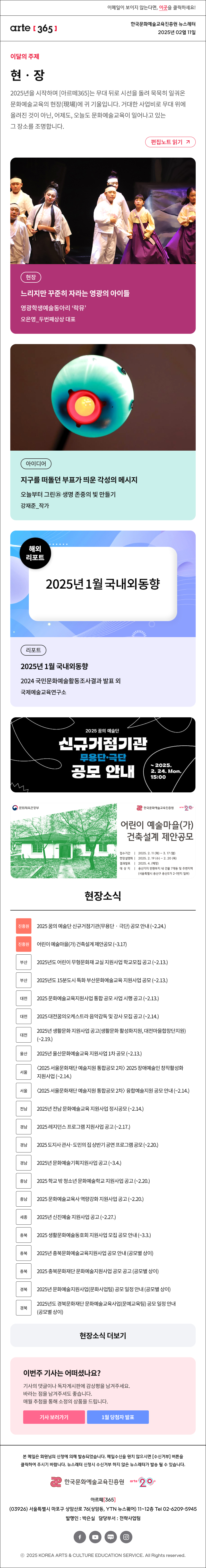 이메일이 보이지 않는다면, 이곳을 클릭하세요!
arte365 한국문화예술교육진흥원 뉴스레터 2025년 2월 11일

이달의 주제
현‧장
2025년을 시작하며 [아르떼365]는 무대 뒤로 시선을 돌려 묵묵히 일궈온 문화예술교육의 현장(現場)에 귀 기울입니다. 거대한 사업비로 무대 위에 올려진 것이 아닌, 어제도, 오늘도 문화예술교육이 일어나고 있는 그 장소를 조명합니다.
편집노트 읽기

현장 느리지만 꾸준히 자라는 영광의 아이들 영광학생예술동아리 ‘락뮤’오은영_두번째상상 대표 
아이디어 지구를 떠돌던 부표가 띄운 각성의 메시지 오늘부터 그린㉟ 생명 존중의 빛 만들기 강재준_작가
리포트 2025년 1월 국내외동향 2024 국민문화예술활동조사결과 발표 외 국제예술교육연구소 

2025 꿈의 예술단
신규거점기관
무용단·극단
공모 안내
~ 2025.
2. 24. Mon.
15:00

문화체육관광부
한국문화예술교육진흥앤
어린이 예술마을(가)
건축설계 제안공모
접수기간 | 2025. 2.11 (화) - 3. 17 (월)
현장설명회 | 2025. 2. 19 (수) - 2.20 (목)
결과발표 | 2025.4. (예정)
대 상 지 | 용산기지 반화부지 내 건물 7개동 및 주변지역
(서울특별시 용산구 용산5가 2-1번지 일부)

현장소식
진흥원 2025 꿈의 예술단 신규거점기관 무용단‧극단 공모 안내 ~2.24.
진흥원 어린이 예술마을 가 건축설계 제안공모 ~3.17 
부산 2025년도 어린이 무형문화재 교실 지원사업 학교모집 공고 ~2.13.
부산 2025년도 15분도시 특화 부산문화예술교육 지원사업 공모 ~2.13.
대전 2025 문화예술교육지원사업 통합 공모 사업 시행 공고 ~2.13.
대전 2025 대전꿈의오케스트라 음악감독 및 강사 모집 공고 ~2.14.
대전 2025년 생활문화 지원사업 공고 생활문화 활성화지원, 대전마을합창단지원 ~2.19.
울산 2025년 울산문화예술교육 지원사업 1차 공모 ~2.13.
서울 〈2025 서울문화재단 예술지원 통합공모 2차〉 2025 장애예술인 창작활성화 지원사업 ~2.14.
서울 〈2025 서울문화재단 예술지원 통합공모 2차〉 융합예술지원 공모 안내 ~2.14.
전남 2025년 전남 문화예술교육 지원사업 정시공모 ~2.14.
경남 2025 레지던스 프로그램 지원사업 공고 ~2.17.
경남 2025 도지사 관사·도민의 집 상반기 공연 프로그램 공모 ~2.20.
경남 2025년 문화예술기획지원사업 공고 ~3.4.
충남 2025 학교 밖 청소년 문화예술학교 지원사업 공고 ~2.20.
충남 2025 문화예술교육사 역량강화 지원사업 공고 ~2.20.
세종 2025년 신진예술 지원사업 공고 ~2.27.
충북 2025 생활문화예술동호회 지원사업 모집 공모 안내 ~3.3.
충북 2025년 충북문화예술교육지원사업 공모 안내 공모별 상이
충북 2025 충북문화재단 문화예술지원사업 공모 공고 공모별 상이
경북 2025년 문화예술지원사업 문화사업팀 공모 일정 안내 공모별 상이
경북 2025년도 경북문화재단 문화예술교육사업 문예교육팀 공모 일정 안내 공모별 상이
현장소식 더보기기

이번주 기사는 어떠셨나요?
기사의 댓글이나 독자게시판에 감상평을 남겨주세요.
바라는 점을 남겨주셔도 좋습니다.
매월 추첨을 통해 소정의 상품을 드립니다.
기사 보러가기

arte365 본 메일은 회원님의 신청에 의해 발송되었습니다. 메일 수신을 원치 않으시면 수신거부 버튼을 클릭하여 주시기 바랍니다. 뉴스레터 신청시 수신거부 하지 않은 뉴스레터가 발송될 수 있습니다.
한국문화예술교육진흥원 아르떼365
03926 서울특별시 마포구 상암산로 76 상암동, YTN 뉴스퀘어 11~12층 Tel 02-6209-5945
발행인: 박은실 담당부서: 전략사업팀 
페이스북 바로가기 유튜브 바로가기 블로그 바로가기 인스타 바로가기
ⓒ2025 KOREA ARTS & CULTURE EDUCATION SERVICE. All Right reserved