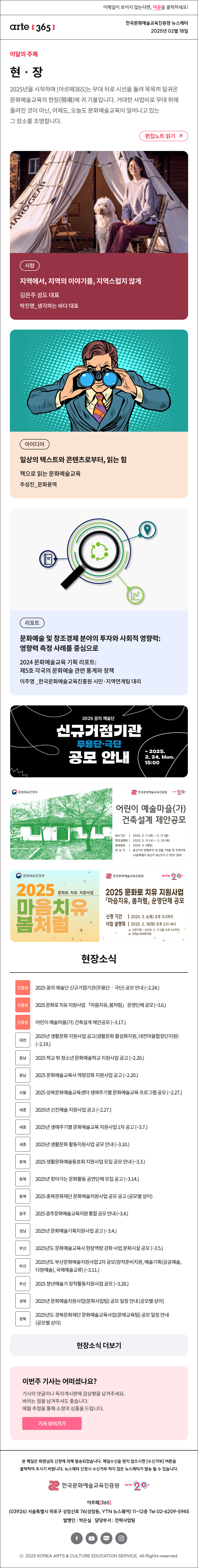 이메일이 보이지 않는다면, 이곳을 클릭하세요!
arte365 한국문화예술교육진흥원 뉴스레터 2025년 2월 18일

이달의 주제
현‧장
2025년을 시작하며 [아르떼365]는 무대 뒤로 시선을 돌려 묵묵히 일궈온 문화예술교육의 현장(現場)에 귀 기울입니다. 거대한 사업비로 무대 위에 올려진 것이 아닌, 어제도, 오늘도 문화예술교육이 일어나고 있는 그 장소를 조명합니다.
편집노트 읽기

사람 지역에서, 지역의 이야기를, 지역스럽지 않게 김은주 섬도 대표박진명_생각하는 바다 대표
아이디어 일상의 텍스트와 콘텐츠로부터, 읽는 힘 책으로 읽는 문화예술교육 주성진_문화용역
리포트 문화예술 및 창조경제 분야의 투자와 사회적 영향력:영향력 측정 사례를 중심으로 2024 문화예술교육 기획리포트:제5호 각국의 문화예술 관련 통계와 정책 이주영 _한국문화예술교육진흥원 시민·지역연계팀 대리

2025 꿈의 예술단
신규거점기관
무용단·극단
공모 안내
~ 2025.
2. 24. Mon.
15:00

문화체육관광부
한국문화예술교육진흥앤
어린이 예술마을(가)
건축설계 제안공모
접수기간 | 2025. 2.11 (화) - 3. 17 (월)
현장설명회 | 2025. 2. 19 (수) - 2.20 (목)
결과발표 | 2025.4. (예정)
대 상 지 | 용산기지 반화부지 내 건물 7개동 및 주변지역
(서울특별시 용산구 용산5가 2-1번지 일부)

문화체육관광부
2025 마음치유 봄처럼 문화로 치유 지원사업
한국문화예술교육진흥원 arte 20+
2025 문화로 치유 지원사업
「마음치유, 봄처럼」 운영단체 공모
신청 기간 | 2025. 3. 6(목) 오후 3시까지
사업 설명회 | 2025. 2.18(화) 오후 2시~4시
√ 신청기한: ~2025. 2. 17.(월) 오후 3시까지
√ 선착순 400명 마감


현장소식
진흥원 2025 꿈의 예술단 신규거점기관 무용단‧극단 공모 안내 ~2.24.
진흥원 2025 문화로 치유 지원사업 「마음치유, 봄처럼」 운영단체 공모 ~3.6.
진흥원 어린이 예술마을 가 건축설계 제안공모 ~3.17. 
대전 2025년 생활문화 지원사업 공고 생활문화 활성화지원, 대전마을합창단지원 ~2.19.
충남 2025 학교 밖 청소년 문화예술학교 지원사업 공고 ~2.20.
충남 2025 문화예술교육사 역량강화 지원사업 공고 ~2.20.
서울 2025 성북문화예술교육센터 생애주기별 문화예술교육 프로그램 공모 ~2.27.
세종 2025년 신진예술 지원사업 공고 ~2.27.
세종 2025년 생애주기별 문화예술교육 지원사업 1차 공고 ~3.7.
세종 2025년 생활문화 활동지원사업 공모 안내 ~3.10.
충북 2025 생활문화예술동호회 지원사업 모집 공모 안내 ~3.3.
충북 2025년 찾아가는 문화활동 공연단체 모집 공고 ~3.14.
충북 2025 충북문화재단 문화예술지원사업 공모 공고 공모별 상이
광주 2025 광주문화예술교육지원 통합 공모 안내 ~3.4.
경남 2025년 문화예술기획지원사업 공고 ~3.4.
부산 2025년도 문화예술교육사 현장역량 강화 사업 문화시설 공모 ~3.5.
부산 2025년도 부산문화예술지원사업 2차 공모 창작준비지원, 예술기획 공공예술, 다원예술, 국제예술교류 ~3.11.
부산 2025 청년예술가 창작활동지원사업 공모 ~3.28.
경북 2025년 문화예술지원사업 문화사업팀 공모 일정 안내 공모별 상이
경북 2025년도 경북문화재단 문화예술교육사업 문예교육팀 공모 일정 안내 공모별 상이
현장소식 더보기기

이번주 기사는 어떠셨나요?
기사의 댓글이나 독자게시판에 감상평을 남겨주세요.
바라는 점을 남겨주셔도 좋습니다.
매월 추첨을 통해 소정의 상품을 드립니다.
기사 보러가기

arte365 본 메일은 회원님의 신청에 의해 발송되었습니다. 메일 수신을 원치 않으시면 수신거부 버튼을 클릭하여 주시기 바랍니다. 뉴스레터 신청시 수신거부 하지 않은 뉴스레터가 발송될 수 있습니다.
한국문화예술교육진흥원 arte20+
아르떼365
03926 서울특별시 마포구 상암산로 76 상암동, YTN 뉴스퀘어 11~12층 Tel 02-6209-5945
발행인: 박은실 담당부서: 전략사업팀 
페이스북 바로가기 유튜브 바로가기 블로그 바로가기 인스타 바로가기
ⓒ2025 KOREA ARTS & CULTURE EDUCATION SERVICE. All Right reserved