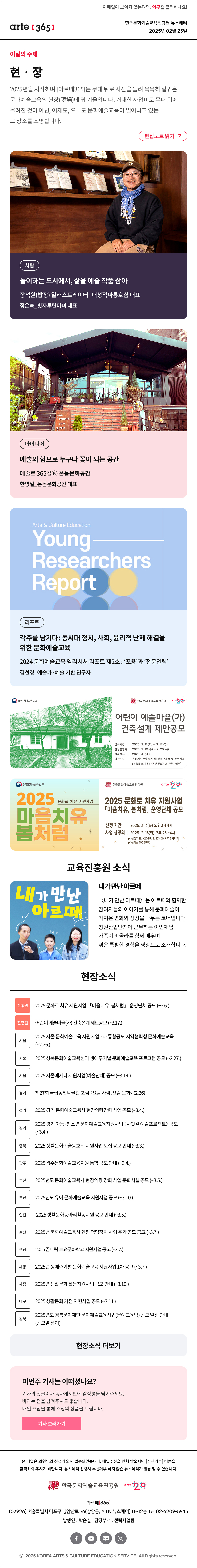 이메일이 보이지 않는다면, 이곳을 클릭하세요!
arte365 한국문화예술교육진흥원 뉴스레터 2025년 2월 25일

이달의 주제
현‧장
2025년을 시작하며 [아르떼365]는 무대 뒤로 시선을 돌려 묵묵히 일궈온 문화예술교육의 현장(現場)에 귀 기울입니다. 거대한 사업비로 무대 위에 올려진 것이 아닌, 어제도, 오늘도 문화예술교육이 일어나고 있는 그 장소를 조명합니다.
편집노트 읽기

사람 놀이하는 도시에서, 삶을 예술 작품 삼아 장석원(밥장) 일러스트레이터·내성적싸롱호심 대표 정은숙_빗자루탄마녀 대표
아이디어 예술의 힘으로 누구나 꽃이 되는 공간 예술로 365길⑯ 온몸문화공간 한명일_온몸문화공간 대표
리포트 각주를 남기다:동시대 정치, 사회, 윤리적 난제 해결을 위한 문화예술교육 2024 문화예술교육 영리서처 리포트 제2호:‘포용’과 ‘전문인력’ 김선경_예술가·예술 기반 연구자

문화체육관광부
한국문화예술교육진흥원
어린이 예술마을(가)
건축설계 제안공모
접수기간 | 2025. 2.11 (화) - 3. 17 (월)
현장설명회 | 2025. 2. 19 (수) - 2.20 (목)
결과발표 | 2025.4. (예정)
대 상 지 | 용산기지 반화부지 내 건물 7개동 및 주변지역
(서울특별시 용산구 용산5가 2-1번지 일부)

문화체육관광부
2025 마음치유 봄처럼 문화로 치유 지원사업
한국문화예술교육진흥원 arte 20+
2025 문화로 치유 지원사업
「마음치유, 봄처럼」 운영단체 공모
신청 기간 | 2025. 3. 6(목) 오후 3시까지
사업 설명회 | 2025. 2.18(화) 오후 2시~4시
√ 신청기한: ~2025. 2. 17.(월) 오후 3시까지
√ 선착순 400명 마감

한국문화예술교육진흥원
arte20+
내가 만난 아르떼
내가 만난 아르떼
〈내가 만난 아르떼〉는 아르떼와 함께한 참여자들의 이야기를 통해 문화예술이 가져온 변화와 성장을 나누는 코너입니다. 창원산업단지에 근무하는 이인재님 가족이 비올라를 함께 배우며 겪은 특별한 경험을 영상으로 소개합니다.



현장소식
진흥원 2025 문화로 치유 지원사업 「마음치유, 봄처럼」 운영단체 공모 (~3.6.)
진흥원 어린이 예술마을(가) 건축설계 제안공모 (~3.17.) 
서울 2025 서울 문화예술교육 지원사업 2차 통합공모 지역협력형 문화예술교육 (~2.26.)
서울 2025 성북문화예술교육센터 생애주기별 문화예술교육 프로그램 공모 (~2.27.)
서울 2025 서울메세나 지원사업(예술단체) 공모 (~3.14.)
경기 제27회 국립농업박물관 포럼 〈요즘 사람, 요즘 문화〉 (2.26)
경기 2025 경기 문화예술교육사 현장역량강화 사업 공모 (~3.4.)
경기 2025 경기 아동·청소년 문화예술교육지원사업 〈사잇길 예술프로젝트〉 공모 (~3.4.)
충북 2025 생활문화예술동호회 지원사업 모집 공모 안내 (~3.3.)
광주 2025 광주문화예술교육지원 통합 공모 안내 (~3.4.)
부산 2025년도 문화예술교육사 현장역량 강화 사업 문화시설 공모 (~3.5.)
부산 2025년도 유아 문화예술교육 지원사업 공모 (~3.10.)
인천 2025 생활문화동아리활동지원 공모 안내 (~3.5.)
울산 2025년 문화예술교육사 현장 역량강화 사업 추가 공모 공고 (~3.7.)
경남 2025 꿈다락 토요문화학교 지원사업 공고 (~3.7.)
세종 2025년 생애주기별 문화예술교육 지원사업 1차 공고 (~3.7.)
세종 2025년 생활문화 활동지원사업 공모 안내 (~3.10.)
대구 2025 생활문화 거점 지원사업 공모 (~3.11.)
경북 2025년도 경북문화재단 문화예술교육사업(문예교육팀) 공모 일정 안내 (공모별 상이)
현장소식 더보기기

이번주 기사는 어떠셨나요?
기사의 댓글이나 독자게시판에 감상평을 남겨주세요.
바라는 점을 남겨주셔도 좋습니다.
매월 추첨을 통해 소정의 상품을 드립니다.
기사 보러가기

arte365 본 메일은 회원님의 신청에 의해 발송되었습니다. 메일 수신을 원치 않으시면 수신거부 버튼을 클릭하여 주시기 바랍니다. 뉴스레터 신청시 수신거부 하지 않은 뉴스레터가 발송될 수 있습니다.
한국문화예술교육진흥원 arte20+
아르떼365
03926 서울특별시 마포구 상암산로 76 상암동, YTN 뉴스퀘어 11~12층 Tel 02-6209-5945
발행인: 박은실 담당부서: 전략사업팀 
페이스북 바로가기 유튜브 바로가기 블로그 바로가기 인스타 바로가기
ⓒ2025 KOREA ARTS & CULTURE EDUCATION SERVICE. All Right reserved