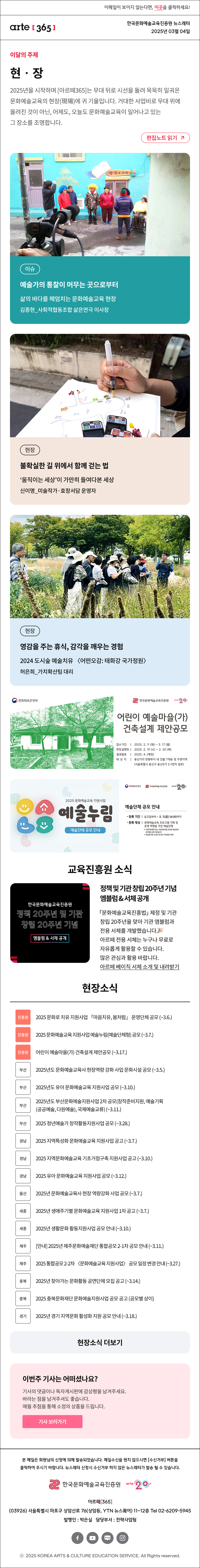 이메일이 보이지 않는다면, 이곳을 클릭하세요!
arte365 한국문화예술교육진흥원 뉴스레터 2025년 3월 4일

이달의 주제
현‧장
2025년을 시작하며 [아르떼365]는 무대 뒤로 시선을 돌려 묵묵히 일궈온 문화예술교육의 현장(現場)에 귀 기울입니다. 거대한 사업비로 무대 위에 올려진 것이 아닌, 어제도, 오늘도 문화예술교육이 일어나고 있는 그 장소를 조명합니다.
편집노트 읽기

이슈 예술가의 통찰이 머무는 곳으로부터 삶의 바다를 헤엄치는 문화예술교육 현장 김종현_사회적협동조합 삶은연극 이사장
현장 불확실한 길 위에서 함께 걷는 법 ‘움직이는 세상’이 가만히 들여다본 세상 신이명_미술작가·효창서담 운영자
현장 영감을 주는 휴식, 감각을 깨우는 경험 2024 도시숲 예술치유 〈어떤오감: 태화강 국가정원〉 허은희_가치확산팀 대리

문화체육관광부
한국문화예술교육진흥원
arte20+
어린이 예술마을(가)
건축설계 제안공모
접수기간 | 2025. 2. 11 (화) - 3. 17 (월)
현장설명회 | 2025. 2. 19 (수) - 2. 20 (목)
결과발표 | 2025. 4. (예정)
대 상 지 | 용산기지 반화부지 내 건물 7개동 및 주변지역
(서울특별시 용산구 용산5가 2-1번지 일부)

2025 문화예술교육 지원사업
예술누림
예술단체 공모 안내
문화체육관광부
한국문화예술교육진흥원
arte20+
예술단체 공모 안내
등록 기간 | 공고일부터 ~ 3. 7.(금) 16:00까지
등록 대상 | 문화예술교육 프로그램 기획 및 운영 역량을 가진 예술단체
※ 사업자등록증 또는 고유번호증을 보유한 예술단체
(휴·폐업 상태 지원 불가)
※ 국공립기관, 초중고 및 특수 학교법인 제외

교육진흥원 소식
한국문화예술교육진흥원
정책 20주년 및 기관
창립 20주년 기념
앰블럼 & 서체 공개
한국문화예술교육진흥원
arte20+
정책 및 기관 창립 20주년 기념
엠블럼 & 서체 공개
「문화예술교육진흥법」 제정 및 기관
창립 20주년을 맞아 기관 앰블럼과
전용 서체를 개발했습니다.?
아르떼 전용 서체는 누구나 무료로
자유롭게 활용할 수 있습니다.
많은 관심과 활용 바랍니다.
아르떼 베이직 서체 소개 및 내려받기

현장소식
진흥원 2025 문화로 치유 지원사업 「마음치유, 봄처럼」 운영단체 공모 (~3.6.)
진흥원 2025 문화예술교육 지원사업 예술누림(예술단체형) 공모 (~3.7.)
진흥원 어린이 예술마을(가) 건축설계 제안공모 (~3.17.)
부산 2025년도 문화예술교육사 현장역량 강화 사업 문화시설 공모 (~3.5.)
부산 2025년도 유아 문화예술교육 지원사업 공모 (~3.10.)
부산 2025년도 부산문화예술지원사업 2차 공모(창작준비지원, 예술기획(공공예술, 다원예술), 국제예술교류) (~3.11.)
부산 2025 청년예술가 창작활동지원사업 공모 (~3.28.)
경남 2025 지역특성화 문화예술교육 지원사업 공고 (~3.7.)
경남 2025 지역문화예술교육 기초거점구축 지원사업 공고 (~3.10.)
경남 2025 유아 문화예술교육 지원사업 공모 (~3.12.)
울산 2025년 문화예술교육사 현장 역량강화 사업 공모 (~3.7.)
세종 2025년 생애주기별 문화예술교육 지원사업 1차 공고 (~3.7.)
세종 2025년 생활문화 활동지원사업 공모 안내 (~3.10.)
제주 안내 2025년 제주문화예술재단 통합공모 2-1차 공모 안내 (~3.11.)
제주 2025 통합공모 2-2차 〈문화예술교육 지원사업〉 공모 일정 변경 안내 (~3.27.)
충북 2025년 찾아가는 문화활동 공연단체 모집 공고 (~3.14.)
충북 2025 충북문화재단 문화예술지원사업 공모 공고 (공모별 상이)
경기 2025년 경기 지역문화 활성화 지원 공모 안내 (~3.18.)
현장소식 더보기

이번주 기사는 어떠셨나요?
기사의 댓글이나 독자게시판에 감상평을 남겨주세요.
바라는 점을 남겨주셔도 좋습니다.
매월 추첨을 통해 소정의 상품을 드립니다.
기사 보러가기

arte365 본 메일은 회원님의 신청에 의해 발송되었습니다. 메일 수신을 원치 않으시면 수신거부 버튼을 클릭하여 주시기 바랍니다. 뉴스레터 신청시 수신거부 하지 않은 뉴스레터가 발송될 수 있습니다.
한국문화예술교육진흥원 arte20+
아르떼365
03926 서울특별시 마포구 상암산로 76 상암동, YTN 뉴스퀘어 11~12층 Tel 02-6209-5945
발행인: 박은실 담당부서: 전략사업팀 
페이스북 바로가기 유튜브 바로가기 블로그 바로가기 인스타 바로가기
ⓒ2025 KOREA ARTS & CULTURE EDUCATION SERVICE. All Right reserved