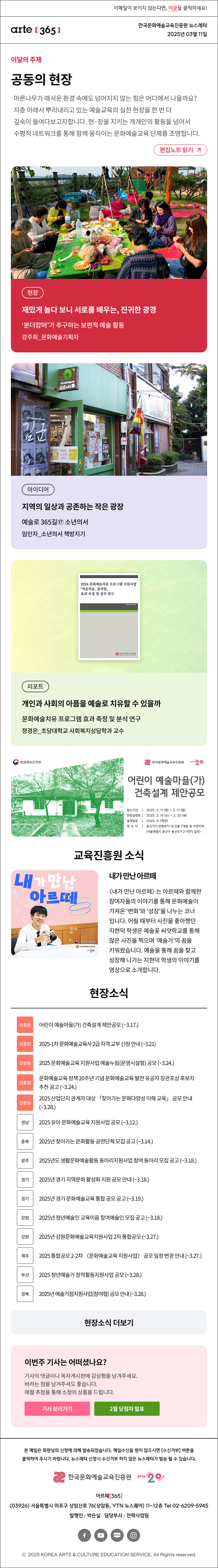 이메일이 보이지 않는다면, 이곳을 클릭하세요!
arte365 한국문화예술교육진흥원 뉴스레터 2025년 3월 11일

이달의 주제
공동의 현장 common field
문화예술교육의 지금, 여기에 주목하며 한 해를 열었던 [아르떼 365]는 지층 아래서 뿌리내리고 있는 예술교육의 실천 현장(現場)을 한 번 더 깊숙이 들여다봅니다. 현·장을 지키는 개개인의 활동을 넘어서 수평적 네트워크를 통해 함께 움직이는 문화예술교육 단체를 조명합니다. 
편집노트 읽기

현장 재밌게 놀다 보니 서로를 배우는, 진귀한 광경 ‘분더캄머’가 추구하는 보편적 예술 활동 강주희_문화예술기획자
아이디어 지역의 일상과 공존하는 작은 광장 예술로 365길⑰ 소년의서 임인자_소년의서 책방지기
리포트 개인과 사회의 아픔을 예술로 치유할 수 있을까 문화예술치유 프로그램 효과 측정 및 분석 연구 정경은_초당대학교 사회복지상담학과 교수

문화체육관광부
한국문화예술교육진흥원 arte 20+
어린이 예술마을(가) 건축설계 제안공모
접수기간 | 2025. 2.11 (화) - 3. 17 (월)
현장설명회 | 2025. 2. 19 (수) - 2.20 (목)
결과발표 | 2025.4. (예정)
대 상 지 | 용산기지 반화부지 내 건물 7개동 및 주변지역
(서울특별시 용산구 용산5가 2-1번지 일부)

내가 만난 아르떼
한국문화예술교육진흥원
arte20+
내가 만난 아르떼
〈내가 만난 아르떼〉는 아르떼와 함께한 참여자들의 이야기를 통해 문화예술이 가져온 ‘변화’와 ‘성장’을 나누는 코너입니다. 어릴 때부터 사진을 좋아했던 지현덕 학생은 예술꽃 씨앗학교를 통해 많은 사진을 찍으며 ‘예술가’의 꿈을 키워왔습니다. 예술을 통해 꿈을 찾고 성장해 나가는 지현덕 학생의 이야기를 영상으로 소개합니다.

현장소식
진흥원 어린이 예술마을 가 건축설계 제안공모 ~3.17. 
진흥원 2025-1차 문화예술교육사 2급 자격 교부 신청 안내 ~3.21
진흥원 2025 문화예술교육 지원사업 예술누림 운영시설형 공모 ~3.24.
진흥원 문화예술교육 정책 20주년 기념 문화예술교육 발전 유공자 장관포상 후보자 추천 공고 ~3.24
진흥원 2025 산업단지 관계자 대상 「찾아가는 문화다양성 이해 교육」 공모 안내 ~3.28.
경남 2025 유아 문화예술교육 지원사업 공모 ~3.12.
충북 2025년 찾아가는 문화활동 공연단체 모집 공고 ~3.14.
광주 2025년도 생활문화예술활동 동아리지원사업 참여 동아리 모집 공고 ~3.18.
경기 2025년 경기 지역문화 활성화 지원 공모 안내 ~3.18.
경기 2025년 경기 문화예술교육 통합 공모 공고 ~3.19.
강원 2025년 청년예술인 교육이음 참여예술인 모집 공고 ~3.18.
강원 2025년 강원문화예술교육지원사업 2차 통합공모 ~3.27.
제주 2025 통합공모 2-2차 〈문화예술교육 지원사업〉 공모 일정 변경 안내 ~3.27.
부산 2025 청년예술가 창작활동지원사업 공모 ~3.28.
경북 2025년 예술거점지원사업 참여형 공모 안내 ~3.28.
현장소식 더보기기

이번주 기사는 어떠셨나요?
기사의 댓글이나 독자게시판에 감상평을 남겨주세요.
바라는 점을 남겨주셔도 좋습니다.
매월 추첨을 통해 소정의 상품을 드립니다.
기사 보러가기
2월 당첨자 발표

arte365 본 메일은 회원님의 신청에 의해 발송되었습니다. 메일 수신을 원치 않으시면 수신거부 버튼을 클릭하여 주시기 바랍니다. 뉴스레터 신청시 수신거부 하지 않은 뉴스레터가 발송될 수 있습니다.
한국문화예술교육진흥원 arte20+
아르떼365
03926 서울특별시 마포구 상암산로 76 상암동, YTN 뉴스퀘어 11~12층 Tel 02-6209-5945
발행인: 박은실 담당부서: 전략사업팀 
페이스북 바로가기 유튜브 바로가기 블로그 바로가기 인스타 바로가기
ⓒ2025 KOREA ARTS & CULTURE EDUCATION SERVICE. All Right reserved