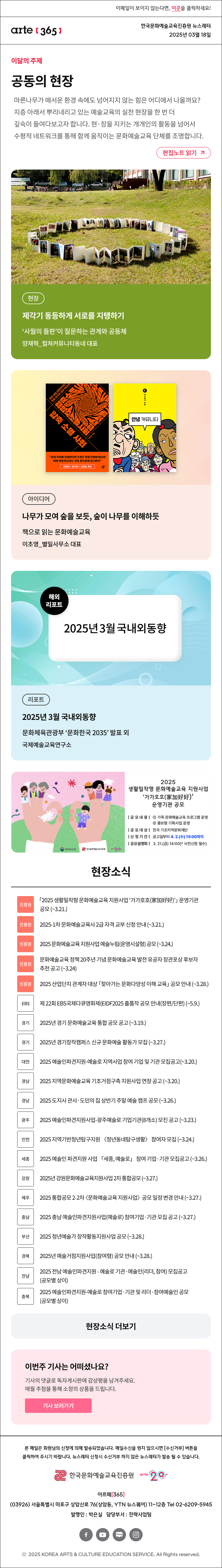 이메일이 보이지 않는다면, 이곳을 클릭하세요!
arte365 한국문화예술교육진흥원 뉴스레터 2025년 3월 18일

이달의 주제
공동의 현장 common field
문화예술교육의 지금, 여기에 주목하며 한 해를 열었던 [아르떼 365]는 지층 아래서 뿌리내리고 있는 예술교육의 실천 현장(現場)을 한 번 더 깊숙이 들여다봅니다. 현·장을 지키는 개개인의 활동을 넘어서 수평적 네트워크를 통해 함께 움직이는 문화예술교육 단체를 조명합니다. 
편집노트 읽기

현장 제각기 동등하게 서로를 지탱하기 ‘사월의 들판’이 질문하는 관계와 공동체 양재혁_컬쳐커뮤니티동네 대표
아이디어 나무가 모여 숲을 보듯, 숲이 나무를 이해하듯 책으로 읽는 문화예술교육 이초영_별일사무소 대표
리포트 2025년 3월 국내외동향 문화체육관광부 ‘문화한국 2035’ 발표 외 국제예술교육연구소

문화체육관광부
한국문화예술교육진흥원
arte20+
2025 생활밀착형 문화예술교육 지원사업 가가호호(家加好好) 운영기관 공모
|공모내용| 1 가족 문화예술교육 프로그램 운영 2 홍보형 기획사업 운영
|공모대상| 전국 기초지역문화재단
|신청기간| 공고일부터 4.2.(수) 15:00까지
|공모설명회| 3.21.(금) 14:00 * 사전신청 필수

현장소식
진흥원 「2025 생활밀착형 문화예술교육 지원사업 ‘가가호호(家加好好)’」 운영기관 공모 ~3.21.
진흥원 2025-1차 문화예술교육사 2급 자격 교부 신청 안내 ~3.21.
진흥원 2025 문화예술교육 지원사업 예술누림 운영시설형 공모 ~3.24.
진흥원 문화예술교육 정책 20주년 기념 문화예술교육 발전 유공자 장관포상 후보자 추천 공고 ~3.24
진흥원 2025 산업단지 관계자 대상 「찾아가는 문화다양성 이해 교육」 공모 안내 ~3.28.
EBS 제 22회 EBS국제다큐영화제 EIDF2025 출품작 공모 안내 장편/단편 ~5.9.
경기 2025년 경기 문화예술교육 통합 공모 공고 ~3.19.
경기 2025년 경기창작캠퍼스 신규 문화예술 활동가 모집 ~3.27.
대전 2025 예술인파견지원-예술로 지역사업 참여 기업 및 기관 모집공고 ~3.20.
경남 2025 지역문화예술교육 기초거점구축 지원사업 연장 공고 ~3.20.
경남 2025 도지사 관사·도민의 집 상반기 주말 예술 캠프 공모 ~3.26.
광주 2025 예술인파견지원사업-광주예술로 기업기관 8개소 모진 공고 ~3.23.
인천 2025 지역기반청년탐구지원 〈청년동네탐구생활〉 참여자 모집 ~3.24.
세종 2025 예술인 파견지원 사업 「세종, 예술로」 참여 기업·기관 모집공고 ~3.26.
강원 2025년 강원문화예술교육지원사업 2차 통합공모 ~3.27.
제주 2025 통합공모 2-2차 〈문화예술교육 지원사업〉 공모 일정 변경 안내 ~3.27.
충남 2025 충남 예술인파견지원사업 예술로 참여기업·기관 모집 공고 ~3.27.
부산 2025 청년예술가 창작활동지원사업 공모 ~3.28.
경북 2025년 예술거점지원사업 참여형 공모 안내 ~3.28.
전남 2025 전남 예술인파견지원 - 예술로 기관·예술인 리더, 참여 모집공고 공모별 상이
충북 2025 예술인파견지원-예술로 참여기업·기관 및 리더·참여예술인 공모 공모별 상이
현장소식 더보기기

이번주 기사는 어떠셨나요?
기사의 댓글로 독자게시판에 감상평을 남겨주세요.
매월 추첨을 통해 소정의 상품을 드립니다.
기사 보러가기

arte365 본 메일은 회원님의 신청에 의해 발송되었습니다. 메일 수신을 원치 않으시면 수신거부 버튼을 클릭하여 주시기 바랍니다. 뉴스레터 신청시 수신거부 하지 않은 뉴스레터가 발송될 수 있습니다.
한국문화예술교육진흥원 arte20+
아르떼365
03926 서울특별시 마포구 상암산로 76 상암동, YTN 뉴스퀘어 11~12층 Tel 02-6209-5945
발행인: 박은실 담당부서: 전략사업팀 
페이스북 바로가기 유튜브 바로가기 블로그 바로가기 인스타 바로가기
ⓒ2025 KOREA ARTS & CULTURE EDUCATION SERVICE. All Right reserved