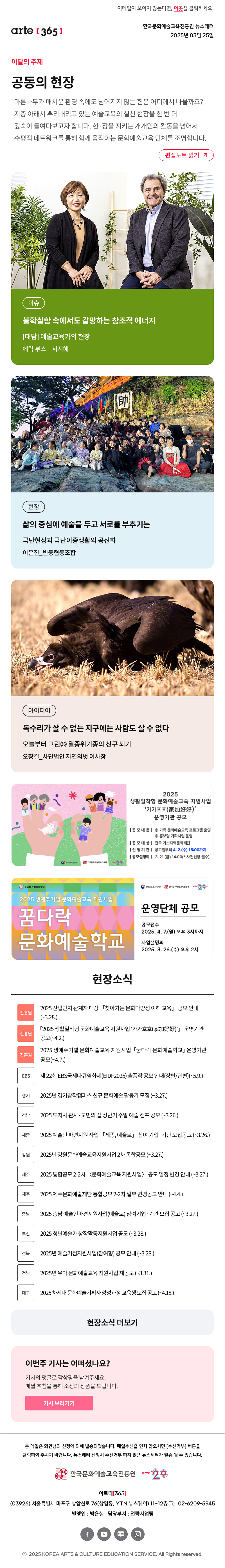 이메일이 보이지 않는다면, 이곳을 클릭하세요!
arte365 한국문화예술교육진흥원 뉴스레터 2025년 3월 25일

이달의 주제
공동의 현장 common field
문화예술교육의 지금, 여기에 주목하며 한 해를 열었던 [아르떼 365]는 지층 아래서 뿌리내리고 있는 예술교육의 실천 현장(現場)을 한 번 더 깊숙이 들여다봅니다. 현·장을 지키는 개개인의 활동을 넘어서 수평적 네트워크를 통해 함께 움직이는 문화예술교육 단체를 조명합니다. 
편집노트 읽기

이슈 불확실함 속에서도 갈망하는 창조적 에너지 [대담] 예술교육가의 현장 에릭 부스‧서지혜
현장 삶의 중심에 예술을 두고 서로를 부추기는 극단현장과 극단이중생활의 공진화 이은진_빈둥협동조합
아이디어 독수리가 살 수 없는 지구에는 사람도 살 수 없다 오늘부터 그린㊱ 멸종위기종의 친구 되기 오창길_사단법인 자연의벗 이사장

문화체육관광부
한국문화예술교육진흥원
arte20+
2025 생활밀착형 문화예술교육 지원사업 가가호호(家加好好) 운영기관 공모
|공모내용| 1 가족 문화예술교육 프로그램 운영 2 홍보형 기획사업 운영
|공모대상| 전국 기초지역문화재단
|신청기간| 공고일부터 4.2.(수) 15:00까지
|공모설명회| 3.21.(금) 14:00 * 사전신청 필수

꿈다락 문화예술학고
2025 생애주기별 문화예술교육 지원사업
꿈다락 문화예술학교
문화체목관광광부
한국문화에술교육진흥월
arte20+
운영단체 공모
공모접수
2025. 4. 7.(월) 오후 3시까지
사업설명회
2025. 3. 26.(수) 오후 2시

현장소식
진흥원 2025 산업단지 관계자 대상 「찾아가는 문화다양성 이해 교육」 공모 안내 ~3.28.
진흥원 「2025 생활밀착형 문화예술교육 지원사업 ‘가가호호 家加好好’」 운영기관 공모 ~4.2.
진흥원 2025 생애주기별 문화예술교육 지원사업 「꿈다락 문화예술학교」 운영기관 공모 ~4.7.
EBS 제 22회 EBS국제다큐영화제 EIDF2025 출품작 공모 안내 장편/단편 ~5.9.
경기 2025년 경기창작캠퍼스 신규 문화예술 활동가 모집 ~3.27.
경남 2025 도지사 관사·도민의 집 상반기 주말 예술 캠프 공모 ~3.26.
세종 2025 예술인 파견지원 사업 「세종, 예술로」 참여 기업·기관 모집공고 ~3.26.
강원 2025년 강원문화예술교육지원사업 2차 통합공모 ~3.27.
제주 2025 통합공모 2-2차 〈문화예술교육 지원사업〉 공모 일정 변경 안내 ~3.27.
제주 2025 제주문화예술재단 통합공모 2-2차 일부 변경공고 안내 ~4.4.
충남 2025 충남 예술인파견지원사업 예술로 참여기업·기관 모집 공고 ~3.27.
부산 2025 청년예술가 창작활동지원사업 공모 ~3.28.
경북 2025년 예술거점지원사업 참여형 공모 안내 ~3.28.
전남 2025년 유아 문화예술교육 지원사업 재공모 ~3.31.
대구 2025 차세대 문화예술기획자 양성과정 교육생 모집 공고 ~4.18.
현장소식 더보기기

이번주 기사는 어떠셨나요?
기사의 댓글로 감상평을 남겨주세요.
매월 추첨을 통해 소정의 상품을 드립니다.
기사 보러가기

arte365 본 메일은 회원님의 신청에 의해 발송되었습니다. 메일 수신을 원치 않으시면 수신거부 버튼을 클릭하여 주시기 바랍니다. 뉴스레터 신청시 수신거부 하지 않은 뉴스레터가 발송될 수 있습니다.
한국문화예술교육진흥원 arte20+
아르떼365
03926 서울특별시 마포구 상암산로 76 상암동, YTN 뉴스퀘어 11~12층 Tel 02-6209-5945
발행인: 박은실 담당부서: 전략사업팀 
페이스북 바로가기 유튜브 바로가기 블로그 바로가기 인스타 바로가기
ⓒ2025 KOREA ARTS & CULTURE EDUCATION SERVICE. All Right reserved