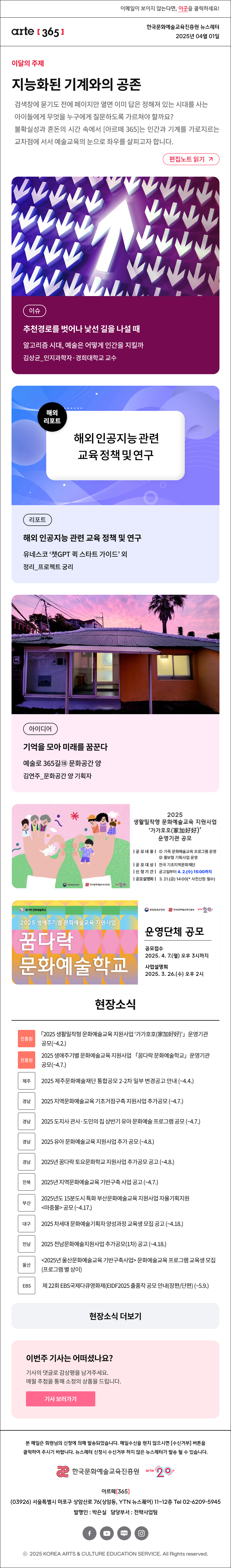 이메일이 보이지 않는다면, 이곳을 클릭하세요!
arte365 한국문화예술교육진흥원 뉴스레터 2025년 4월 1일

이달의 주제
지능화된 기계와의 공존
검색창에 묻기도 전에 페이지만 열면 이미 답은 정해져 있는 시대를 사는 아이들에게 무엇을 누구에게 질문하도록 가르쳐야 할까요? 불확실성과 혼돈의 시간 속에서 [아르떼 365]는 인간과 기계를 가로지르는 교차점에 서서 예술교육의 눈으로 좌우를 살피고자 합니다.
편집노트 읽기

이슈 추천경로를 벗어나 낯선 길을 나설 때 알고리즘 시대, 예술은 어떻게 인간을 지킬까 김상균_인지과학자·경희대학교 교수
리포트 해외 인공지능 관련 교육 정책 및 연구 유네스코 챗GPT 퀵 스타트 가이드 외 정리_프로젝트 궁리
아이디어 기억을 모아 미래를 꿈꾼다 예술로 365길⑱ 문화공간 양 김연주_문화공간 양 기획자

문화체육관광부
한국문화예술교육진흥원
arte20+
2025 생활밀착형 문화예술교육 지원사업 가가호호(家加好好) 운영기관 공모
|공모내용| 1 가족 문화예술교육 프로그램 운영 2 홍보형 기획사업 운영
|공모대상| 전국 기초지역문화재단
|신청기간| 공고일부터 4.2.(수) 15:00까지
|공모설명회| 3.21.(금) 14:00 * 사전신청 필수

꿈다락 문화예술학고
2025 생애주기별 문화예술교육 지원사업
꿈다락 문화예술학교
문화체목관광광부
한국문화에술교육진흥월
arte20+
운영단체 공모
공모접수
2025. 4. 7.(월) 오후 3시까지
사업설명회
2025. 3. 26.(수) 오후 2시

현장소식
진흥원 「2025 생활밀착형 문화예술교육 지원사업 ‘가가호호 家加好好’」 운영기관 공모 ~4.2
진흥원 2025 생애주기별 문화예술교육 지원사업 「꿈다락 문화예술학교」 운영기관 공모 ~4.7.
제주 2025 제주문화예술재단 통합공모 2-2차 일부 변경공고 안내 ~4.4.
경남 2025 지역문화예술교육 기초거점구축 지원사업 추가공모 ~4.7.
경남 2025 도지사 관사·도민의 집 상반기 유아 문화예술 프로그램 공모 ~4.7.
경남 2025 유아 문화예술교육 지원사업 추가 공모 ~4.8.
경남 2025년 꿈다락 토요문화학교 지원사업 추가공모 공고 ~4.8.
전북 2025년 지역문화예술교육 기반구축 사업 공고 ~4.7.
부산 2025년도 15분도시 특화 부산문화예술교육 지원사업 자율기획지원 마중물 공모 ~4.17.
대구 2025 차세대 문화예술기획자 양성과정 교육생 모집 공고 ~4.18.
전남 2025 전남문화예술지원사업 추가공모 1차 공고 ~4.18.
울산 2025년 울산문화예술교육 기반구축사업 문화예술교육 프로그램 교육생 모집 프로그램 별 상이
EBS 제 22회 EBS국제다큐영화제 EIDF2025 출품작 공모 안내 장편/단편 ~5.9.
현장소식 더보기기

이번 주 기사는 어떠셨나요?
기사의 댓글로 독자게시판에 감상평을 남겨주세요.
매월 추첨을 통해 소정의 상품을 드립니다.
기사 보러가기

arte365 본 메일은 회원님의 신청에 의해 발송되었습니다. 메일 수신을 원치 않으시면 수신거부 버튼을 클릭하여 주시기 바랍니다. 뉴스레터 신청시 수신거부 하지 않은 뉴스레터가 발송될 수 있습니다.
한국문화예술교육진흥원 arte20+
아르떼365
03926 서울특별시 마포구 상암산로 76 상암동, YTN 뉴스퀘어 11~12층 Tel 02-6209-5945
발행인: 박은실 담당부서: 전략사업팀 
페이스북 바로가기 유튜브 바로가기 블로그 바로가기 인스타 바로가기
ⓒ2025 KOREA ARTS & CULTURE EDUCATION SERVICE. All Right reserved