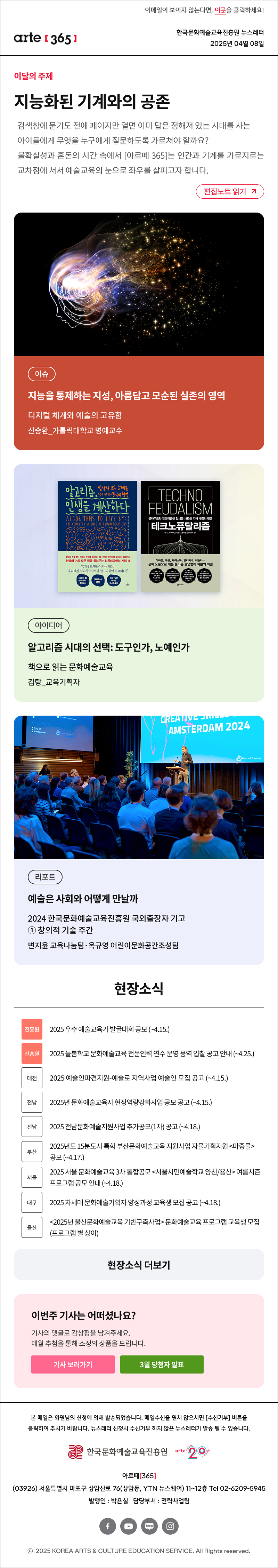 이메일이 보이지 않는다면, 이곳을 클릭하세요!
arte365 한국문화예술교육진흥원 뉴스레터 2025년 4월 8일

이달의 주제
지능화된 기계와의 공존
검색창에 묻기도 전에 페이지만 열면 이미 답은 정해져 있는 시대를 사는 아이들에게 무엇을 누구에게 질문하도록 가르쳐야 할까요? 불확실성과 혼돈의 시간 속에서 [아르떼 365]는 인간과 기계를 가로지르는 교차점에 서서 예술교육의 눈으로 좌우를 살피고자 합니다.
편집노트 읽기

이슈 지능을 통제하는 지성, 아름답고 모순된 실존의 영역 디지털 체계와 예술의 고유함 신승환_가톨릭대학교 명예교수
아이디어 알고리즘 시대의 선택:도구인가, 노예인가 책으로 읽는 문화예술교육 김탕_교육기획자
리포트 예술은 사회와 어떻게 만날까 2024 한국문화예술교육진흥원 국외출장자 기고① 창의적 기술 주간 변지윤 교육나눔팀·옥규영 어린이문화공간조성팀

현장소식
진흥원 2025 우수 예술교육가 발굴대회 공모 ~4.15.
진흥원 2025 늘봄학교 문화예술교육 전문인력 연수 운영 용역 입찰 공고 안내 ~4.25.
대전 2025 예술인파견지원-예술로 지역사업 예술인 모집 공고 ~4.15.
전남 2025년 문화예술교육사 현장역량강화사업 공모 공고 ~4.15.
전남 2025 전남문화예술지원사업 추가공모 1차 공고 ~4.18.
부산 2025년도 15분도시 특화 부산문화예술교육 지원사업 자율기획지원 마중물 공모 ~4.17.
서울 2025 서울 문화예술교육 3차 통합공모 서울시민예술학교 양천/용산 여름시즌 프로그램 공모 안내 ~4.18.
대구 2025 차세대 문화예술기획자 양성과정 교육생 모집 공고 ~4.18.
울산 2025년 울산문화예술교육 기반구축사업 문화예술교육 프로그램 교육생 모집 프로그램 별 상이
현장소식 더보기기

이번 주 기사는 어떠셨나요?
기사의 댓글로 독자게시판에 감상평을 남겨주세요.
매월 추첨을 통해 소정의 상품을 드립니다.
기사 보러가기
3월 당첨자 발표

arte365 본 메일은 회원님의 신청에 의해 발송되었습니다. 메일 수신을 원치 않으시면 수신거부 버튼을 클릭하여 주시기 바랍니다. 뉴스레터 신청시 수신거부 하지 않은 뉴스레터가 발송될 수 있습니다.
한국문화예술교육진흥원 arte20+
아르떼365
03926 서울특별시 마포구 상암산로 76 상암동, YTN 뉴스퀘어 11~12층 Tel 02-6209-5945
발행인: 박은실 담당부서: 전략사업팀 
페이스북 바로가기 유튜브 바로가기 블로그 바로가기 인스타 바로가기
ⓒ2025 KOREA ARTS & CULTURE EDUCATION SERVICE. All Right reserved