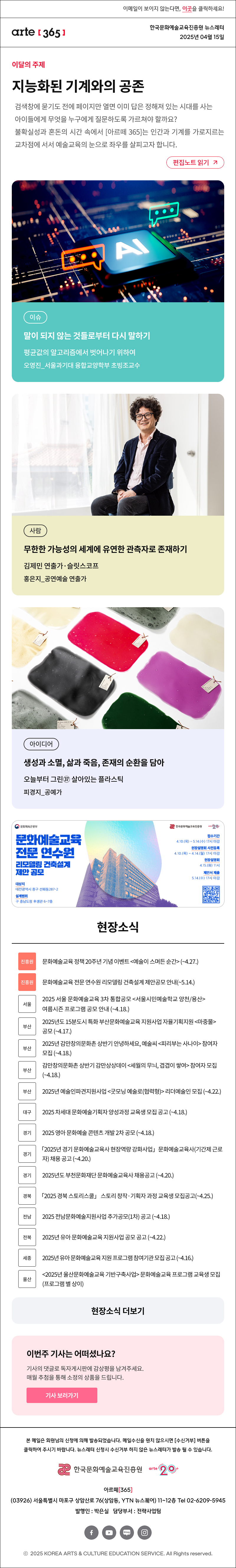 이메일이 보이지 않는다면, 이곳을 클릭하세요!
arte365 한국문화예술교육진흥원 뉴스레터 2025년 4월 15일

이달의 주제
지능화된 기계와의 공존
검색창에 묻기도 전에 페이지만 열면 이미 답은 정해져 있는 시대를 사는 아이들에게 무엇을 누구에게 질문하도록 가르쳐야 할까요? 불확실성과 혼돈의 시간 속에서 [아르떼 365]는 인간과 기계를 가로지르는 교차점에 서서 예술교육의 눈으로 좌우를 살피고자 합니다.
편집노트 읽기

이슈 말이 되지 않는 것들로부터 다시 말하기 평균값의 알고리즘에서 벗어나기 위하여 오영진_서울과기대 융합교양학부 초빙조교수
사람 무한한 가능성의 세계에 유연한 관측자로 존재하기 김제민 연출가·슬릿스코프 홍은지_공연예술 연출가
아이디어 생성과 소멸, 삶과 죽음, 존재의 순환을 담아 오늘부터 그린㊲ 살아있는 플라스틱 피경지_공예가

문화체옥관광부
문화예술교육
전문 연수원
리모델링 건축설계
제안 공모
대상지
대전광역시 중구 선화동287-2
설계범위
구 충남도청 후생관 6~7층
한국문화에술교육진흥원
arte20+
접수기간
4.10.(목) ~ 5.14.(수) 17시 마감
현장설명회 사전등록
4.10.(목) ~ 4.14.(월) 17시 마감
현장설명회
4.15.(화) 11시
제안서 제출
5.14.(수) 17시 마감

현장소식
진흥원 문화예술교육 정책 20주년 기념 이벤트 예술이 스며든 순간 ~4.27
진흥원 문화예술교육 전문 연수원 리모델링 건축설계 제안공모 안내 ~5.14
서울 2025 서울 문화예술교육 3차 통합공모 서울시민예술학교 양천/용산 여름시즌 프로그램 공모 안내 ~4.18.
부산 2025년도 15분도시 특화 부산문화예술교육 지원사업 자율기획지원 마중물 공모 ~4.17.
부산 2025년 감만창의문화촌 상반기 안녕하세요, 예술씨 피리부는 사나이 참여자 모집 ~4.18.
부산 감만창의문화촌 상반기 감만상상데이 세월의 무늬, 겹겹이 쌓여 참여자 모집 ~4.18.
부산 2025년 예술인파견지원사업 굿모닝 예술로 협력형 리더예술인 모집 ~4.22.
대구 2025 차세대 문화예술기획자 양성과정 교육생 모집 공고 ~4.18.
경기 2025 영아 문화예술 콘텐츠 개발 2차 공모 ~4.18.
경기 「2025년 경기 문화예술교육사 현장역량 강화사업」 문화예술교육사 기간제 근로자 채용 공고 ~4.20.
경기 2025년도 부천문화재단 문화예술교육사 채용공고 ~4.20.
경북 「2025 경북 스토리스쿨」 스토리 창작·기획자 과정 교육생 모집공고 ~4.25.
전남 2025 전남문화예술지원사업 추가공모 1차 공고 ~4.18.
전북 2025년 유아 문화예술교육 지원사업 공모 공고 ~4.22.
세종 2025년 유아 문화예술교육 지원 프로그램 참여기관 모집 공고 ~4.16.
울산 2025년 울산문화예술교육 기반구축사업 문화예술교육 프로그램 교육생 모집 프로그램 별 상이
현장소식 더보기기

이번 주 기사는 어떠셨나요?
기사의 댓글로 독자게시판에 감상평을 남겨주세요.
매월 추첨을 통해 소정의 상품을 드립니다.
기사 보러가기

arte365 본 메일은 회원님의 신청에 의해 발송되었습니다. 메일 수신을 원치 않으시면 수신거부 버튼을 클릭하여 주시기 바랍니다. 뉴스레터 신청시 수신거부 하지 않은 뉴스레터가 발송될 수 있습니다.
한국문화예술교육진흥원 arte20+
아르떼365
03926 서울특별시 마포구 상암산로 76 상암동, YTN 뉴스퀘어 11~12층 Tel 02-6209-5945
발행인: 박은실 담당부서: 전략사업팀 
페이스북 바로가기 유튜브 바로가기 블로그 바로가기 인스타 바로가기
ⓒ2025 KOREA ARTS & CULTURE EDUCATION SERVICE. All Right reserved