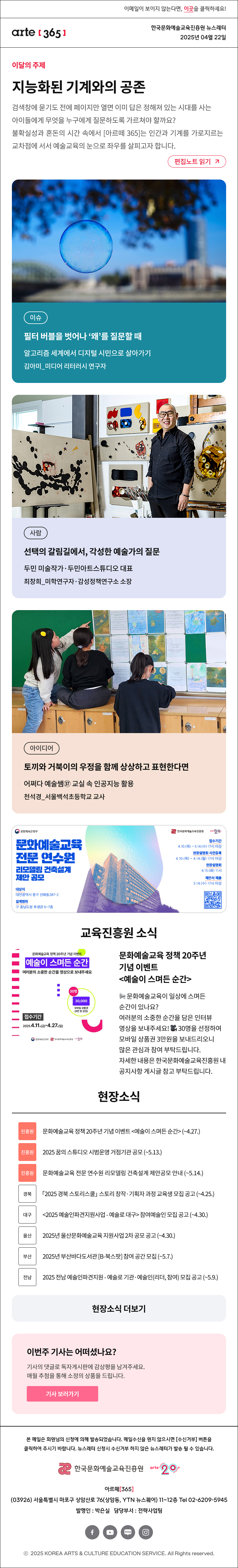 이메일이 보이지 않는다면, 이곳을 클릭하세요!
arte365 한국문화예술교육진흥원 뉴스레터 2025년 4월 22일

이달의 주제
지능화된 기계와의 공존
검색창에 묻기도 전에 페이지만 열면 이미 답은 정해져 있는 시대를 사는 아이들에게 무엇을 누구에게 질문하도록 가르쳐야 할까요? 불확실성과 혼돈의 시간 속에서 [아르떼 365]는 인간과 기계를 가로지르는 교차점에 서서 예술교육의 눈으로 좌우를 살피고자 합니다.
편집노트 읽기

이슈 필터 버블을 벗어나 ‘왜’를 질문할 때 알고리즘 세계에서 디지털 시민으로 살아가기 김아미_미디어 리터러시 연구자
사람 선택의 갈림길에서, 각성한 예술가의 질문 두민 미술작가·두민아트스튜디오 대표 최창희_미학연구자·감성정책연구소 소장
아이디어 토끼와 거북이의 우정을 함께 상상하고 표현한다면 어쩌다 예술쌤㊲ 교실 속 인공지능 활용 천석경_서울백석초등학교 교사

문화체옥관광부
문화예술교육
전문 연수원
리모델링 건축설계
제안 공모
대상지
대전광역시 중구 선화동287-2
설계범위
구 충남도청 후생관 6~7층
한국문화에술교육진흥원
arte20+
접수기간
4.10.(목) ~ 5.14.(수) 17시 마감
현장설명회 사전등록
4.10.(목) ~ 4.14.(월) 17시 마감
현장설명회
4.15.(화) 11시
제안서 제출
5.14.(수) 17시 마감

문화예술교육 정책 20주년 기념 이벤트
예술이 스며든 순간
여러분의 소중한 순간을 영상으로 보내주세요
30명 30,000 모바일 상품권 (3만 원 상당)
접수기간 2025.4.11.(금)-4.27.(일)
문화체육관광부 한국문화예술교육진흥원 arte20+
문화예술교육 정책 20주년 기념 이벤트 
예술이 스며든 순간

? 문화예술교육이 일상에 스며든 순간이 있나요?
여러분의 소중한 순간을 담은 인터뷰 영상을 보내주세요! ? 
30명을 선정하여 모바일 상품권 3만 원을 보내드리오니 많은 관심과 참여 부탁드립니다. 자세한 내용은 한국문화예술교육진흥원 내 공지사항 게시글 참고 부탁드립니다.

현장소식
진흥원 문화예술교육 정책 20주년 기념 이벤트 예술이 스며든 순간 ~4.27
진흥원 2025 꿈의 스튜디오 시범운영 거점기관 공모 ~5.13.
진흥원 문화예술교육 전문 연수원 리모델링 건축설계 제안공모 안내 ~5.14
경북 「2025 경북 스토리스쿨」 스토리 창작·기획자 과정 교육생 모집 공고 ~4.25.
대구 2025 예술인파견지원사업 - 예술로 대구 참여예술인 모집 공고 ~4.30.
울산 2025년 울산문화예술교육 지원사업 2차 공모 공고 ~4.30.
부산 2025년 부산바다도서관 B-북스팟 참여 공간 모집 ~5.7.
전남 2025 전남 예술인파견지원 - 예술로 기관·예술인 리더, 참여 모집 공고 ~5.9.
현장소식 더보기기

이번 주 기사는 어떠셨나요?
기사의 댓글로 독자게시판에 감상평을 남겨주세요.
매월 추첨을 통해 소정의 상품을 드립니다.
기사 보러가기

arte365 본 메일은 회원님의 신청에 의해 발송되었습니다. 메일 수신을 원치 않으시면 수신거부 버튼을 클릭하여 주시기 바랍니다. 뉴스레터 신청시 수신거부 하지 않은 뉴스레터가 발송될 수 있습니다.
한국문화예술교육진흥원 arte20+
아르떼365
03926 서울특별시 마포구 상암산로 76 상암동, YTN 뉴스퀘어 11~12층 Tel 02-6209-5945
발행인: 박은실 담당부서: 전략사업팀 
페이스북 바로가기 유튜브 바로가기 블로그 바로가기 인스타 바로가기
ⓒ2025 KOREA ARTS & CULTURE EDUCATION SERVICE. All Right reserved