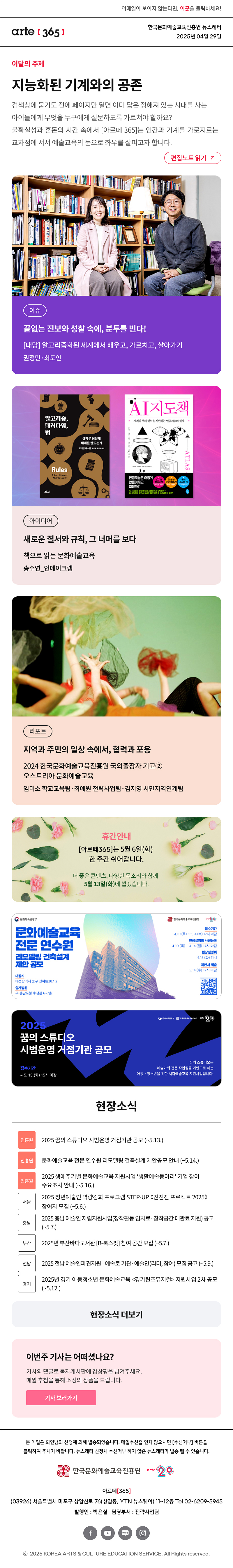 이메일이 보이지 않는다면, 이곳을 클릭하세요!
arte365 한국문화예술교육진흥원 뉴스레터 2025년 4월 29일

이달의 주제
지능화된 기계와의 공존
검색창에 묻기도 전에 페이지만 열면 이미 답은 정해져 있는 시대를 사는 아이들에게 무엇을 누구에게 질문하도록 가르쳐야 할까요? 불확실성과 혼돈의 시간 속에서 [아르떼 365]는 인간과 기계를 가로지르는 교차점에 서서 예술교육의 눈으로 좌우를 살피고자 합니다.
편집노트 읽기

이슈 끝없는 진보와 성찰 속에, 분투를 빈다! [대담] 알고리즘화된 세계에서 배우고, 가르치고, 살아가기 권정민‧최도인
아이디어 새로운 질서와 규칙, 그 너머를 보다 책으로 읽는 문화예술교육 송수연_언메이크랩
리포트 지역과 주민의 일상 속에서, 협력과 포용 2024 한국문화예술교육진흥원 국외출장자 기고② 오스트리아 문화예술교육 임미소·최예원·김지영

휴간안내
[아르떼365]는 5월 6일(화) 한 주간 쉬어갑니다.
더 좋은 콘텐츠, 다양한 목소리와 함께 
5월 13일(화)에 뵙겠습니다.

문화체옥관광부
문화예술교육
전문 연수원
리모델링 건축설계
제안 공모
대상지
대전광역시 중구 선화동287-2
설계범위
구 충남도청 후생관 6~7층
한국문화에술교육진흥원
arte20+
접수기간
4.10.(목) ~ 5.14.(수) 17시 마감
현장설명회 사전등록
4.10.(목) ~ 4.14.(월) 17시 마감
현장설명회
4.15.(화) 11시
제안서 제출
5.14.(수) 17시 마감

문화체육관광부 한국문화예술교육진흥원 arte 20+
2025 꿈의 스튜디오 시범운영 거점기관 공모
접수기간
~ 5. 13.(화) 15시 마감
꿈의 스튜디오는
예술가의 전문 작업실을 기반으로 하는
아동 · 청소년을 위한 시각예술교육 지원사업입니다.

현장소식
진흥원 2025 꿈의 스튜디오 시범운영 거점기관 공모 ~5.13.
진흥원 문화예술교육 전문 연수원 리모델링 건축설계 제안공모 안내 ~5.14
진흥원 2025 생애주기별 문화예술교육 지원사업 ‘생활예술동아리’ 기업 참여 수요조사 안내 ~5.16
서울 2025 청년예술인 역량강화 프로그램 STEP-UP 《진진진 프로젝트 2025》 참여자 모집 ~5.6.
충남 2025 충남 예술인 자립지원사업 창작활동 임차료·창작공간 대관료 지원 공고 ~5.7.
부산 2025년 부산바다도서관 B-북스팟 참여 공간 모집 ~5.7.
전남 2025 전남 예술인파견지원 - 예술로 기관·예술인 리더, 참여 모집 공고 ~5.9.
경기 2025년 경기 아동청소년 문화예술교육 경기틴즈뮤지컬 지원사업 2차 공모 ~5.12.
현장소식 더보기기

이번 주 기사는 어떠셨나요?
기사의 댓글로 독자게시판에 감상평을 남겨주세요.
매월 추첨을 통해 소정의 상품을 드립니다.
기사 보러가기

arte365 본 메일은 회원님의 신청에 의해 발송되었습니다. 메일 수신을 원치 않으시면 수신거부 버튼을 클릭하여 주시기 바랍니다. 뉴스레터 신청시 수신거부 하지 않은 뉴스레터가 발송될 수 있습니다.
한국문화예술교육진흥원 arte20+
아르떼365
03926 서울특별시 마포구 상암산로 76 상암동, YTN 뉴스퀘어 11~12층 Tel 02-6209-5945
발행인: 박은실 담당부서: 전략사업팀 
페이스북 바로가기 유튜브 바로가기 블로그 바로가기 인스타 바로가기
ⓒ2025 KOREA ARTS & CULTURE EDUCATION SERVICE. All Right reserved