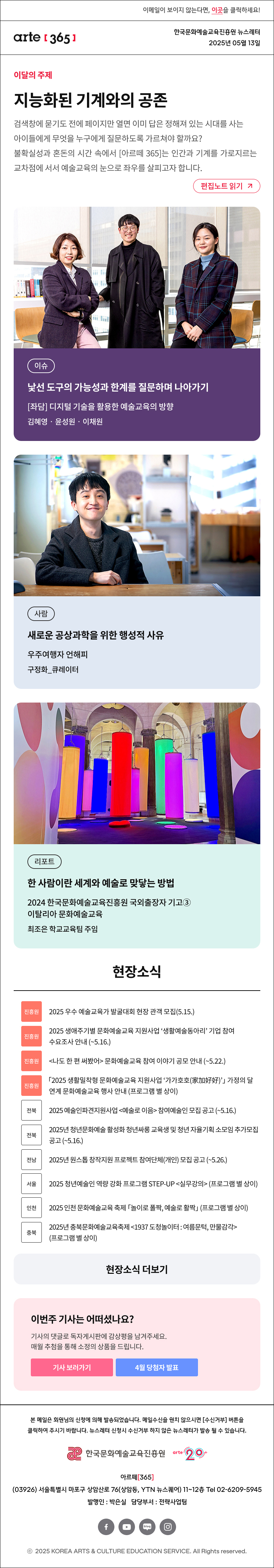 이메일이 보이지 않는다면, 이곳을 클릭하세요!
arte365 한국문화예술교육진흥원 뉴스레터 2025년 5월 13일

이달의 주제
지능화된 기계와의 공존
검색창에 묻기도 전에 페이지만 열면 이미 답은 정해져 있는 시대를 사는 아이들에게 무엇을 누구에게 질문하도록 가르쳐야 할까요? 불확실성과 혼돈의 시간 속에서 [아르떼 365]는 인간과 기계를 가로지르는 교차점에 서서 예술교육의 눈으로 좌우를 살피고자 합니다.
편집노트 읽기

이슈 낯선 도구의 가능성과 한계를 질문하며 나아가기 [좌담] 디지털 기술을 활용한 예술교육의 방향 김혜영‧윤성원‧이채원
사람 새로운 공상과학을 위한 행성적 사유 우주여행자 언해피 구정화_큐레이터
리포트 한 사람이란 세계와 예술로 맞닿는 방법 2024 한국문화예술교육진흥원 국외출장자 기고③ 이탈리아 문화예술교육 최조은 학교교육팀 주임

현장소식
진흥원 2025 우수 예술교육가 발굴대회 현장 관객 모집 5.15.
진흥원 2025 생애주기별 문화예술교육 지원사업 ‘생활예술동아리’ 기업 참여 수요조사 안내 ~5.16.
진흥원 나도 한 편 써봤어 문화예술교육 참여 이야기 공모 안내 ~5.22.
진흥원 2025 생활밀착형 문화예술교육 지원사업 ‘가가호호 家加好好’ 가정의 달 연계 문화예술교육 행사 안내 프로그램 별 상이
전북 2025 예술인파견지원사업 예술로 이음 참여예술인 모집 공고 ~5.16.
전북 2025년 청년문화예술 활성화 청년싸롱 교육생 및 청년 자율기획 소모임 추가모집 공고 ~5.16.
전남 2025년 원스톱 창작지원 프로젝트 참여단체 개인 모집 공고 ~5.26.
서울 2025 청년예술인 역량 강화 프로그램 STEP-UP 실무강의 프로그램 별 상이
인천 2025 인천 문화예술교육 축제 놀이로 폴짝, 예술로 활짝 프로그램 별 상이
충북 2025년 충북문화예술교육축제 1937 도청놀이터 : 여름문턱, 만물감각 프로그램 별 상이
현장소식 더보기기

이번 주 기사는 어떠셨나요?
기사의 댓글로 독자게시판에 감상평을 남겨주세요.
매월 추첨을 통해 소정의 상품을 드립니다.
기사 보러가기
4월 당첨자 발표

arte365 본 메일은 회원님의 신청에 의해 발송되었습니다. 메일 수신을 원치 않으시면 수신거부 버튼을 클릭하여 주시기 바랍니다. 뉴스레터 신청시 수신거부 하지 않은 뉴스레터가 발송될 수 있습니다.
한국문화예술교육진흥원 arte20+
아르떼365
03926 서울특별시 마포구 상암산로 76 상암동, YTN 뉴스퀘어 11~12층 Tel 02-6209-5945
발행인: 박은실 담당부서: 전략사업팀 
페이스북 바로가기 유튜브 바로가기 블로그 바로가기 인스타 바로가기
ⓒ2025 KOREA ARTS & CULTURE EDUCATION SERVICE. All Right reserved