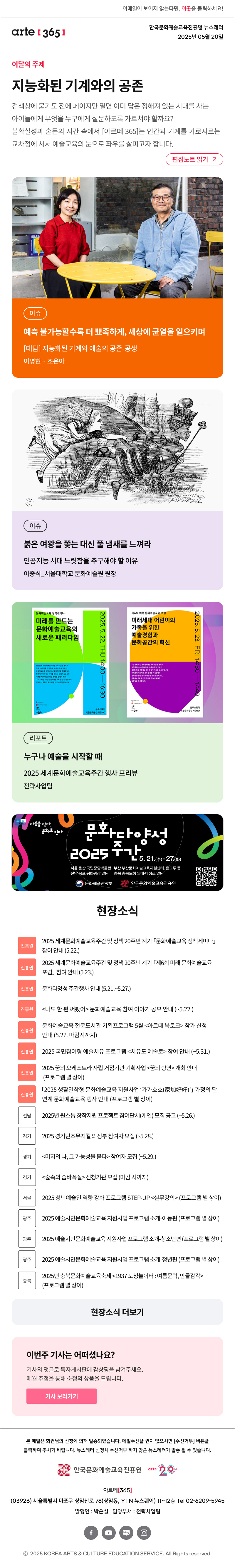 이메일이 보이지 않는다면, 이곳을 클릭하세요!
arte365 한국문화예술교육진흥원 뉴스레터 2025년 5월 20일

이달의 주제
지능화된 기계와의 공존
검색창에 묻기도 전에 페이지만 열면 이미 답은 정해져 있는 시대를 사는 아이들에게 무엇을 누구에게 질문하도록 가르쳐야 할까요? 불확실성과 혼돈의 시간 속에서 [아르떼 365]는 인간과 기계를 가로지르는 교차점에 서서 예술교육의 눈으로 좌우를 살피고자 합니다.
편집노트 읽기

이슈 예측 불가능할수록 더 뾰족하게, 세상에 균열을 일으키며 대담 지능화된 기계와 예술의 공존-공생 이명현‧조은아
이슈 붉은 여왕을 쫓는 대신 풀 냄새를 느껴라 인공지능 시대 느릿함을 추구해야 할 이유 이중식_서울대학교 문화예술원 원장
리포트 누구나 예술을 시작할 때 2025 세계문화예술교육주간 행사 프리뷰 전략사업팀

unesco 다름을 담다 문호로 이다
문화다양성 2025 주간 5.21.수-27화
서울 용산 국립중앙박물관 부산 부산문화예술교육지원센터, 온그루 등
전남 목포 평화광장 일원 충북 충북도청 일대·대성로 일원
문화체육관광부 한국문화예술교육진흥원


현장소식
진흥원 2025 세계문화예술교육주간 및 정책 20주년 계기 「문화예술교육 정책세미나」 참여 안내 5.22.
진흥원 2025 세계문화예술교육주간 및 정책 20주년 계기 「제6회 미래 문화예술교육 포럼」 참여 안내 5.23.
진흥원 문화다양성 주간행사 안내 5.21.~5.27.
진흥원 나도 한 편 써봤어 문화예술교육 참여 이야기 공모 안내 ~5.22.
진흥원 문화예술교육 전문도서관 기획프로그램 5월 아르떼 북토크 참가 신청 안내 5.27. 마감시까지 
진흥원 2025 국민참여형 예술치유 프로그램 치유도 예술로 참여 안내 ~5.31.
진흥원 2025 꿈의 오케스트라 자립 거점기관 기획사업 꿈의 향연 개최 안내 프로그램 별 상이
진흥원 「2025 생활밀착형 문화예술교육 지원사업 ‘가가호호 家加好好’」 가정의 달 연계 문화예술교육 행사 안내 프로그램 별 상이
전남 2025년 원스톱 창작지원 프로젝트 참여단체 개인 모집 공고 ~5.26.
경기 2025 경기틴즈뮤지컬 의정부 참여자 모집 ~5.28.
경기 미지의 나, 그 가능성을 묻다 참여자 모집 ~5.29.
경기 숲속의 숨바꼭질 신청기관 모집 마감 시까지
서울 2025 청년예술인 역량 강화 프로그램 STEP-UP 실무강의 프로그램 별 상이
광주 2025 예술시민문화예술교육 지원사업 프로그램 소개-아동편 프로그램 별 상이
광주 2025 예술시민문화예술교육 지원사업 프로그램 소개-청소년편 프로그램 별 상이
광주 2025 예술시민문화예술교육 지원사업 프로그램 소개-청년편 프로그램 별 상이
충북 2025년 충북문화예술교육축제 1937 도청놀이터 : 여름문턱, 만물감각 프로그램 별 상이
현장소식 더보기기

이번 주 기사는 어떠셨나요?
기사의 댓글로 독자게시판에 감상평을 남겨주세요.
매월 추첨을 통해 소정의 상품을 드립니다.
기사 보러가기

arte365 본 메일은 회원님의 신청에 의해 발송되었습니다. 메일 수신을 원치 않으시면 수신거부 버튼을 클릭하여 주시기 바랍니다. 뉴스레터 신청시 수신거부 하지 않은 뉴스레터가 발송될 수 있습니다.
한국문화예술교육진흥원 arte20+
아르떼365
03926 서울특별시 마포구 상암산로 76 상암동, YTN 뉴스퀘어 11~12층 Tel 02-6209-5945
발행인: 박은실 담당부서: 전략사업팀 
페이스북 바로가기 유튜브 바로가기 블로그 바로가기 인스타 바로가기
ⓒ2025 KOREA ARTS & CULTURE EDUCATION SERVICE. All Right reserved