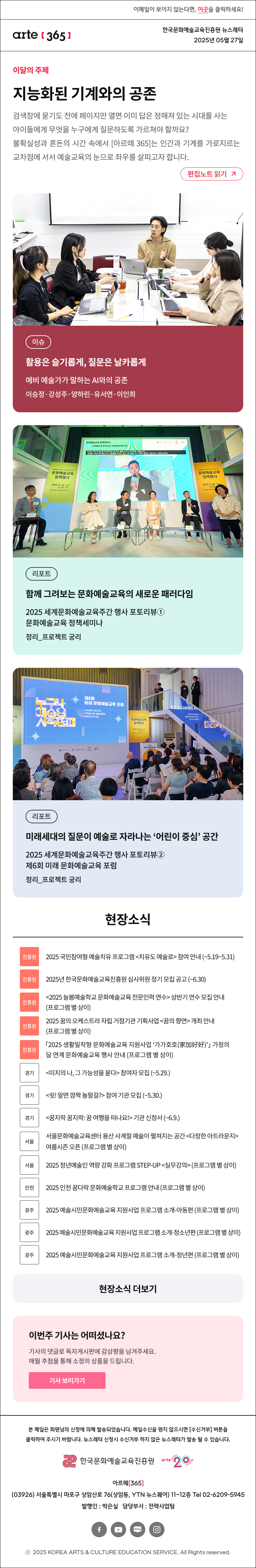 이메일이 보이지 않는다면, 이곳을 클릭하세요!
arte365 한국문화예술교육진흥원 뉴스레터 2025년 5월 27일

이달의 주제
지능화된 기계와의 공존
검색창에 묻기도 전에 페이지만 열면 이미 답은 정해져 있는 시대를 사는 아이들에게 무엇을 누구에게 질문하도록 가르쳐야 할까요? 불확실성과 혼돈의 시간 속에서 [아르떼 365]는 인간과 기계를 가로지르는 교차점에 서서 예술교육의 눈으로 좌우를 살피고자 합니다.
편집노트 읽기

이슈 활용은 슬기롭게, 질문은 날카롭게 예비 예술가가 말하는 AI와의 공존 이승정·강성주·양하린·유서연·이인희 
리포트 함께 그려보는 문화예술교육의 새로운 패러다임 2025 세계문화예술교육주간 행사 포토리뷰① 문화예술교육 정책세미나 정리_프로젝트 궁리
리포트 미래세대의 질문이 예술로 자라나는 ‘어린이 중심’ 공간 2025 세계문화예술교육주간 행사 포토리뷰② 제6회 미래 문화예술교육 포럼 정리_프로젝트 궁리

unesco 다름을 담다 문호로 이다
문화다양성 2025 주간 5.21.수-27화
서울 용산 국립중앙박물관 부산 부산문화예술교육지원센터, 온그루 등
전남 목포 평화광장 일원 충북 충북도청 일대·대성로 일원
문화체육관광부 한국문화예술교육진흥원


현장소식
진흥원 2025 국민참여형 예술치유 프로그램 <치유도 예술로> 참여 안내 5.19~5.31
진흥원 2025년 한국문화예술교육진흥원 심사위원 정기 모집 공고 ~6.30
진흥원 <2025 늘봄예술학교 문화예술교육 전문인력 연수> 상반기 연수 모집 안내 프로그램 별 상이
진흥원 2025 꿈의 오케스트라 자립 거점기관 기획사업 <꿈의 향연> 개최 안내 프로그램 별 상이
진흥원 「2025 생활밀착형 문화예술교육 지원사업 ‘가가호호 家加好好’」 가정의 달 연계 문화예술교육 행사 안내 프로그램 별 상이
경기 <미지의 나, 그 가능성을 묻다> 참여자 모집 ~5.29.
경기 <쉿! 알면 깜짝 놀랄걸?> 참여 기관 모집 ~5.30.
경기 <꿈지락 꿈지락: 꿈 여행을 떠나요!> 기관 신청서 ~6.9.
서울 서울문화예술교육센터 용산 사계절 예술이 펼쳐지는 공간 <다정한 아트라운지> 여름시즌 오픈 프로그램 별 상이
서울 2025 청년예술인 역량 강화 프로그램 STEP-UP <실무강의> 프로그램 별 상이
인천 2025 인천 꿈다락 문화예술학교 프로그램 안내 프로그램 별 상이
광주 2025 예술시민문화예술교육 지원사업 프로그램 소개-아동편 프로그램 별 상이
광주 2025 예술시민문화예술교육 지원사업 프로그램 소개-청소년편 프로그램 별 상이
광주 2025 예술시민문화예술교육 지원사업 프로그램 소개-청년편 프로그램 별 상이
현장소식 더보기기

이번 주 기사는 어떠셨나요?
기사의 댓글로 독자게시판에 감상평을 남겨주세요.
매월 추첨을 통해 소정의 상품을 드립니다.
기사 보러가기

arte365 본 메일은 회원님의 신청에 의해 발송되었습니다. 메일 수신을 원치 않으시면 수신거부 버튼을 클릭하여 주시기 바랍니다. 뉴스레터 신청시 수신거부 하지 않은 뉴스레터가 발송될 수 있습니다.
한국문화예술교육진흥원 arte20+
아르떼365
03926 서울특별시 마포구 상암산로 76 상암동, YTN 뉴스퀘어 11~12층 Tel 02-6209-5945
발행인: 박은실 담당부서: 전략사업팀 
페이스북 바로가기 유튜브 바로가기 블로그 바로가기 인스타 바로가기
ⓒ2025 KOREA ARTS & CULTURE EDUCATION SERVICE. All Right reserved