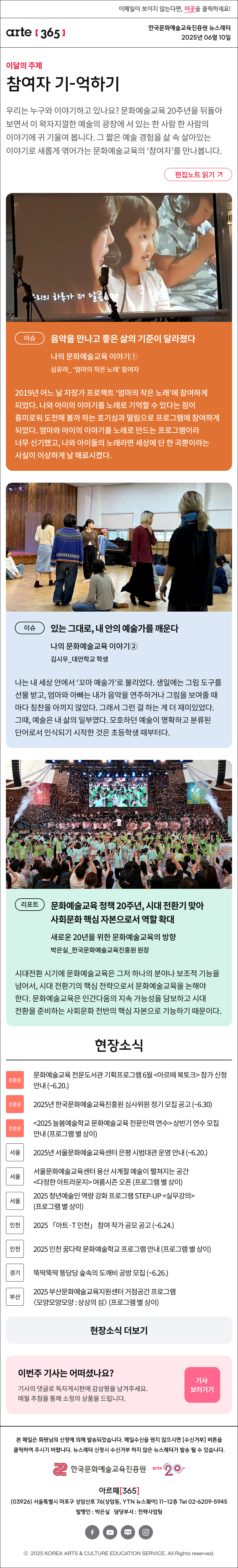 이메일이 보이지 않는다면, 이곳을 클릭하세요!
arte365 한국문화예술교육진흥원 뉴스레터 2025년 6월 10일

이달의 주제
참여자 기-억하기
우리는 누구와 이야기하고 있나요? 문화예술교육 20주년을 뒤돌아보면서 이 왁자지껄한 예술의 광장에 서 있는 한 사람 한 사람의 이야기에 귀 기울여 봅니다. 그 짧은 예술 경험을 삶 속 살아있는 이야기로 새롭게 엮어가는 문화예술교육의 ‘참여자’를 만나봅니다.
편집노트 읽기

이슈
음악을 만나고 좋은 삶의 기준이 달라졌다
나의 문화예술교육 이야기① 
심유라_ ‘엄마의 작은 노래’ 참여자
2019년 어느 날 자장가 프로젝트 ‘엄마의 작은 노래’에 참여하게 되었다. 나와 아이의 이야기를 노래로 기억할 수 있다는 점이 흥미로워 도전해 볼까 하는 호기심과 떨림으로 프로그램에 참여하게 되었다. 엄마와 아이의 이야기를 노래로 만드는 프로그램이라 너무 신기했고, 나와 아이들의 노래라면 세상에 단 한 곡뿐이라는 사실이 이상하게 날 매료시켰다.
이슈
있는 그대로, 내 안의 예술가를 깨운다
나의 문화예술교육 이야기②
김시우_대안학교 학생
나는 내 세상 안에서 ‘꼬마 예술가’로 불리었다. 생일에는 그림 도구를 선물 받고, 엄마와 아빠는 내가 음악을 연주하거나 그림을 보여줄 때마다 칭찬을 아끼지 않았다. 그래서 그런 걸 하는 게 더 재미있었다. 그때, 예술은 내 삶의 일부였다. 모호하던 예술이 명확하고 분류된 단어로서 인식되기 시작한 것은 초등학생 때부터다.
리포트
문화예술교육 정책 20주년, 시대 전환기 맞아 사회문화 핵심 자본으로서 역할 확대
새로운 20년을 위한 문화예술교육의 방향
박은실_한국문화예술교육진흥원 원장
시대전환 시기에 문화예술교육은 그저 하나의 분야나 보조적 기능을 넘어서, 시대 전환기의 핵심 전략으로서 문화예술교육을 논해야 한다. 문화예술교육은 인간다움의 지속 가능성을 담보하고 시대 전환을 준비하는 사회문화 전반의 핵심 자본으로 기능하기 때문이다.

현장소식
진흥원 문화예술교육 전문도서관 기획프로그램 6월 아르떼 북토크 참가 신청 안내 ~6.20.
진흥원 2025년 한국문화예술교육진흥원 심사위원 정기 모집 공고 ~6.30
진흥원 2025 늘봄예술학교 문화예술교육 전문인력 연수 상반기 연수 모집 안내 프로그램 별 상이
서울 2025년 서울문화예술교육센터 은평 시범대관 운영 안내 ~6.20.
서울 서울문화예술교육센터 용산 사계절 예술이 펼쳐지는 공간 다정한 아트라운지 여름시즌 오픈 프로그램 별 상이
서울 2025 청년예술인 역량 강화 프로그램 STEP-UP 실무강의 프로그램 별 상이
인천 2025 「아트·T 인천」 참여 작가 공모 공고 ~6.24.
인천 2025 인천 꿈다락 문화예술학교 프로그램 안내 프로그램 별 상이
경기 뚝딱뚝딱 뚱당당 숲속의 도깨비 공방 모집 ~6.26.
부산 2025 부산문화예술교육지원센터 거점공간 프로그램 〈모양모양모양 : 상상의 섬〉 프로그램 별 상이
현장소식 더보기기

이번 주 기사는 어떠셨나요?
기사의 댓글로 독자게시판에 감상평을 남겨주세요.
매월 추첨을 통해 소정의 상품을 드립니다.
기사 보러가기

arte365 본 메일은 회원님의 신청에 의해 발송되었습니다. 메일 수신을 원치 않으시면 수신거부 버튼을 클릭하여 주시기 바랍니다. 뉴스레터 신청시 수신거부 하지 않은 뉴스레터가 발송될 수 있습니다.
한국문화예술교육진흥원 arte20+
아르떼365
03926 서울특별시 마포구 상암산로 76 상암동, YTN 뉴스퀘어 11~12층 Tel 02-6209-5945
발행인: 박은실 담당부서: 전략사업팀 
페이스북 바로가기 유튜브 바로가기 블로그 바로가기 인스타 바로가기
ⓒ2025 KOREA ARTS & CULTURE EDUCATION SERVICE. All Right reserved