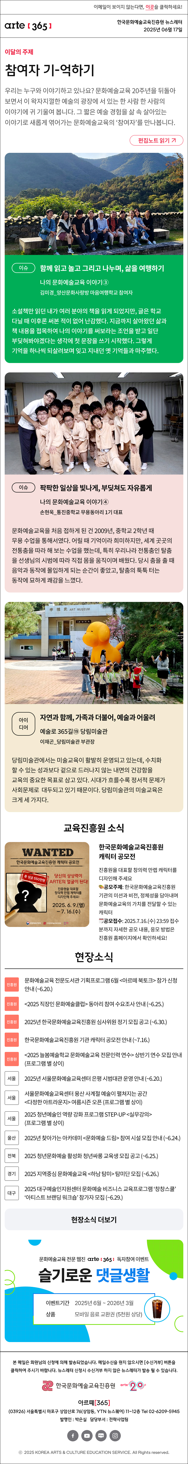 이메일이 보이지 않는다면, 이곳을 클릭하세요!
arte365 한국문화예술교육진흥원 뉴스레터 2025년 6월 17일

이달의 주제
참여자 기-억하기
우리는 누구와 이야기하고 있나요? 문화예술교육 20주년을 뒤돌아보면서 이 왁자지껄한 예술의 광장에 서 있는 한 사람 한 사람의 이야기에 귀 기울여 봅니다. 그 짧은 예술 경험을 삶 속 살아있는 이야기로 새롭게 엮어가는 문화예술교육의 ‘참여자’를 만나봅니다.
편집노트 읽기

이슈
함께 읽고 놀고 그리고 나누며, 삶을 여행하기
나의 문화예술교육 이야기③
김미경_양산문화사랑방 마음여행학교 참여자
소설책만 읽던 내가 여러 분야의 책을 읽게 되었지만, 글은 학교 다닐 때 이후론 써본 적이 없어 난감했다. 지금까지 살아왔던 삶과 책 내용을 접목하여 나의 이야기를 써보라는 조언을 받고 일단 부딪혀봐야겠다는 생각에 첫 문장을 쓰기 시작했다. 그렇게 기억을 하나씩 되살려보며 잊고 지내던 옛 기억들과 마주했다.
이슈
팍팍한 일상을 빛나게, 부딪쳐도 자유롭게
나의 문화예술교육 이야기④
손현욱_통진중학교 무용동아리 1기 대표
문화예술교육을 처음 접하게 된 건 2009년, 중학교 2학년 때 무용 수업을 통해서였다. 어릴 때 기억이라 희미하지만, 세계 곳곳의 전통춤을 따라 해 보는 수업을 했는데, 특히 우리나라 전통춤인 탈춤을 선생님의 시범에 따라 직접 몸을 움직이며 배웠다. 당시 춤을 출 때 음악과 동작에 몰입하게 되는 순간이 좋았고, 탈춤의 툭툭 터는 동작에 묘하게 쾌감을 느꼈다.
아이디어
자연과 함께, 가족과 더불어, 예술과 어울려
예술로 365길⑲ 당림미술관
이재곤_당림미술관 부관장
당림미술관에서는 미술교육이 활발히 운영되고 있는데, 수치화할 수 있는 성과보다 겉으로 드러나지 않는 내면의 건강함을 교육의 중요한 목표로 삼고 있다. 시대가 흐를수록 정서적 문제가 사회문제로 대두되고 있기 때문이다. 당림미술관의 미술교육은 크게 세 가지다.


뉴스레터 구독 이벤트 배너

WANTED
한국문화예술교육진흥원 캐릭터 공모전
총 상금 550만원
당신의 상상력이 ARTE의 얼굴이 된다!
진흥원을 대표할 창의력 만렙 캐릭터를 디자인해 주세요!
2025. 6. 9.(열)-7.16.(수)
문화체육관광부 한국문화예술교육진흥원 20+
한국문화예술교육진흥원 캐릭터 공모전
진흥원을 대표할 창의력 만렙 캐릭터를 디자인해 주세요
공모주제
한국문화예술교육진흥원 기관의 미션과 비전, 정체성을 담아내며 문화예술교육의 가치를 전달할 수 있는 캐릭터
공모접수: 2025.6.10.(화)~7.16.(수) 23:59 접수분까지
제출내용
캐릭터 기본형(앞/옆/뒤)+응용 동작 3종이름, 성격, 배경이 담긴 스토리까지!
자세한 공모 내용, 응모 방법은 진흥원 홈페이지에서 확인하세요!



현장소식
진흥원 문화예술교육 전문도서관 기획프로그램 6월 아르떼 북토크 참가 신청 안내 ~6.20.
진흥원 2025 직장인 문화예술클럽 동아리 참여 수요조사 안내 ~6.25.
진흥원 2025년 한국문화예술교육진흥원 심사위원 정기 모집 공고 ~6.30
진흥원 한국문화예술교육진흥원 기관 캐릭터 공모전 안내 ~7.16.
진흥원 2025 늘봄예술학교 문화예술교육 전문인력 연수 상반기 연수 모집 안내 프로그램 별 상이
서울 2025년 서울문화예술교육센터 은평 시범대관 운영 안내 ~6.20.
서울 서울문화예술교육센터 용산 사계절 예술이 펼쳐지는 공간 다정한 아트라운지 여름시즌 오픈 프로그램 별 상이
서울 2025 청년예술인 역량 강화 프로그램 STEP-UP 실무강의 프로그램 별 상이
울산 2025년 찾아가는 아카데미 문화예술 드림 참여 시설 모집 안내 ~6.24.
전북 2025 청년문화예술 활성화 청년싸롱 교육생 모집 공고 ~6.25.
경기 2025 지역중심 문화예술교육 하남 탐미 탐미단 모집 ~6.26.
대구 2025 대구예술인지원센터 문화예술 비즈니스 교육프로그램 ‘창창스쿨’ ‘아티스트 브랜딩 워크숍’ 참가자 모집 ~6.29.
현장소식 더보기기


댓글 이벤트 리뉴얼 배너

arte365 본 메일은 회원님의 신청에 의해 발송되었습니다. 메일 수신을 원치 않으시면 수신거부 버튼을 클릭하여 주시기 바랍니다. 뉴스레터 신청시 수신거부 하지 않은 뉴스레터가 발송될 수 있습니다.
한국문화예술교육진흥원 arte20+
아르떼365
03926 서울특별시 마포구 상암산로 76 상암동, YTN 뉴스퀘어 11~12층 Tel 02-6209-5945
발행인: 박은실 담당부서: 전략사업팀 
페이스북 바로가기 유튜브 바로가기 블로그 바로가기 인스타 바로가기
ⓒ2025 KOREA ARTS & CULTURE EDUCATION SERVICE. All Right reserved