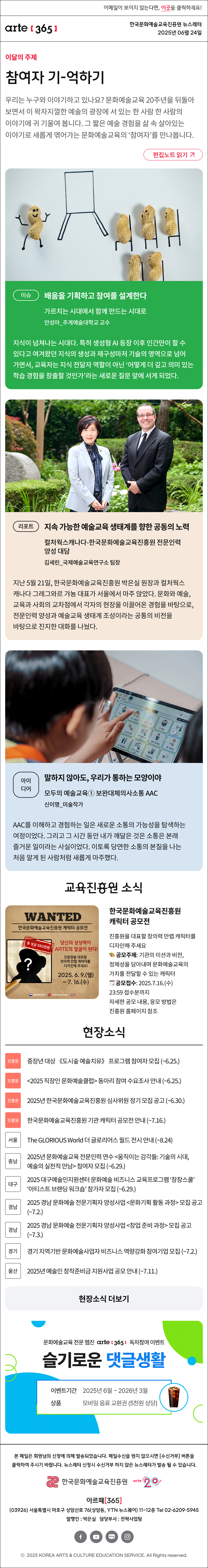이메일이 보이지 않는다면, 이곳을 클릭하세요!
arte365 한국문화예술교육진흥원 뉴스레터 2025년 6월 24일

이달의 주제
참여자 기-억하기
우리는 누구와 이야기하고 있나요? 문화예술교육 20주년을 뒤돌아보면서 이 왁자지껄한 예술의 광장에 서 있는 한 사람 한 사람의 이야기에 귀 기울여 봅니다. 그 짧은 예술 경험을 삶 속 살아있는 이야기로 새롭게 엮어가는 문화예술교육의 ‘참여자’를 만나봅니다.
편집노트 읽기

이슈   
배움을 기획하고 참여를 설계한다
가르치는 시대에서 함께 만드는 시대로
안성아_추계예술대학교 교수
지식이 넘쳐나는 시대다. 특히 생성형 AI 등장 이후 인간만이 할 수 있다고 여겨왔던 지식의 생성과 재구성마저 기술의 영역으로 넘어가면서, 교육자는 지식 전달자 역할이 아닌 ‘어떻게 더 깊고 의미 있는 학습 경험을 창출할 것인가’라는 새로운 질문 앞에 서게 되었다.
리포트    
지속 가능한 예술교육 생태계를 향한 공동의 노력
컬처웍스캐나다-한국문화예술교육진흥원 전문인력 양성 대담
김세린_국제예술교육연구소 팀장
지난 5월 21일, 한국문화예술교육진흥원 박은실 원장과 컬처웍스캐나다 그레그와르 갸뇽 대표가 서울에서 마주 앉았다. 문화와 예술, 교육과 사회의 교차점에서 각자의 현장을 이끌어온 경험을 바탕으로, 전문인력 양성과 예술교육 생태계 조성이라는 공통의 비전을 바탕으로 진지한 대화를 나눴다.
아이디어   
말하지 않아도, 우리가 통하는 모양이야 
모두의 예술교육① 보완대체의사소통 AAC
신이명_미술작가 
AAC를 이해하고 경험하는 일은 새로운 소통의 가능성을 탐색하는 여정이었다. 그리고 그 시간 동안 내가 깨달은 것은 소통은 본래 즐거운 일이라는 사실이었다. 이토록 당연한 소통의 본질을 나는 처음 알게 된 사람처럼 새롭게 마주했다.

뉴스레터 구독 이벤트 배너

WANTED
한국문화예술교육진흥원 캐릭터 공모전
총 상금 550만원
당신의 상상력이 ARTE의 얼굴이 된다!
진흥원을 대표할 창의력 만렙 캐릭터를 디자인해 주세요!
2025. 6. 9.(열)-7.16.(수)
문화체육관광부 한국문화예술교육진흥원 20+
한국문화예술교육진흥원 캐릭터 공모전
진흥원을 대표할 창의력 만렙 캐릭터를 디자인해 주세요.
? 공모주제: 기관의 미션과 비전, 정체성을 담아내며 문화예술교육의 가치를 전달할 수 있는 캐릭터
? 공모접수: 2025.7.16.(수) 23:59 접수분까지
자세한 공모 내용, 응모 방법은 진흥원 홈페이지 참조

현장소식
진흥원 중장년 대상 《도시숲 예술치유》 프로그램 참여자 모집 ~6.25
진흥원 2025 직장인 문화예술클럽 동아리 참여 수요조사 안내 ~6.25
진흥원 2025년 한국문화예술교육진흥원 심사위원 정기 모집 공고 ~6.30
진흥원 한국문화예술교육진흥원 기관 캐릭터 공모전 안내 ~7.16
서울 The GLORIOUS World 더 글로리어스 월드 전시 안내 ~8.24
충남 2025년 문화예술교육 전문인력 연수 움직이는 감각들: 기술의 시대, 예술의 실천적 만남 참여자 모집 ~6.29.
대구 2025 대구예술인지원센터 문화예술 비즈니스 교육프로그램 ‘창창스쿨’ ‘아티스트 브랜딩 워크숍’ 참가자 모집 ~6.29.
경남 2025 경남 문화예술 전문기획자 양성사업 문화기획 활동 과정 모집 공고 ~7.2.
경남 2025 경남 문화예술 전문기획자 양성사업 창업 준비 과정 모집 공고 ~7.3.
경기 경기 지역기반 문화예술사업자 비즈니스 역량강화 참여기업 모집 ~7.2.
세종 2025년 생애주기별 문화예술교육 지원사업 2차 공고 ~7.11.
울산 2025년 예술인 창작준비금 지원사업 공모 안내 ~7.11.
현장소식 더보기기

문화예술교육 전문 웹진 arte365 독자참여 이벤트
슬기로운 댓글생활
이벤트기간 2025년 6월 ~ 2026년 3월
상품 모바일 음료 교환권 (5천원 상당)

arte365 본 메일은 회원님의 신청에 의해 발송되었습니다. 메일 수신을 원치 않으시면 수신거부 버튼을 클릭하여 주시기 바랍니다. 뉴스레터 신청시 수신거부 하지 않은 뉴스레터가 발송될 수 있습니다.
한국문화예술교육진흥원 arte20+
아르떼365
03926 서울특별시 마포구 상암산로 76 상암동, YTN 뉴스퀘어 11~12층 Tel 02-6209-5945
발행인: 박은실 담당부서: 전략사업팀 
페이스북 바로가기 유튜브 바로가기 블로그 바로가기 인스타 바로가기
ⓒ2025 KOREA ARTS & CULTURE EDUCATION SERVICE. All Right reserved
