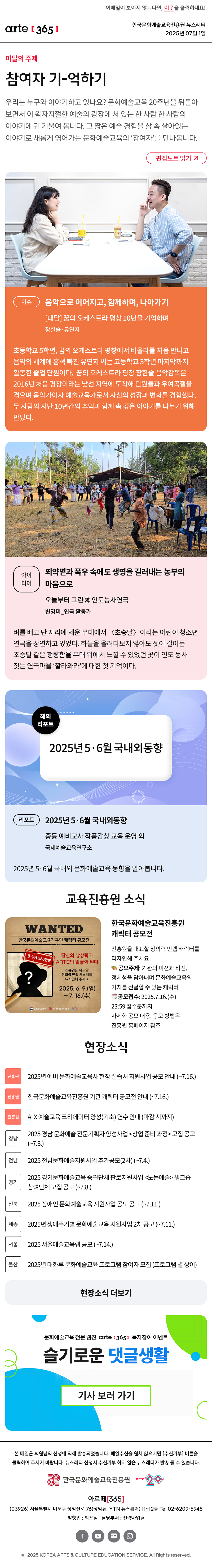 이메일이 보이지 않는다면, 이곳을 클릭하세요!
arte365 한국문화예술교육진흥원 뉴스레터 2025년 7월 1일

이달의 주제
참여자 기-억하기
우리는 누구와 이야기하고 있나요? 문화예술교육 20주년을 뒤돌아보면서 이 왁자지껄한 예술의 광장에 서 있는 한 사람 한 사람의 이야기에 귀 기울여 봅니다. 그 짧은 예술 경험을 삶 속 살아있는 이야기로 새롭게 엮어가는 문화예술교육의 ‘참여자’를 만나봅니다.
편집노트 읽기

이슈   
음악으로 이어지고, 함께하며, 나아가기
대담 꿈의 오케스트라 평창 10년을 기억하며
장한솔·유연지
초등학교 5학년, 꿈의 오케스트라 평창에서 비올라를 처음 만나고 음악의 세계에 흠뻑 빠진 유연지 씨는 고등학교 3학년 마지막까지 활동한 졸업 단원이다. 꿈의 오케스트라 평창 장한솔 음악감독은 2016년 처음 평창이라는 낯선 지역에 도착해 단원들과 우여곡절을 겪으며 음악가이자 예술교육가로서 자신의 성장과 변화를 경험했다. 두 사람의 지난 10년간의 추억과 함께 속 깊은 이야기를 나누기 위해 만났다. 
아이디어    
뙤약볕과 폭우 속에도 생명을 길러내는 농부의 마음으로
오늘부터 그린㊳ 인도농사연극
변영미_연극 활동가
벼를 베고 난 자리에 세운 무대에서 초승달이라는 어린이 청소년 연극을 상연하고 있었다. 하늘을 올려다보지 않아도 씻어 걸어둔 초승달 같은 청량함을 무대 위에서 느낄 수 있었던 곳이 인도 농사짓는 연극마을 ‘깔라와라’에 대한 첫 기억이다.
리포트   
2025년 5·6월 국내외동향
중등 예비교사 작품감상 교육 운영 외
국제예술교육연구소
2025년 5·6월 국내외 문화예술교육 동향을 알아봅니다.

WANTED
한국문화예술교육진흥원 캐릭터 공모전
총 상금 550만원
당신의 상상력이 ARTE의 얼굴이 된다!
진흥원을 대표할 창의력 만렙 캐릭터를 디자인해 주세요!
2025. 6. 9.(월)-7.16.(수)
문화체육관광부 한국문화예술교육진흥원 20+
한국문화예술교육진흥원 캐릭터 공모전
진흥원을 대표할 창의력 만렙 캐릭터를 디자인해 주세요
? 공모주제: 기관의 미션과 비전, 정체성을 담아내며 문화예술교육의 가치를 전달할 수 있는 캐릭터
? 공모접수: 2025.7.16.(수) 23:59 접수분까지
자세한 공모 내용, 응모 방법은 진흥원 홈페이지 참조



현장소식
진흥원 2025 도시숲 예술치유 - 영국 로열발레 전문가 초청 오픈 토크 안내 7.2.
진흥원 2025년 예비 문화예술교육사 현장 실습처 지원사업 공모 안내 ~7.16
진흥원 한국문화예술교육진흥원 기관 캐릭터 공모전 안내 ~7.16
진흥원 AI X 예술교육 크리에이터 양성기초 연수 안내 마감 시까지
경남 2025 경남 문화예술 전문기획자 양성사업 창업 준비 과정 모집 공고 ~7.3.
전남 2025 전남문화예술지원사업 추가공모2차 ~7.4.
경기 2025 경기문화예술교육 중견단체 판로지원사업 노는예술 워크숍 참여단체 모집 공고 ~7.8.
전북 2025 장애인 문화예술교육 지원사업 공모 공고 ~7.11
세종 2025년 생애주기별 문화예술교육 지원사업 2차 공고 ~7.11.
울산 2025년 태화루 문화예술교육 프로그램 참여자 모집 프로그램 별 상이
서울 2025 서울예술교육랩 공모 ~7.14.
현장소식 더보기

문화예술교육 전문 웹진 arte365 독자참여 이벤트
슬기로운 댓글생활
기사 보러 가기

arte365 본 메일은 회원님의 신청에 의해 발송되었습니다. 메일 수신을 원치 않으시면 수신거부 버튼을 클릭하여 주시기 바랍니다. 뉴스레터 신청시 수신거부 하지 않은 뉴스레터가 발송될 수 있습니다.
한국문화예술교육진흥원 arte20+
아르떼365
03926 서울특별시 마포구 상암산로 76 상암동, YTN 뉴스퀘어 11~12층 Tel 02-6209-5945
발행인: 박은실 담당부서: 전략사업팀 
페이스북 바로가기 유튜브 바로가기 블로그 바로가기 인스타 바로가기
ⓒ2025 KOREA ARTS & CULTURE EDUCATION SERVICE. All Right reserved