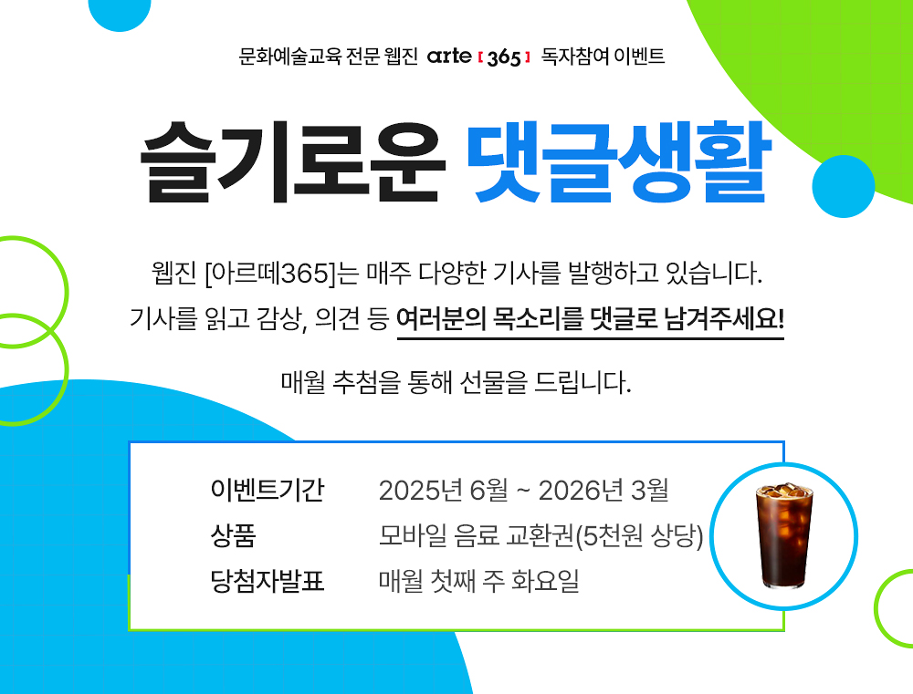 문화예술교육 전문 웹진 [아르떼365]
슬기로운 댓글생활
웹진 [아르떼365]는 매주 다양한 기사를 발행하고 있습니다.
기사를 읽고 감상, 의견 등 여러분의 목소리를 댓글로 남겨주세요!
매월 추첨을 통해 선물을 드립니다. 
* 이벤트기간 : 2025년 6월 ~ 2026년 3월
* 상품 모바일 음료 교환권(5천원 상당)
* 당첨자발표 : 매월 첫째 주 화요일