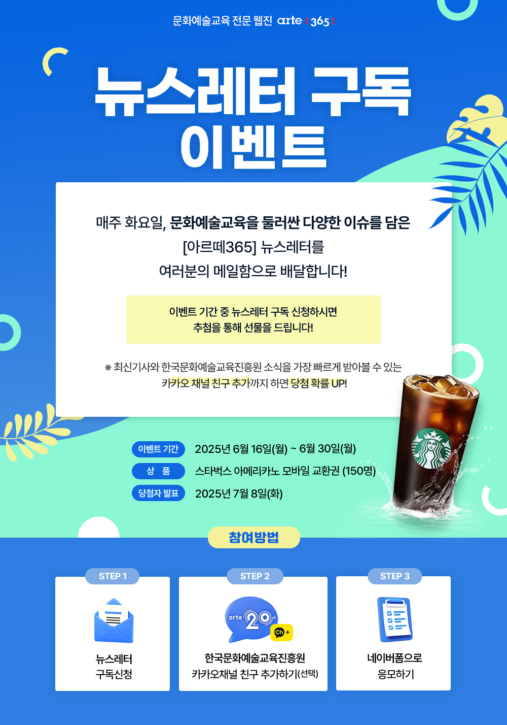 문화예술교육 전문 웹진 아르떼365 
뉴스레터 구독 이벤트
문화예술교육을 둘러싼 이슈
현장을 꾸려나가는 사람들의 목소리
문화예술교육 현장 곳곳을 포착하는 리뷰
일상과 현장에 영감을 주는 아이디어 
국내외 문화예술교육 흐름
매주 화요일, 다양한 이슈와 정보를 담은 뉴스레터를
여러분의 메일함으로 배달합니다!
이벤트 기간 중 뉴스레터 구독 신청하시면
추첨을 통해 선물을 드립니다!
※ 최신기사와 한국문화예술교육진흥원 소식을 가장 빠르게 받아볼 수 있는 카카오 채널 친구 추가까지 하면 당첨 확률 UP!
* 이벤트기간 : 2025년 6월 16일(목) ~ 6월 30일(금)
* 상품 : 스타벅스 아메리카노 모바일 교환권 (150명)
* 당첨자발표 : 7월 8일(화)
참여방법
STEP 1
뉴스레터 구독신청
STEP 2(선택) 
한국문화예술교육진흥원
카카오채널 친구 추가하기
STEP 3
네이버폼으로 응모하기