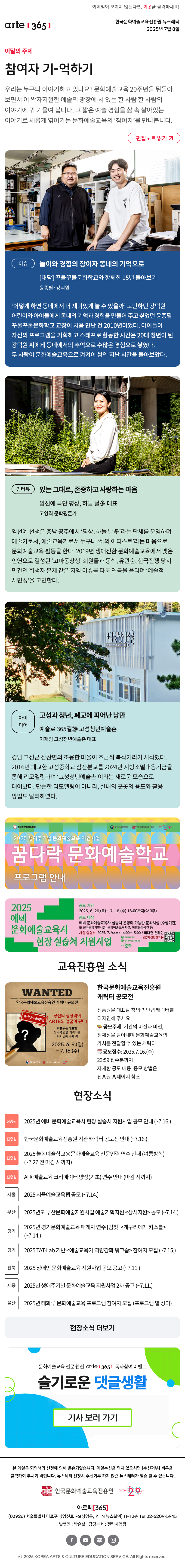 이메일이 보이지 않는다면, 이곳을 클릭하세요!
arte365 한국문화예술교육진흥원 뉴스레터 2025년 7월 8일

이달의 주제
참여자 기-억하기
우리는 누구와 이야기하고 있나요? 문화예술교육 20주년을 뒤돌아보면서 이 왁자지껄한 예술의 광장에 서 있는 한 사람 한 사람의 이야기에 귀 기울여 봅니다. 그 짧은 예술 경험을 삶 속 살아있는 이야기로 새롭게 엮어가는 문화예술교육의 ‘참여자’를 만나봅니다.
편집노트 읽기

이슈   
놀이와 경험의 장이자 동네의 기억으로
대담 꾸물꾸물문화학교와 함께한 15년 돌아보기
윤종필·강덕원
‘어떻게 하면 동네에서 더 재미있게 놀 수 있을까’ 고민하던 강덕원 어린이와 아이들에게 동네의 기억과 경험을 만들어 주고 싶었던 윤종필 꾸물꾸물문화학교 교장이 처음 만난 건 2010년이었다. 아이들이 자신의 프로그램을 기획하고 스태프로 활동한 시간은 20대 청년이 된 강덕원 씨에게 동네에서의 추억으로 수많은 경험으로 쌓였다. 두 사람이 문화예술교육으로 켜켜이 쌓인 지난 시간을 돌아보았다.
인터뷰    
있는 그대로, 존중하고 사랑하는 마음
임선예 극단 평상, 하늘 날多 대표
고영직_문학평론가
임선예 선생은 충남 공주에서 ‘평상, 하늘 날多’라는 단체를 운영하며 예술가로서, 예술교육가로서 누구나 ‘삶의 아티스트’라는 마음으로 문화예술교육 활동을 한다. 2019년 생애전환 문화예술교육에서 맺은 인연으로 결성된 ‘고마동창생’ 회원들과 동학, 유관순, 한국전쟁 당시 민간인 희생자 문제 같은 지역 이슈를 다룬 연극을 올리며 ‘예술적 시민성’을 고민한다.
아이디어   
고성과 청년, 폐교에 피어난 낭만
예술로 365길⑳ 고성청년예술촌
이재림_고성청년예술촌 대표
경남 고성군 삼산면의 조용한 마을이 조금씩 복작거리기 시작했다. 2016년 폐교한 고성중학교 삼산분교를 2024년 지방소멸대응기금을 통해 리모델링하며 ‘고성청년예술촌’이라는 새로운 모습으로 태어났다. 단순한 리모델링이 아니라, 실내외 곳곳의 용도와 활용 방법도 달리하였다.

꿈다락 문화예술학교
문화체육관광부
한국문화예술교육진흥원
arte20+
2025 생애주기별 문화예술교육 지원사업
꿈다락 문화예술학교
프로그램 안내

2025 예비 문화예술교육사 현장 실습처 지원사업
공모 기간
2025. 6. 26.(목) ~ 7. 16.(수) 16:00까지(약 3주)
공모 대상
예비 문화예술교육사 실습처 운영이 가능한 문화시설 (수행기관)
※ 전국문화기반시설, 문화예술교육시설, 복합문화공간 등
사업 설명회 2025. 7. 9.(수) 14:00~15:00 / 비대면 온라인
설명회 신청링크
문화체육관광부
한국문화예술교육진흥원
arte20+

WANTED
한국문화예술교육진흥원 캐릭터 공모전
총 상금 550만원
당신의 상상력이 ARTE의 얼굴이 된다!
진흥원을 대표할 창의력 만렙 캐릭터를 디자인해 주세요!
2025. 6. 9.(월)-7.16.(수)
문화체육관광부 한국문화예술교육진흥원 20+
한국문화예술교육진흥원 캐릭터 공모전
진흥원을 대표할 창의력 만렙 캐릭터를 디자인해 주세요
? 공모주제: 기관의 미션과 비전, 정체성을 담아내며 문화예술교육의 가치를 전달할 수 있는 캐릭터
? 공모접수: 2025.7.16.(수) 23:59 접수분까지
자세한 공모 내용, 응모 방법은 진흥원 홈페이지 참조

현장소식
진흥원 2025년 예비 문화예술교육사 현장 실습처 지원사업 공모 안내 ~7.16
진흥원 한국문화예술교육진흥원 기관 캐릭터 공모전 안내 ~7.16
진흥원 2025 늘봄예술학교×문화예술교육 전문인력 연수 안내 여름방학 ~7.27.전 마감 시까지
진흥원 AI X 예술교육 크리에이터 양성기초 연수 안내 ~마감 시까지
서울 2025 서울예술교육랩 공모 ~7.14.
부산 2025년도 부산문화예술지원사업 예술기획지원 상시지원 공모 ~7.14.
경기 2025년 경기문화예술교육 매개자 연수 멈칫 개구리에게 키스를 ~7.14.
경기 2025 TAT-Lab 기반 예술교육가 역량강화 워크숍 참여자 모집 ~7.15.
전북 2025 장애인 문화예술교육 지원사업 공모 공고 ~7.11
세종 2025년 생애주기별 문화예술교육 지원사업 2차 공고 ~7.11.
울산 2025년 태화루 문화예술교육 프로그램 참여자 모집 프로그램 별 상이
현장소식 더보기

문화예술교육 전문 웹진 arte365 독자참여 이벤트
슬기로운 댓글생활
기사 보러 가기

arte365 본 메일은 회원님의 신청에 의해 발송되었습니다. 메일 수신을 원치 않으시면 수신거부 버튼을 클릭하여 주시기 바랍니다. 뉴스레터 신청시 수신거부 하지 않은 뉴스레터가 발송될 수 있습니다.
한국문화예술교육진흥원 arte20+
아르떼365
03926 서울특별시 마포구 상암산로 76 상암동, YTN 뉴스퀘어 11~12층 Tel 02-6209-5945
발행인: 박은실 담당부서: 전략사업팀 
페이스북 바로가기 유튜브 바로가기 블로그 바로가기 인스타 바로가기
ⓒ2025 KOREA ARTS & CULTURE EDUCATION SERVICE. All Right reserved