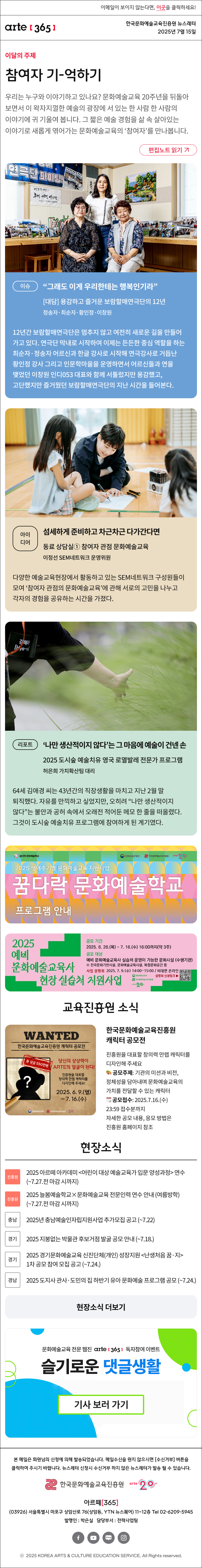 이메일이 보이지 않는다면, 이곳을 클릭하세요!
arte365 한국문화예술교육진흥원 뉴스레터 2025년 7월 15일

이달의 주제
참여자 기-억하기
우리는 누구와 이야기하고 있나요? 문화예술교육 20주년을 뒤돌아보면서 이 왁자지껄한 예술의 광장에 서 있는 한 사람 한 사람의 이야기에 귀 기울여 봅니다. 그 짧은 예술 경험을 삶 속 살아있는 이야기로 새롭게 엮어가는 문화예술교육의 ‘참여자’를 만나봅니다.
편집노트 읽기

이슈   
“그래도 이게 우리한테는 행복인기라”
대담 용감하고 즐거운 보람할매연극단의 12년
정송자·최순자·황인정·이창원
12년간 보람할매연극단은 멈추지 않고 여전히 새로운 길을 만들어가고 있다. 연극단 막내로 시작하여 이제는 든든한 중심 역할을 하는 최순자·정송자 어르신과 한글 강사로 시작해 연극강사로 거듭난 황인정 강사 그리고 인문학마을을 운영하면서 어르신들과 연을 맺었던 이창원 인디053 대표와 함께 서툴렀지만 용감했고, 고단했지만 즐거웠던 보람할매연극단의 지난 시간을 들어본다.
아이디어    
섬세하게 준비하고 차근차근 다가간다면
동료 상담실① 참여자 관점 문화예술교육
이정선 SEM네트워크 운영위원
다양한 예술교육현장에서 활동하고 있는 SEM네트워크 구성원들이 모여 ‘참여자 관점의 문화예술교육’에 관해 서로의 고민을 나누고 각자의 경험을 공유하는 시간을 가졌다.
리포트   
‘나만 생산적이지 않다’는 그 마음에 예술이 건넨 손
2025 도시숲 예술치유 영국 로열발레 전문가 프로그램
허은희 가치확산팀 대리
64세 김애경 씨는 43년간의 직장생활을 마치고 지난 2월 말 퇴직했다. 자유를 만끽하고 싶었지만, 오히려 “나만 생산적이지 않다”는 불안과 공허 속에서 오래전 적어둔 메모 한 줄을 떠올렸다. 그것이 도시숲 예술치유 프로그램에 참여하게 된 계기였다.

꿈다락 문화예술학교
문화체육관광부
한국문화예술교육진흥원
arte20+
2025 생애주기별 문화예술교육 지원사업
꿈다락 문화예술학교
프로그램 안내

2025 예비 문화예술교육사 현장 실습처 지원사업
공모 기간
2025. 6. 26.(목) ~ 7. 16.(수) 16:00까지(약 3주)
공모 대상
예비 문화예술교육사 실습처 운영이 가능한 문화시설 (수행기관)
※ 전국문화기반시설, 문화예술교육시설, 복합문화공간 등
사업 설명회 2025. 7. 9.(수) 14:00~15:00 / 비대면 온라인
설명회 신청링크
문화체육관광부
한국문화예술교육진흥원
arte20+

WANTED
한국문화예술교육진흥원 캐릭터 공모전
총 상금 550만원
당신의 상상력이 ARTE의 얼굴이 된다!
진흥원을 대표할 창의력 만렙 캐릭터를 디자인해 주세요!
2025. 6. 9.(월)-7.16.(수)
문화체육관광부 한국문화예술교육진흥원 20+
한국문화예술교육진흥원 캐릭터 공모전
진흥원을 대표할 창의력 만렙 캐릭터를 디자인해 주세요
? 공모주제: 기관의 미션과 비전, 정체성을 담아내며 문화예술교육의 가치를 전달할 수 있는 캐릭터
? 공모접수: 2025.7.16.(수) 23:59 접수분까지
자세한 공모 내용, 응모 방법은 진흥원 홈페이지 참조

현장소식
진흥원 2025 아르떼 아카데미 어린이 대상 예술교육가 입문 양성과정 연수 ~7.27.전 마감 시까지
진흥원 2025 늘봄예술학교×문화예술교육 전문인력 연수 안내 여름방학 ~7.27.전 마감 시까지
충남 2025년 충남예술인자립지원사업 추가모집 공고 ~7.22
경기 2025 지붕없는 박물관 후보거점 발굴 공모 안내 ~7.18.
경기 2025 경기문화예술교육 신진단체개인 성장지원 난생처음 꿈·지 1차 공모 참여 모집 공고 ~7.24.
경남 2025 도지사 관사·도민의 집 하반기 유아 문화예술 프로그램 공모 ~7.24.
현장소식 더보기

문화예술교육 전문 웹진 arte365 독자참여 이벤트
슬기로운 댓글생활
기사 보러 가기

arte365 본 메일은 회원님의 신청에 의해 발송되었습니다. 메일 수신을 원치 않으시면 수신거부 버튼을 클릭하여 주시기 바랍니다. 뉴스레터 신청시 수신거부 하지 않은 뉴스레터가 발송될 수 있습니다.
한국문화예술교육진흥원 arte20+
아르떼365
03926 서울특별시 마포구 상암산로 76 상암동, YTN 뉴스퀘어 11~12층 Tel 02-6209-5945
발행인: 박은실 담당부서: 전략사업팀 
페이스북 바로가기 유튜브 바로가기 블로그 바로가기 인스타 바로가기
ⓒ2025 KOREA ARTS & CULTURE EDUCATION SERVICE. All Right reserved