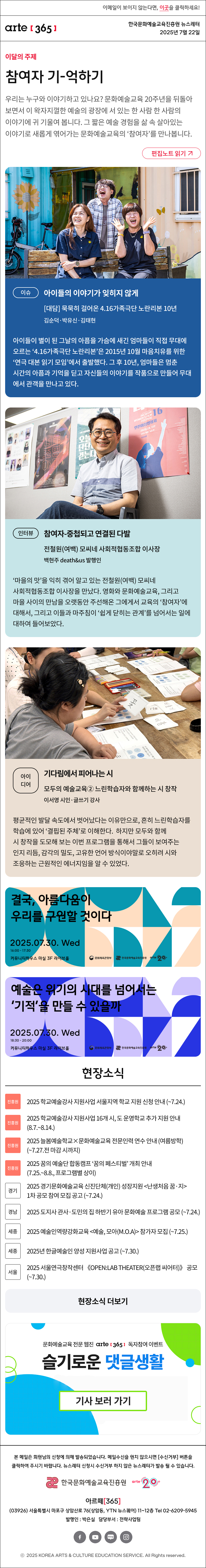 이메일이 보이지 않는다면, 이곳을 클릭하세요!
arte365 한국문화예술교육진흥원 뉴스레터 2025년 7월 22일

이달의 주제
참여자 기-억하기
우리는 누구와 이야기하고 있나요? 문화예술교육 20주년을 뒤돌아보면서 이 왁자지껄한 예술의 광장에 서 있는 한 사람 한 사람의 이야기에 귀 기울여 봅니다. 그 짧은 예술 경험을 삶 속 살아있는 이야기로 새롭게 엮어가는 문화예술교육의 ‘참여자’를 만나봅니다.
편집노트 읽기

이슈   
아이들의 이야기가 잊히지 않게
대담 묵묵히 걸어온 4.16가족극단 노란리본 10년
김순덕·박유신·김태현
아이들이 별이 된 그날의 아픔을 가슴에 새긴 엄마들이 직접 무대에 오르는 ‘4.16가족극단 노란리본’은 2015년 10월 마음치유를 위한 ‘연극 대본 읽기 모임’에서 출발했다. 이어 2016년 3월 공식적으로 극단을 결성하고, 같은 해 10월 그와 그녀의 옷장으로 첫 무대를 선보였다. 그 후 10년, 엄마들은 멈춘 시간의 아픔과 기억을 딛고 자신들의 이야기를 작품으로 만들어 무대에서 관객을 만나고 있다.
인터뷰    
참여자-중첩되고 연결된 다발
전철원여백 모씨네 사회적협동조합 이사장
백현주 death&us 발행인
‘마을의 맛’을 익히 겪어 알고 있는 전철원(여백) 모씨네 사회적협동조합 이사장을 만났다. 영화와 문화예술교육, 그리고 마을 사이의 만남을 오랫동안 주선해온 그에게서 교육의 ‘참여자’에 대해서, 그리고 이들과 마주침이 ‘쉽게 닫히는 관계’를 넘어서는 일에 대하여 들어보았다.
아이디어   
기다림에서 피어나는 시
모두의 예술교육② 느린학습자와 함께하는 시 창작
이서영 시인·글쓰기 강사
평균적인 발달 속도에서 벗어났다는 이유만으로, 흔히 느린학습자를 학습에 있어 ‘결핍된 주체’로 이해한다. 또는 도움이 필요한 존재로 분류하거나 간주한다. 하지만 모두와 함께 시 창작을 도모해 보는 이번 프로그램을 통해서 그들이 보여주는 인지 리듬, 감각의 밀도, 고유한 언어 방식이야말로 오히려 시와 조응하는 근원적인 에너지임을 알 수 있었다.

결국, 아름다움이
우리를 구원할 것이다
2025.07.30 Wed
16:00 - 17:30
커뮤니티하우스 마실 3F 라이브홀
문화체육관광부
한국문화예술교육진흥원
arte20+

예술은 위기의 시대를 넘어서는
'기적'을 만들 수 있을까
2025.07.30. Wed
18:30 - 20:00
커뮤니티하우스 마실 3F 라이브홀
문화체육관광부
한국문화예술교육진흥원
arte20+

현장소식
진흥원 2025 학교예술강사 지원사업 서울지역 학교 지원 신청 안내 ~7.24.
진흥원 2025 학교예술강사 지원사업 16개 시, 도 운영학교 추가 지원 안내 8.7.~8.14.
진흥원 2025 늘봄예술학교×문화예술교육 전문인력 연수 안내 여름방학 ~7.27.전 마감 시까지
진흥원 2025 꿈의 예술단 합동캠프 ‘꿈의 페스티벌’ 개최 안내 프로그램별 상이
경기 2025 경기문화예술교육 신진단체개인 성장지원 난생처음 꿈·지 1차 공모 참여 모집 공고 ~7.24.
경남 2025 도지사 관사·도민의 집 하반기 유아 문화예술 프로그램 공모 ~7.24.
세종 2025 예술인역량강화교육 예술, 모아M.O.A 참가자 모집 ~7.25.
세종 2025년 한글예술인 양성 지원사업 공고 ~7.30.
서울 2025 서울연극창작센터 《OPEN:LAB THEATER오픈랩 씨어터》 공모 ~7.30.
현장소식 더보기

문화예술교육 전문 웹진 arte365 독자참여 이벤트
슬기로운 댓글생활
기사 보러 가기

arte365 본 메일은 회원님의 신청에 의해 발송되었습니다. 메일 수신을 원치 않으시면 수신거부 버튼을 클릭하여 주시기 바랍니다. 뉴스레터 신청시 수신거부 하지 않은 뉴스레터가 발송될 수 있습니다.
한국문화예술교육진흥원 arte20+
아르떼365
03926 서울특별시 마포구 상암산로 76 상암동, YTN 뉴스퀘어 11~12층 Tel 02-6209-5945
발행인: 박은실 담당부서: 전략사업팀 
페이스북 바로가기 유튜브 바로가기 블로그 바로가기 인스타 바로가기
ⓒ2025 KOREA ARTS & CULTURE EDUCATION SERVICE. All Right reserved