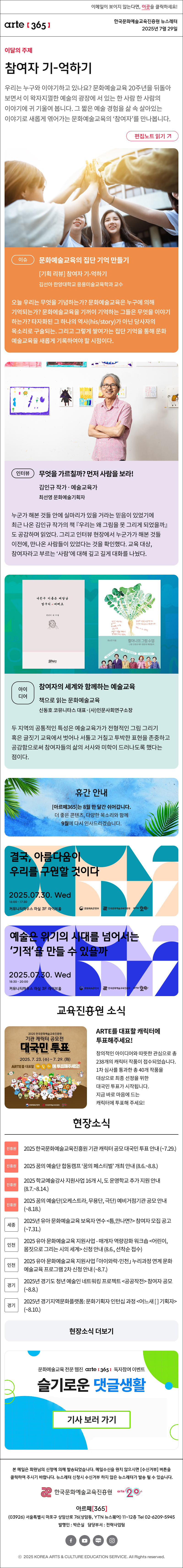 이메일이 보이지 않는다면, 이곳을 클릭하세요!
arte365 한국문화예술교육진흥원 뉴스레터 2025년 7월 29일

이달의 주제
참여자 기-억하기
우리는 누구와 이야기하고 있나요? 문화예술교육 20주년을 뒤돌아보면서 이 왁자지껄한 예술의 광장에 서 있는 한 사람 한 사람의 이야기에 귀 기울여 봅니다. 그 짧은 예술 경험을 삶 속 살아있는 이야기로 새롭게 엮어가는 문화예술교육의 ‘참여자’를 만나봅니다.
편집노트 읽기

이슈   
문화예술교육의 집단 기억 만들기
[기획 리뷰] 참여자 기-억하기
김선아 한양대학교 응용미술교육학과 교수
오늘 우리는 무엇을 기념하는가? 문화예술교육은 누구에 의해 기억되는가? 문화에술교육을 기꺼이 기억하는 그들은 무엇을 이야기하는가? 타자화된 그 하나의 역사(his/story)가 아닌 당사자의 목소리로 구술되는. 그리고 그렇게 쌓여가는 집단 기억을 통해 문화예술교육을 새롭게 기록하여야 할 시점이다.
인터뷰    
무엇을 가르칠까? 먼저 사람을 보라!
김인규 작가‧예술교육가
최선영 문화예술기획자
누군가 해본 것들 안에 실마리가 있을 거라는 믿음이 있었기에 최근 나온 김인규 작가의 책 『우리는 왜 그림을 못 그리게 되었을까』도 공감하며 읽었다. 그리고 인터뷰 현장에서 누군가가 해본 것들 이전에, 만나온 사람들이 있었다는 것을 확인했다. 교육 대상, 참여자라고 부르는 ‘사람’에 대해 깊고 길게 대화를 나눴다.
아이디어   
참여자의 세계와 함께하는 예술교육
책으로 읽는 문화예술교육
신동호 코뮤니타스 대표·(사)인문사회연구소장
두 지역의 공통적인 특성은 예술교육가가 전형적인 그림 그리기 혹은 글짓기 교육에서 벗어나 서툴고 거칠고 투박한 표현을 존중하고 공감함으로써 참여자들의 삶의 서사와 미학이 드러나도록 했다는 점이다.

휴간 안내
[아르떼365]는 8월 한 달간 쉬어갑니다.
더 좋은 콘텐츠, 다양한 목소리와 함께
9월에 다시 인사드리겠습니다.

결국, 아름다움이
우리를 구원할 것이다
2025.07.30 Wed
16:00 - 17:30
커뮤니티하우스 마실 3F 라이브홀
문화체육관광부
한국문화예술교육진흥원
arte20+

예술은 위기의 시대를 넘어서는
'기적'을 만들 수 있을까
2025.07.30. Wed
18:30 - 20:00
커뮤니티하우스 마실 3F 라이브홀
문화체육관광부
한국문화예술교육진흥원
arte20+

진흥원 소식
2025 한국문화예술교육진흥원
기관 캐릭터 공모전
대국민 투표
2025. 7. 23. (수) ~ 7. 29. (화)
ARTE를 대표할 캐릭터에 투표해주세요!
문화체육관광부
한국문화예술교육진흥원
arte20+
ARTE를 대표할 캐릭터에 투표해주세요!
창의적인 아이디어와 따뜻한 관심으로 총 238개의 캐릭터 작품이 접수되었습니다. 1차 심사를 통과한 총 40개 작품을 대상으로 최종 선정을 위한 대국민 투표가 시작됩니다.
지금 바로 마음에 드는 캐릭터에 투표해 주세요!

현장소식
진흥원 2025 한국문화예술교육진흥원 기관 캐릭터 공모 대국민 투표 안내~7.29.
진흥원 2025 꿈의 예술단 합동캠프 ‘꿈의 페스티벌’ 개최 안내8.6.~8.8.
진흥원 2025 학교예술강사 지원사업 16개 시, 도 운영학교 추가 지원 안내 8.7.~8.14.
진흥원 2025 꿈의 예술단오케스트라, 무용단, 극단 예비거점기관 공모 안내~8.18.
세종 2025년 유아 문화예술교육 보육자 연수 틈,만나면? 참여자 모집 공고 ~7.31.
인천 2025 유아 문화예술교육 지원사업 - 매개자 역량강화 워크숍 어린이, 몸짓으로 그리는 시의 세계 신청 안내 8.6., 선착순 접수
인천 2025 유아 문화예술교육 지원사업 「아이와락-인천」 누리과정 연계 문화예술교육 프로그램 2차 신청 안내 ~8.7.
경기 2025년 경기도 청년 예술인 네트워킹 프로젝트 공공작전 참여자 공모 ~8.8.
경기 2025년 경기지역문화플랫폼: 문화기획자 인턴십 과정 어느새 [ ] 기획자 ~8.10.
현장소식 더보기

문화예술교육 전문 웹진 arte365 독자참여 이벤트
슬기로운 댓글생활
기사 보러 가기

arte365 본 메일은 회원님의 신청에 의해 발송되었습니다. 메일 수신을 원치 않으시면 수신거부 버튼을 클릭하여 주시기 바랍니다. 뉴스레터 신청시 수신거부 하지 않은 뉴스레터가 발송될 수 있습니다.
한국문화예술교육진흥원 arte20+
아르떼365
03926 서울특별시 마포구 상암산로 76 상암동, YTN 뉴스퀘어 11~12층 Tel 02-6209-5945
발행인: 박은실 담당부서: 전략사업팀 
페이스북 바로가기 유튜브 바로가기 블로그 바로가기 인스타 바로가기
ⓒ2025 KOREA ARTS & CULTURE EDUCATION SERVICE. All Right reserved