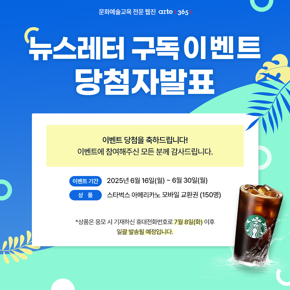 문화예술교육 전문 웹진 arte [365]
뉴스레터 구독이벤트
당첨자발표

이벤트 당첨을 축하드립니다!
이벤트에 참여해주신 모든 분께 감사드립니다.

이벤트 기간
2025년 6월 16일(월) ~ 6월 30일(월)
상 품
스타벅스 아메리카노 모바일 교환권 (150명)

*상품은 응모 시 기재하신 휴대전화번호로 7월 8일(화) 이후
일괄 발송될 예정입니다.