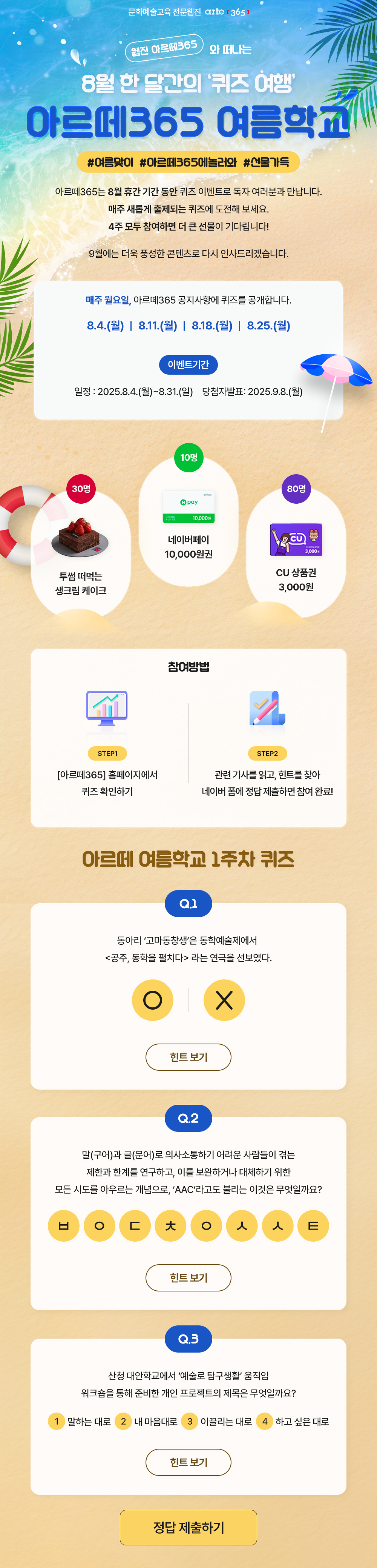 문화예술교육 전문웹진 arte [365]
    웹진 아르떼365 와 떠나는 8월 한 달간의 '퀴즈 여행' 아르떼365 여름학교
    #여름맞이 #아르떼365에놀러와 #선물가득
    아르떼365는 8월 휴간 기간 동안 퀴즈 이벤트로 독자 여러분과 만납니다.
    매주 새롭게 출제되는 퀴즈에 도전해 보세요.
    4주 모두 참여하면 더 큰 선물이 기다립니다!
    9월에는 더욱 풍성한 콘텐츠로 다시 인사드리겠습니다.
    매주 월요일, 아르떼365 공지사항에 퀴즈를 공개합니다.
    8.4.(월) | 8.11.(월) | 8.18.(월) | 8.25.(월)
    이벤트기간
    일정 : 2025.8.4.(월)~8.31.(일)
    당첨자발표 : 2025.9.8.(월)
    30명 투썸 떠먹는 생크림 케이크
    10명 네이버페이 10,000원권
    80명 CU 상품권 3,000원
    참여방법
    STEP1
    [아르떼365] 홈페이지에서 퀴즈 확인하기
    STEP2
    관련 기사를 읽고, 힌트를 찾아 네이버 폼에 정답 제출하면 참여 완료!
    아르떼 여름학교 1주차 퀴즈
    Q.1
    동아리 ‘고마동창생’은 동학예술제에서 <공주, 동학을 펼치다>라는 연극을 선보였다.
    O | X
    힌트보기
    Q.2
    말(구어)과 글(문어)로 의사소통하기 어려운 사람들이 겪는 제한과 한계를 연구하고, 이를 보완하거나 대체하기 위한 모든 시도를 아우르는 개념으로, ‘AAC’라고도 불리는 이것은 무엇일까요?
    ㅂㅇㄷㅊㅇㅅㅅㅌ
    힌트보기
    Q.3
    산청 대안학교에서 ‘예술로 탐구생활’ 움직임 워크숍을 통해 준비한 개인 프로젝트의 제목은 무엇일까요?
    ①말하는 대로 ②내 마음대로 ③이끌리는 대로 ④하고 싶은 대로
    힌트 보기
    정답 제출하기