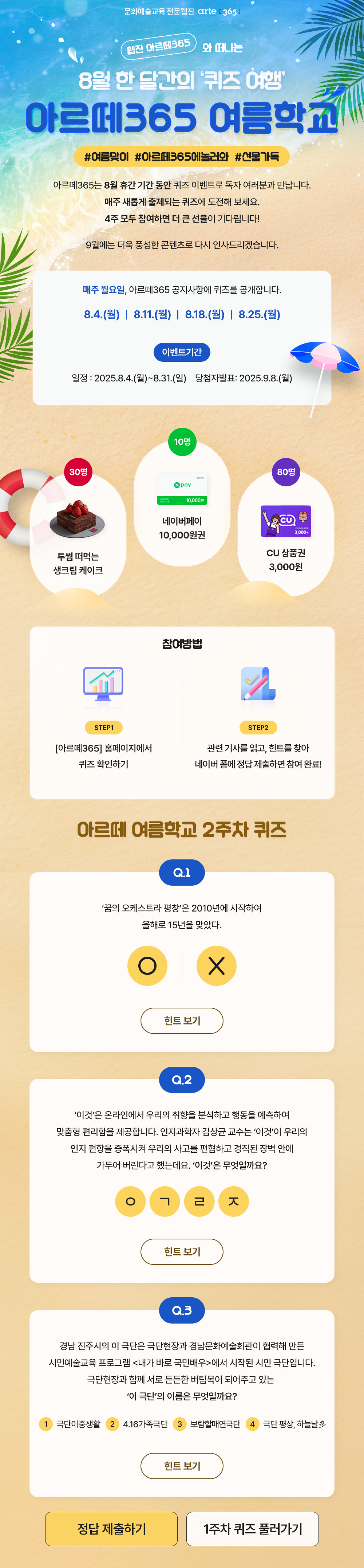 문화예술교육 전문웹진 arte [365]
    웹진 아르떼365 와 떠나는 8월 한 달간의 '퀴즈 여행'
    아르떼365 여름학교
    #여름맞이 #아르떼365에놀러와 #선물가득

    아르떼365는 8월 휴간 기간 동안 퀴즈 이벤트로 독자 여러분과 만납니다.
    매주 새롭게 출제되는 퀴즈에 도전해 보세요.
    4주 모두 참여하면 더 큰 선물이 기다립니다!
    
    9월에는 더욱 풍성한 콘텐츠로 다시 인사드리겠습니다.
    
    매주 월요일, 아르떼365 공지사항에 퀴즈를 공개합니다.
    8.4.(월) | 8.11.(월) | 8.18.(월) | 8.25.(월)

    이벤트기간
    일정 : 2025.8.4.(월)~8.31.(일)
    당첨자발표 : 2025.9.8.(월)

    30명 투썸 떠먹는 생크림 케이크
    10명 네이버페이 10,000원권
    80명 CU 상품권 3,000원

    참여방법
    STEP1
    [아르떼365] 홈페이지에서 퀴즈 확인하기
    STEP2
    관련 기사를 읽고, 힌트를 찾아 네이버 폼에 정답 제출하면 참여 완료!

    아르떼 여름학교 2주차 퀴즈
    Q.1
    ‘꿈의 오케스트라 평창’은 2010년에 시작하여
    올해로 15년을 맞았다.
    O | X
    힌트보기

    Q.2
    ‘이것’은 온라인에서 우리의 취향을 분석하고 행동을 예측하여 맞춤형 편리함을 제공합니다. 인지과학자 김상균 교수는 ‘이것’이 우리의 인지 편향을 증폭시켜 우리의 사고를 편협하고 경직된 장벽 안에 가두어 버린다고 했는데요. ‘이것’은 무엇일까요?
    ㅇㄱㄹㅈ
    힌트보기

    Q.3
    경남 진주시의 이 극단은 극단현장과 경남문화예술회관이 협력해 만든 시민예술교육 프로그램 <내가 바로 국민배우>에서 시작된 시민 극단입니다. 극단현장과 함께 서로 든든한 버팀목이 되어주고 있는 ‘이 극단’의 이름은 무엇일까요?
    ①극단이중생활 ②4.16가족극단 ③보람할매연극단 ④극단 평상, 하늘날多
    힌트 보기
    정답 제출하기 1주차 퀴즈 풀러가기