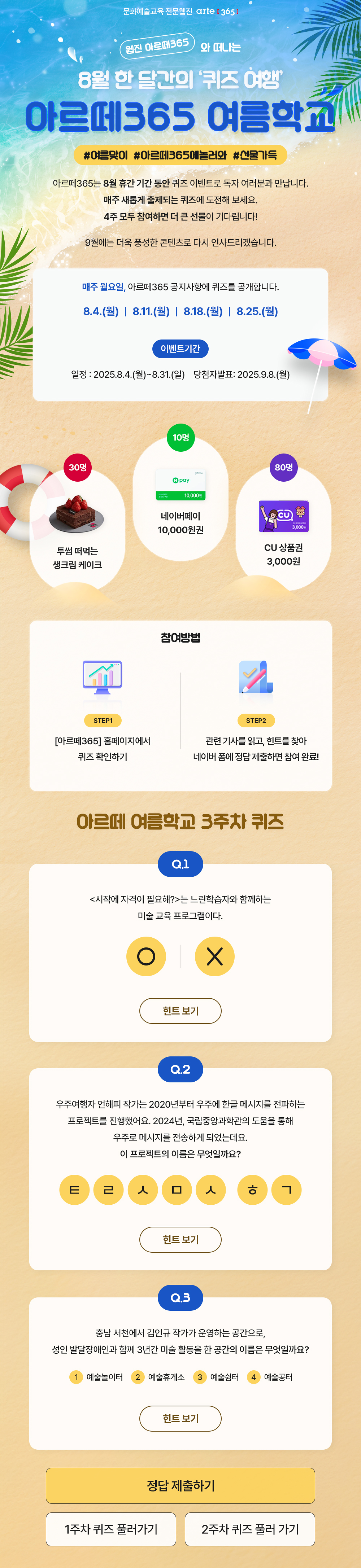 문화예술교육 전문웹진 arte [365]
    웹진 아르떼365 와 떠나는 8월 한 달간의 '퀴즈 여행'
    아르떼365 여름학교
    #여름맞이 #아르떼365에놀러와 #선물가득

    아르떼365는 8월 휴간 기간 동안 퀴즈 이벤트로 독자 여러분과 만납니다.
    매주 새롭게 출제되는 퀴즈에 도전해 보세요.
    4주 모두 참여하면 더 큰 선물이 기다립니다!
    
    9월에는 더욱 풍성한 콘텐츠로 다시 인사드리겠습니다.
    
    매주 월요일, 아르떼365 공지사항에 퀴즈를 공개합니다.
    8.4.(월) | 8.11.(월) | 8.18.(월) | 8.25.(월)

    이벤트기간
    일정 : 2025.8.4.(월)~8.31.(일)
    당첨자발표 : 2025.9.8.(월)

    30명 투썸 떠먹는 생크림 케이크
    10명 네이버페이 10,000원권
    80명 CU 상품권 3,000원

    참여방법
    STEP1
    [아르떼365] 홈페이지에서 퀴즈 확인하기
    STEP2
    관련 기사를 읽고, 힌트를 찾아 네이버 폼에 정답 제출하면 참여 완료!

    아르떼 여름학교 3주차 퀴즈
    Q.1
    <시작에 자격이 필요해?>는 느린학습자와 함께하는 미술 교육 프로그램이다.
    O | X
    힌트 보기

    Q.2
    우주여행자 언해피 작가는 2020년부터 우주에 한글 메시지를 전파하는 프로젝트를 진행했어요. 2024년, 국립중앙과학관의 도움을 통해 우주로 메시지를 전송하게 되었는데요.
    이 프로젝트의 이름은 무엇일까요?
    ㅌㄹㅅㅁㅅ ㅎㄱ
    힌트 보기

    Q.3
    충남 서천에서 김인규 작가가 운영하는 공간으로, 성인 발달장애인과 함께 3년간 미술 활동을 한 공간의 이름은 무엇일까요?
    ①예술놀이터 ②예술휴게소 ③예술쉼터 ④예술공터
    힌트 보기

    정답 제출하기
    1주차 퀴즈 풀러 가기
    2주차 퀴즈 풀러 가기